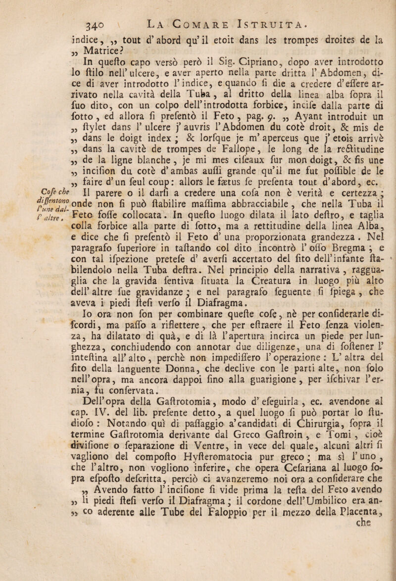 ìndice, „ tout d’abord qu’il etoit dans les trompes droites de la „ Matrice? In quefio capo versò però il Sig. Cipriano, dopo aver introdotto io ftilo nell’ulcere, e aver aperto nella parte dritta l’Abdomen, di¬ ce di aver introdotto l’indice, e quando li die a credere d’effe re ar¬ rivato nella cavità della Tuba, al dritto della linea alba fopra il fuo dito, con un colpo dell’introdotta forbice, incile dalla parte dì lotto , ed allora fi prefentò il Feto , pag, 9. „ Ayant introduit un ,, flylet dans 1’ulcere j’ auvris l’Abdomen du cotè droit, 8c mis de ,, dans le doigt index ; & lorfque je m’ aperceus que j’ etois arrivò „ dans la cavitò de trompes de Fallope, le long de la reftitudine „ de la tigne bianche, je mi mes cifeaux fur mon doigt, & fis une ,, incifion du cotè d’ambas aulii grande qu’ii me fut poffible de le „ faire d’un feul coup: allors le faetus fe prefenta tout d’abord, ec. Cofe che il parere o il darò a credere una cofa non è verità e certezza ; iunTZl °nde non fi può ftabilire maflìma abbracciabile, che nella Tuba il Fétte,’ Feto.* foffe collocata. In quello luogo dilata il lato deliro, e taglia colla forbice alla parte di fotto, ma a rettitudine della linea Alba, e dice che fi prefentò il Feto d’ una proporzionata grandezza . Nel paragrafo fuperìore in talìando col dito incontrò 1’ offo Bregma ; e con tal ifpezione pretefe d7 averfi accertato del fito dell5 infante fta- bilendolo nella Tuba delira. Nel principio della narrativa, raggua¬ glia che la gravida fentiva fituata la Creatura in luogo piu alto dell’ altre fue gravidanze ; e nel paragrafo feguente fi Ipiega , che aveva i piedi fieli verfo il Diafragma. 10 ora non fon per combinare quefie cofe, nè per confiderarle di- fcordi, ma paffo a riflettere, che per eftraere il Feto /enza violen¬ za, ha dilatato di quà, e di là l’apertura incirca un piede per lun¬ ghezza, conchiudendo con annotar due diligenze, una di fofiener i’ inteftina all’alto, perchè non impedi fiero l’operazione: L’altra del fito della languente Donna, che declive con le parti alte, non folo nell’opra, ma ancora dappoi fino alla guarigione, per ifchivar l’er¬ nia, fu conferma. Dell’opra della Gafirotomia, modo d’ efeguirla , ec. avendone al cap. IV. del lib. prefente detto, a quel luogo fi può portar lo fiu* diofo : Notando qui di paffaggio a’candidati di Chirurgia, fopra il termine Gafirotomia derivante dal Greco Gaftroin , e Tomi , cioè divi filone o feparazione di Ventre, in vece del quale, alcuni altri fi vagliono del comporto Hyftcromatocia pur greco ; ma sì 1’ uno , che l5altro, non vogliono inferire, che opera Cefariana al luogo fo¬ pra efpofto defcritta, perciò ci avanzeremo noi ora a confiderare che ,, Avendo farìo T incifione fi vide prima la tefla del Feto avendo 11 piedi fieli verfo il Diafragma; il cordone deH’Umbilico era an- »> co aderente alle Tube del Faloppio per il mezzo della Placenta, che