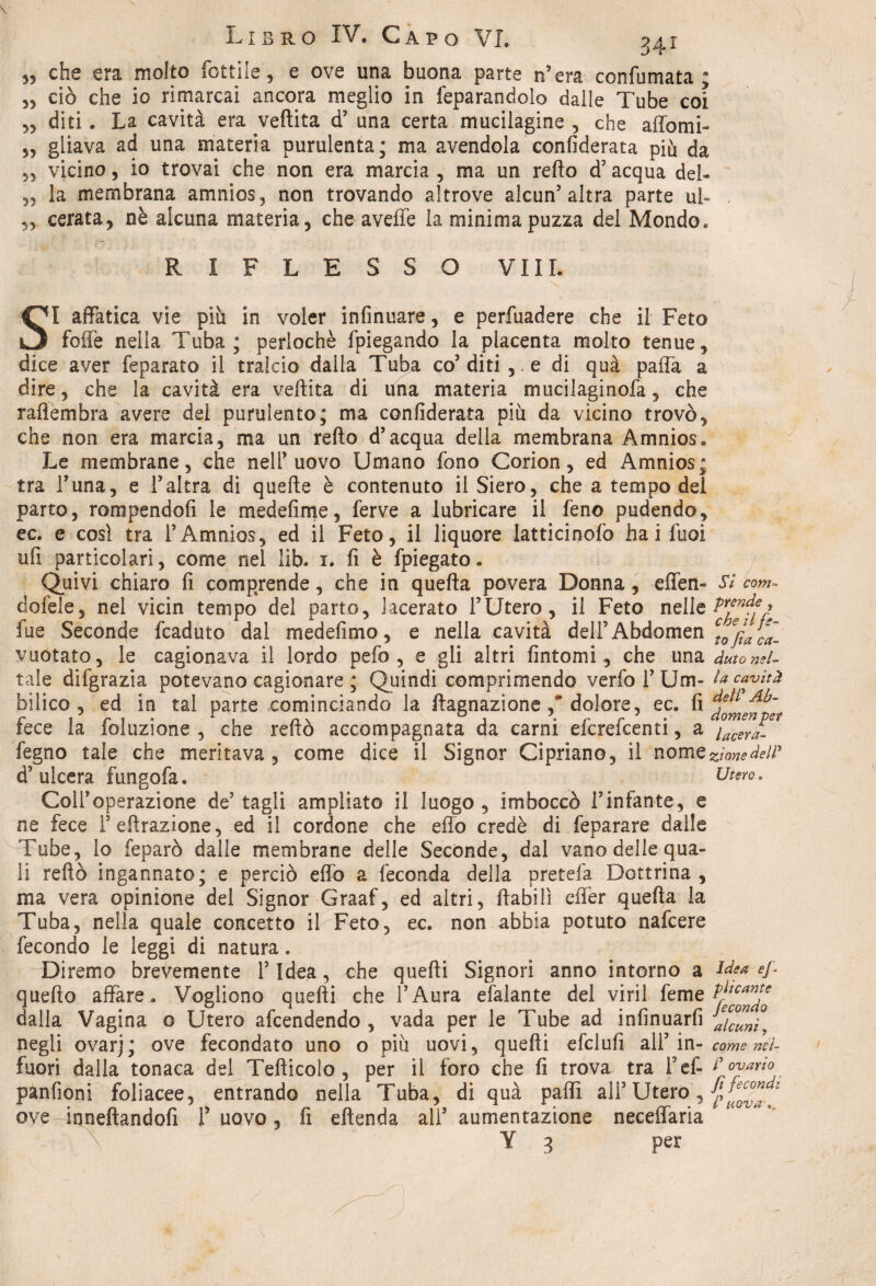55 che era molto Lottile 3 e ove una buona parte n’era confumata; 55 ciò che io rimarcai ancora meglio in feparandolo dalle Tube coi 55 diti. La cavità era veftita d5 una certa mucilagine , che affomi- 55 gliava ad una materia purulenta; ma avendola confiderata più da 55 vicino, io trovai che non era marcia, ma un redo d’acqua del- „ la membrana amnios, non trovando altrove alcun’altra parte ul« . ,, cerata, nè alcuna materia, che avelie la minima puzza del Mondo. RIFLESSO Vili. SI affatica vie più in voler infinuare, e perfuadere che il Feto folle nella Tuba; perìochè fpiegando la placenta molto tenue, dice aver feparato il tralcio dalla Tuba co’ diti , e di quà palla a dire, che la cavità era veftita di una materia mucilaginofa, che raflembra avere del purulento; ma confiderata più da vicino trovò, che non era marcia, ma un refto d’acqua della membrana Amnios. Le membrane, che nell uovo Umano fono Corion, ed Amnios; tra luna, e l’altra di quelle è contenuto il Siero, che a tempo dei parto, rompendoli le medefime, ferve a lubricare il feno pudendo, ec. e così tra TAmnios, ed il Feto, il liquore latticinofo hai fuoi ufi particolari, come nel iib. 1. fi è fpiegato. Quivi chiaro fi comprende, che in quella povera Donna, effen» Sì com~ dofele, nel vicin tempo del parto, lacerato l’Utero, il Feto nelle fue Seconde fcaduto dal medefimo, e nella cavità delFAbdomen ctoe/tac^ vuotato, le cagionava il lordo pelo, e gli altri fintomi, che una àuto nel- tale difgrazia potevano cagionare ; Quindi comprimendo verfol’Um- la cavità bilico, ed in tal parte cominciando la ftagnazione ,* dolore, ec. fi fece la foluzione , che reftò accompagnata da carni efcrefcenti, a iacerJ: legno tale che meritava, come dice il Signor Cipriano, il nome zìone àsW d’ulcera fungofa. Utero, Coll’operazione de’tagli ampliato il luogo, imboccò l’infante, e ne fece 1’effrazione, ed il cordone che effo credè di feparare dalle Tube, lo feparò dalle membrane delle Seconde, dal vano delle qua¬ li reftò ingannato; e perciò effo a feconda della pretefa Dottrina, ma vera opinione del Signor Graaf, ed altri, ftabilì cffer quella la Tuba, nella quale concetto il Feto, ec. non abbia potuto nafcere fecondo le leggi di natura. Diremo brevemente l’Idea, che quelli Signori anno intorno a idea efi quello affare. Vogliono quelli che l’Aura efalante del viri! feme dalla Vagina o Utero afcendendo , vada per le Tube ad infinuarfi alcuni, negli ovarj; ove fecondato uno o più uovi, quelli efclufi all’in- come nei- fuori dalla tonaca del Tefticolo , per il foro che fi trova tra l’ef- ?°?ar,a panfioni foliacee, entrando nella Tuba, di quà paflì all’ Utero, piovlì ove inneftandofi f uovo, fi eftenda all’ aumentazione neceilaria Y 3 per