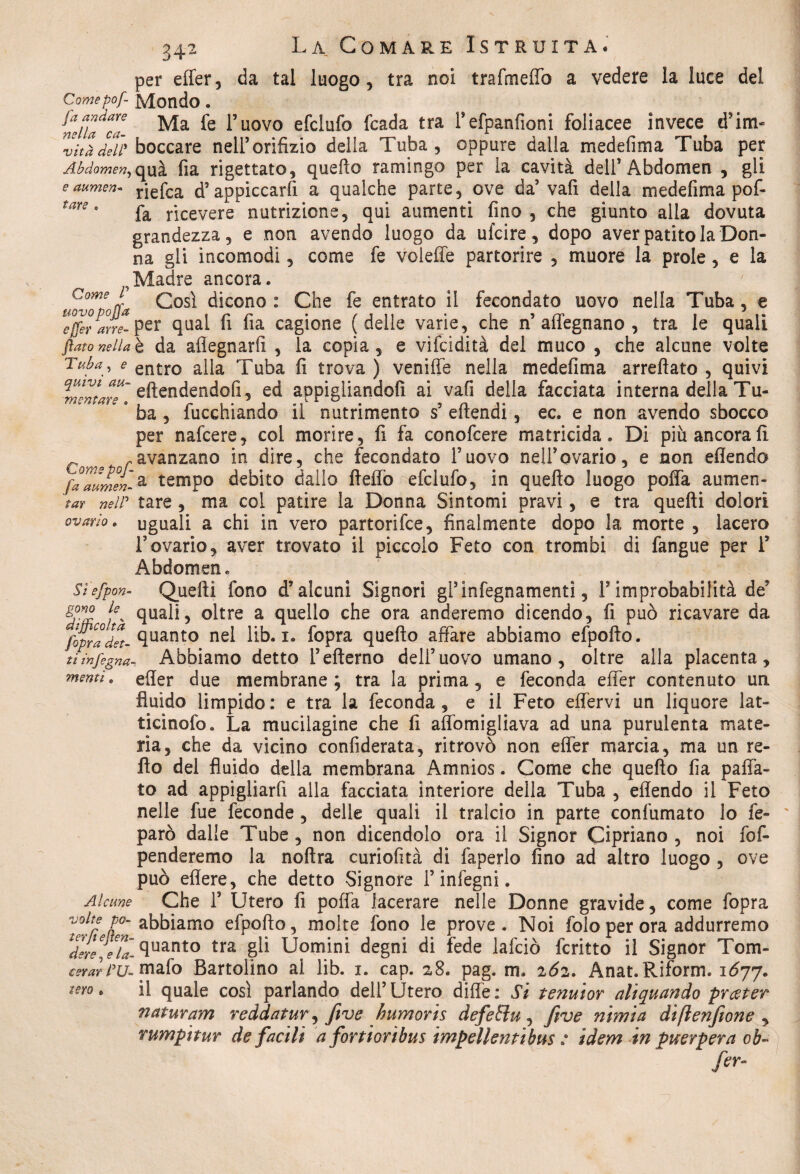 34' tare per effer, da tal luogo , tra noi trafmeffò a vedere la luce del Comepof- Mondo . ^mluZi Ma l’uovo efciufo fcada tra refpanfioni foliacee invece d’im- v'itàdell* boccare nell’orifizio della Tuba , oppure dalla medefima Tuba per Abdomen, qua fia rigettato, quello ramingo per la cavità dell’Abdomen , gli aumen- rjefca d’appiccarfi a qualche parte, ove da’vafi della medefima pof- fa ricevere nutrizione, qui aumenti fino , che giunto alla dovuta grandezza, e non avendo luogo da ufcire, dopo aver patito la Don¬ na gli incomodi, come fe voleffe partorire , muore la prole, e la Madre ancora. uovTpoL Così dicono: Che fe entrato il fecondato uovo nella Tuba, e Tfferarre- per qual fi fia cagione (delle varie, che n’alfegnano , tra le quali flato nella è da afiegnarfi , la copia, e vifcidità del muco , che alcune volte Tuba, e ent:ro alla Tuba fi trova ) veniffe nella medefima arreftato , quivi eftendendofi, ed appigliandoli ai vafi della facciata interna della Tu- k * ba , fucchiando il nutrimento s5 eftendi, ec. e non avendo sbocco per nafcere, col morire, fi fa conofcere matricida. Di più ancora fi avanzano in dire, che fecondato l’uovo nell’ovario, e non eflendo faaumen-a tempo debito dallo fteflò efclufo, in quefto luogo poffa aumen- tar neW tare , ma col patire la Donna Sintomi pravi, e tra quelli dolori ovario, uguali a chi in vero partorire, finalmente dopo la morte , lacero l’ovario, aver trovato il piccolo Feto con trombi di fangue per F Abdomen. Sì'efpon- Quelli fono d’alcuni Signori gl’infegnamenti, F improbabilità de’ g?™ je% quali, oltre a quello che ora anderemo dicendo, fi può ricavare da [oprad*et- fiuanto nel lib. i. fopra quefto affare abbiamo efpofto. tiìnfegna- Abbiamo detto Fefterno dell’uovo umano, oltre alla placenta, mentì, effer due membrane; tra la prima, e feconda effer contenuto un fluido limpido : e tra la feconda, e il Feto effervi un liquore lat- ticinofo. La mucilagine che fi aflbmigliava ad una purulenta mate¬ ria, che da vicino considerata, ritrovò non effer marcia, ma un re- fto del fluido della membrana Amnios. Come che quefto fia paffa- to ad appigliarfi alla facciata interiore della Tuba , eflendo il Feto nelle fue feconde, delle quali il tralcio in parte confumato lo fe- ' parò dalle Tube, non dicendolo ora il Signor Cipriano, noi Sos¬ penderemo la noftra curiofità di faperlo fino ad altro luogo , ove può eflere, che detto Signore l’infegni. Alcune Che F Utero fi poffa lacerare nelle Donne gravide, come fopra volte po~ abbiamo efpofto, molte fono le prove. Noi folo per ora addurremo dlll.e'u fluant0 tra gb Uomini degni di fede lafciò Scritto il Signor Tom- cerar PU~ mafo Bartolìno al lib. i. cap. a8. pag. m* 262. Anat. Rifornì. 1677. il quale così parlando dell’Utero difle: Si tenuior aliquando prceter naturam reddatur, five humoris defetìu, five nimia diftenfione , rumpituv de facili a fortiorìbus impellentibus : idem in puerpera ob~ fa¬ terò