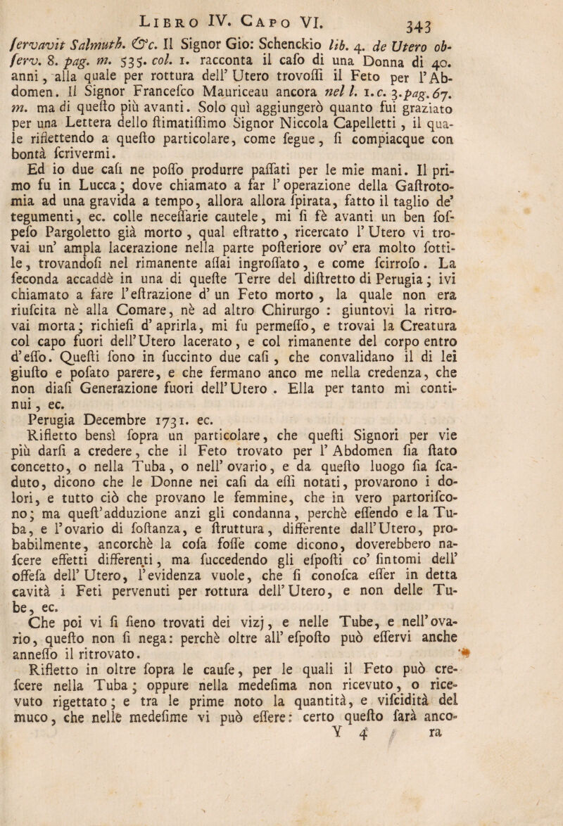 fervavit Salmuth. &c. Il Signor Gio: Schenckìo lib. 4. de Utero ob- ferv. 8. pag. m. 535. co/. 1. racconta il cafo dì una Donna di 40. anni, alla quale per rottura dell’ Utero trovoffi il Feto per FAb- domen. Il Signor Francefco Mauriceau ancora nel /. i.c. ?,.pag.6j. m. ma di quello più avanti. Solo qui aggiungerò quanto fui graziato per una Lettera dello ftimatiffimo Signor Niccola Capelletti , il qua¬ le riflettendo a quello particolare, come fegue, fi compiacque con bontà fcrivermi. Ed io due cali ne pollò produrre paffati per le mie mani. Il pri¬ mo fu in Lucca; dove chiamato a far l’operazione della Gaftroto- mia ad una gravida a tempo, allora allora {pirata, fatto il taglio de5 tegumenti, ec. colle neceflarie cautele, mi fi fè avanti un ben fofi* pefo Pargoletto già morto , qual ellratto, ricercato F Utero vi tro¬ vai un’ ampia lacerazione nella parte polleriore ov5 era molto lotti¬ le , trovandoli nel rimanente affai ingroflato, e come fcirrofo. La feconda accaddè in una di quelle Terre del dillretto di Perugia ; ivi chiamato a fare Feffrazione d’ un Feto morto , la quale non era riufcita nè alla Comare, nè ad altro Chirurgo : giuntovi la ritro¬ vai morta; richiefì d’ aprirla, mi fu permeilo, e trovai la Creatura col capo fuori dell’Utero lacerato, e col rimanente del corpo entro d’effo. Quelli fono in fuccinto due cali , che convalidano il di lei giufto e pofato parere, e che fermano anco me nella credenza, che non diali Generazione fuori dell’Utero . Ella per tanto mi conti¬ nui, ec. Perugia Decembre 1731. ec. Rifletto bensì fopra un particolare, che quelli Signori per vie più darli a credere, che il Feto trovato per F Abdomen fia flato concetto, o nella Tuba, o nell’ovario, e da quello luogo fia fca- duto, dicono che le Donne nei cali da eflì notati, provarono i do¬ lori, e tutto ciò che provano le femmine, che in vero partorifco- no; ma quell’adduzione anzi gli condanna, perchè effendo e la Tu¬ ba, e l’ovario di foftanza, e ftruttura, differente dall’Utero, pro¬ babilmente, ancorché la cofa foffe come dicono, doverebbero na- fcere effetti differenti, ma fuccedendo gli efpofti co’ fintomi dell’ offefa dell5 Utero, l’evidenza vuole, che fi conofca effer in detta cavità i Feti pervenuti per rottura dell’Utero, e non delle Tu¬ be, ec. Che poi vi fi fieno trovati dei viz], e nelle Tube, e nell’ova¬ rio , quello non fi nega : perchè oltre all’ efpofto può effervi anche anneffo il ritrovato. Rifletto in oltre (òpra le caufe, per le quali il Feto può ere- feere nella Tuba; oppure nella medefima non ricevuto, o rice¬ vuto rigettato; e tra le prime noto la quantità, e vifeidità del muco, che nelle medefime vi può effere: certo quello farà anco- Y 4 ra /