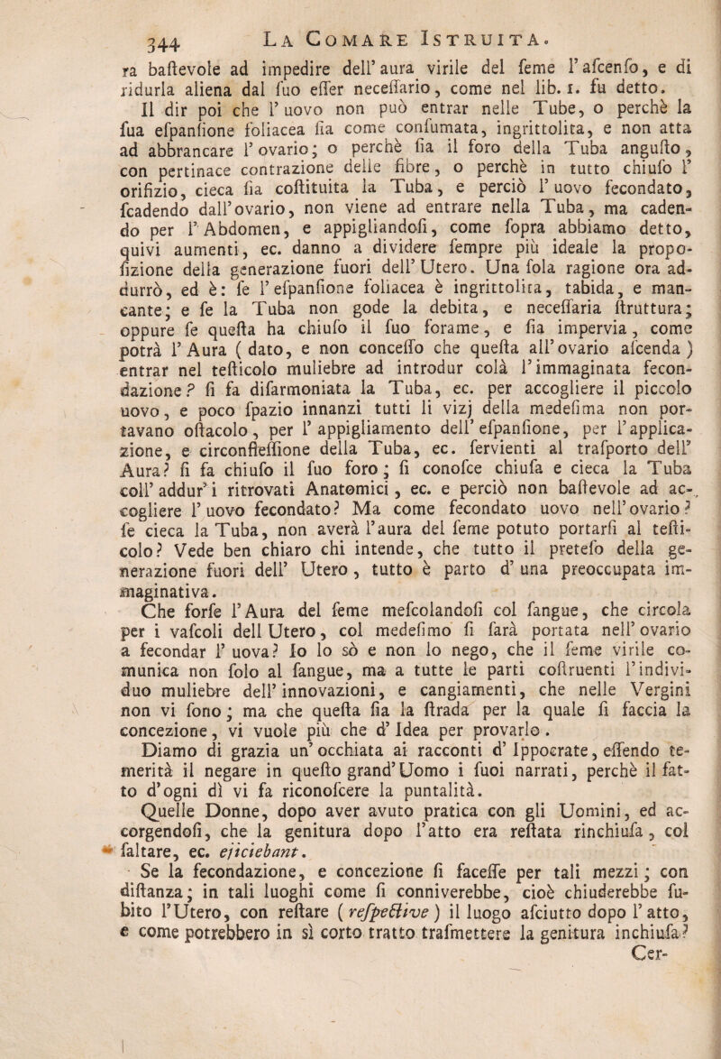ra badevole ad impedire dell’aura virile del feme Fafcenfo, e di ridurla aliena dal Tuo effer neceffario, come nel lib. i. fu detto. 11 dir poi che l’uovo non può entrar nelle Tube, o perchè la fua efpanfione foliacea fia come confumata, ingrittolita, e non atta ad abbrancare l’ovario; o perchè ila il foro della Tuba angufto , con pertinace contrazione delie fibre, o perchè in tutto chiufo F orifizio, cieca fia codituita la Tuba, e perciò l’uovo fecondato, fcadendo dall’ovario, non viene ad entrare nella Tuba, ma caden¬ do per F Abdomen, e appigliandofi, come fopra abbiamo detto, quivi aumenti, ec. danno a dividere Tempre piu ideale la propo¬ rzione della generazione fuori dell’Utero. Una fola ragione ora ad¬ durrò, ed è: fe F efpanfione foliacea è ingrittolita, tabida, e man¬ cante; e fe la Tuba non gode la debita, e neceffaria ftruttura; oppure fe quella ha chiufo il fuo forame, e fia impervia, come potrà l’Aura (dato, e non conceffo che quella all’ovario afcenda ) entrar nel tedicelo muliebre ad introdur colà l’immaginata fecon¬ dazione ? fi fa difarmoniata la Tuba, ec. per accogliere il piccolo uovo, e poco fpazio innanzi tutti li vizj della medefima non por¬ tavano odacelo, per F appigliamento dell’efpanfione, per l’applica¬ zione, e circonfleffìone della Tuba, ec. fervienti al trafporto dell9 Aura? fi fa chiufo il fuo foro; fi conofce chiufa e cieca la Tuba coll’addur’i ritrovati Anatomici, ec. e perciò non badevole ad ac-, cogliere F uovo fecondato? Ma come fecondato uovo nell’ovario? fe cieca la Tuba, non averà l’aura del feme potuto portarfi ai tedi¬ celo? Vede ben chiaro chi intende, che tutto il pretefo della ge¬ nerazione fuori dell’ Utero , tutto è parto d5 una preoccupata im¬ maginativa. Che forfè l’Aura del feme mefcolandofi col fangue, che circola per i vafcoli dell Utero, col mede fimo fi farà portata nell’ovario a fecondar F uova? Io lo sò e non lo nego, che il feme virile co¬ munica non folo al fangue, ma a tutte le parti codruenti l’indivi¬ duo muliebre dell’innovazioni, e cangiamenti, che nelle Vergini non vi fono; ma che queda fia la ftrada per la quale fi faccia la concezione, vi vuole più che d5 Idea per provarlo. Diamo di grazia un’occhiata ai racconti d’Ippocrate, offendo te¬ merità il negare in quedo grand’Uomo i fuoi narrati, perchè il fat¬ to d’ogni dì vi fa riconofcere la puntalità. Quelle Donne, dopo aver avuto pratica con gli Uomini, ed ac- corgendofi, che la genitura dopo Fatto era redata rinchiufa, coi faltare, ec. ejìciebant. Se la fecondazione, e concezione fi faceffe per tali mezzi; con didanza; in tali luoghi come fi conniverebbe, cioè chiuderebbe Li¬ bito l’Utero, con redare (refpzóhve ) il luogo afeiutto dopo Fatto, e come potrebbero in sì corto tratto trafmettere la genitura inchiufa? Cer-