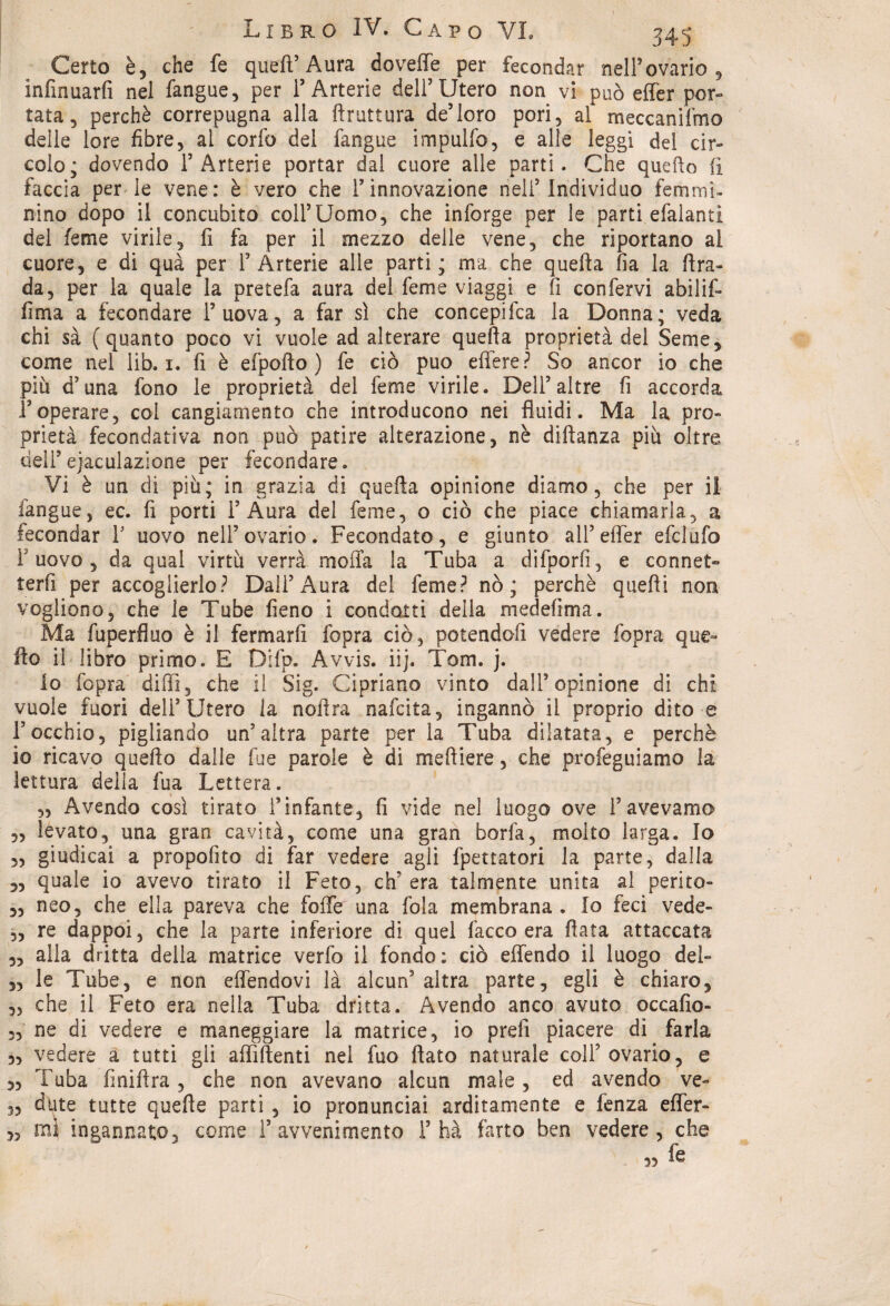 Certo è, che fe quell’ Aura do velie per fecondar nell ovario , infinuarli nel fangue, per T Arterie dell’Utero non vi può effer por» tata, perchè correpugna alla {frattura de’loro pori, al meccanifmo delle lore fibre, al corfo del fangue impulfo, e alle leggi del cir¬ colo; dovendo 1’Arterie portar dal cuore alle parti. Che quello li faccia per le vene: è vero che l’innovazione nell’Individuo femmi¬ nino dopo il concubito coll’Uomo, che inforge per le parti efalanti del feme virile, fi fa per il mezzo delle vene, che riportano al cuore, e di qua per ! Arterie alle parti; ma che quella fia la fira¬ da, per la quale la pretefa aura del feme viaggi e fi confervi abilif- fima a fecondare l’uova, a far sì che concepita la Donna; veda chi sà (quanto poco vi vuole ad alterare quefta proprietà del Seme, come nel lib. 1. fi è efpofio ) fe ciò può effere? So ancor io che più d’una fono le proprietà del feme virile. Del! altre fi accorda Ioperare, col cangiamento che introducono nei fluidi. Ma la pro¬ prietà fecondativa non può patire alterazione, nè diftanza più oltre dell’ejaculazione per fecondare. Vi è un di più; in grazia di quefta opinione diamo, che per il fangue, ec. fi porti l’Aura del feme, o ciò che piace chiamarla, a fecondar ! uovo nell’ovario. Fecondato, e giunto all’effer efclufo 1 uovo , da qual virtù verrà molla la Tuba a difporfi, e connet¬ terli per accoglierlo? Dall’Aura del feme? nò; perchè quefti non vogliono, che le Tube fieno i condotti della medefima. Ma fuperfluo è il fermarli fopra ciò, potendoli vedere fopra que¬ llo il libro primo. E Difp. Avvis. iij. Tom. j. io fopra dilli, che il Sig. Cipriano vinto dall’opinione di chi vuole fuori dell’Utero la noftra nafcita, ingannò il proprio dito e Focchio, pigliando un’altra parte per la Tuba dilatata, e perchè io ricavo quello dalle lue parole è di meftiere, che profeguiamo la lettura della fua Lettera. „ Avendo così tirato l’infante, fi vide nel luogo ove l’avevamo levato, una gran cavità, come una gran borfa, molto larga. Io giudicai a propofito di far vedere agli fpettatori la parte, dalla quale io avevo tirato il Feto, eh’ era talmente unita al perito¬ neo, che ella pareva che folle una fola membrana . Io feci vede¬ re dappoi, che la parte inferiore di quel Tacco era fiata attaccata alla dritta della matrice verfo il fondo: ciò effendo il luogo del¬ le Tube, e non effendovi là alcun’altra parte, egli è chiaro, che il Feto era nella Tuba dritta. Avendo anco avuto occafio- ne di vedere e maneggiare la matrice, io prefi piacere dì farla 3, vedere a tutti gli affilienti nel fuo fiato naturale col! ovario, e 33 Tuba finiftra , che non avevano alcun male, ed avendo ve- 33 date tutte quelle parti , io pronunciai arditamente e fenza effer- 3, mi ingannato, come 1’avvenimento T ha farto ben vedere, che « fe 53 33 33 33 33 33 33 33