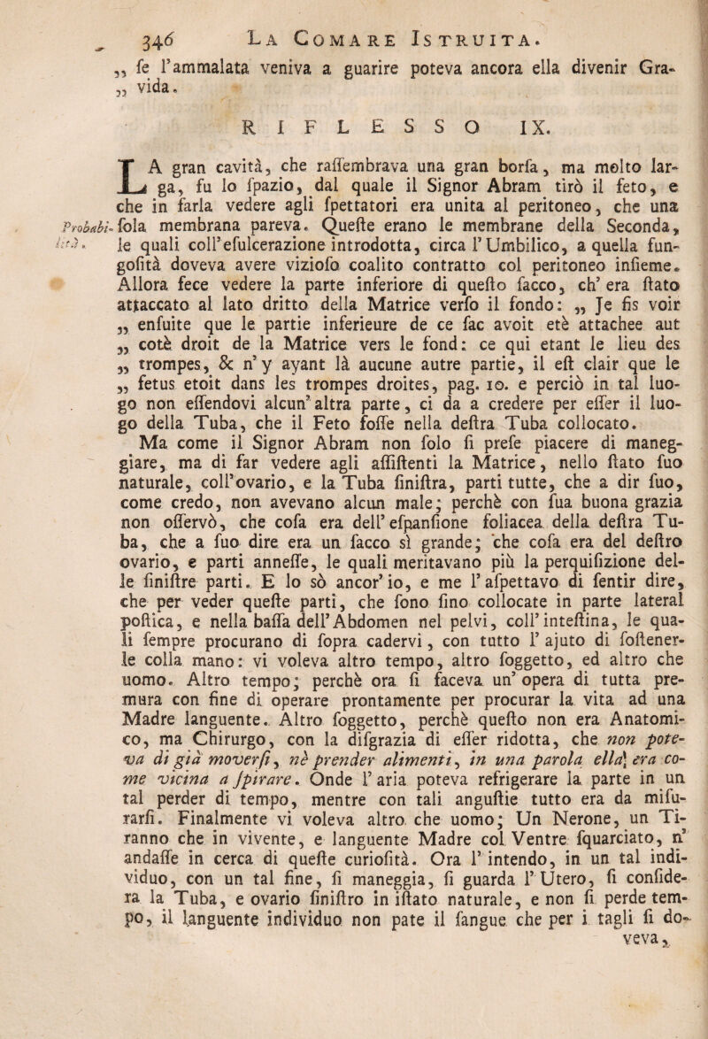 3, fe rammalata veniva a guarire poteva ancora ella divenir Gra- vida, RIFLESSO IX. LA gran cavità, che raffembrava una gran boria, ma molto lar¬ ga, fu lo fpazioj dai quale il Signor Abram tirò il feto, e che in farla vedere agli fpettatori era unita al peritoneo, che una ftobahU fola membrana pareva. Quelle erano le membrane della Seconda, 'T, le quali col!efulcerazione introdotta, circa F Umbilico, a quella firn- gofità doveva avere viziofo coalito contratto col peritoneo infieme* Allora fece vedere la parte inferiore di quello facco, ch’era flato attaccato al lato dritto della Matrice verfo il fondo: „ Je fis voir 3, enfuite que le partie inferieure de ce fac avoit etè attachee aut „ colè droit de la Matrice vers le fond: ce qui etant le lieu des ,3 trompes, & n’y ayant là aucune autre partie, il eft clair que le 3, fetus etoit dans les trompes droites, pag. io. e perciò in tal luo¬ go non effendovi alcun’altra parte, ci da a credere per effer il luo- go della Tuba, che il Feto folle nella delira Tuba collocato. Ma come il Signor Abram non folo fi prefe piacere di maneg¬ giare, ma di far vedere agli affilienti la Matrice, nello fiato fuo naturale, colFovario, e la Tuba finiftra, parti tutte, che a dir fuo, come credo, non avevano alcun male; perchè con fua buona grazia non offervò, che cofa era dell5 efpanfione foliacea della delira Tu¬ ba, che a fuo dire era un facco sì grande; che cofa era del deliro ovario, e parti anneffe, le quali meritavano più la perquifizione del¬ le finiflre parti. E lo sò ancori io, e me Fafpettavo di fentir dire, che per veder quelle parti, che fono fino collocate in parte lateral poftica, e nella baffa dell5 Abdomen nel pelvi, coll5inteflina, le qua¬ li Tempre procurano di fopra cadervi, con tutto F ajuto di foftener- le colla mano: vi voleva altro tempo, altro foggetto, ed altro che uomo. Altro tempo; perchè ora fi faceva un’opera di tutta pre¬ mura con fine di operare prontamente per procurar la vita ad una Madre languente.. Altro foggetto, perchè quello non era Anatomi¬ co, ma Chirurgo, con la difgrazia di effer ridotta, che non pote¬ va di già moverft, nè prender alimenti, in una parola ella\ era co¬ me vicina a Jpirare. Onde F aria poteva refrigerare la parte in un tal perder di tempo, mentre con tali angullie tutto era da mifu- rarfi. Finalmente vi voleva altro che uomo; Un Nerone, un Ti¬ ranno che in vivente, e languente Madre col Ventre fquarciato, ti andaffe in cerca di quelle curiofità. Ora F intendo, in un tal indi¬ vìduo, con un tal fine, fi maneggia, fi guarda F Utero, fi confide¬ rà la Tuba, e ovario finillro in illato naturale, e non fi perde tem¬ po, il languente individuo non paté il fangue che per i tagli fi do¬ veva %