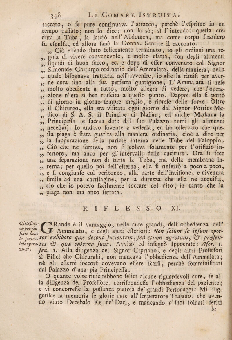 laccato5 0 fe pure continuava Fattacco, perchè Fefprlme in un tempo pafìato; non lo dice; non lo so; sì F intendo: quella ere» dura la Tuba, la lafciò nell’Abdomen, ma come corpo ftranier© fu efpulfa, ed allora fané la Donna. Sentite il racconto. „ Ciò eflèndo flato felicemente terminato, io gli ordinai una re» gola di vivere convenevole, e molto efatta, con degli alimenti „ liquidi di buon fuoco, ec. e dopo di effer convenuto col Signor Simonide Chirurgo ordinario dell’Ammalata, della maniera, nella 3, quale bifognava trattarla nell’avvenire, io glie la rimili per aver- „ ne cura fino alla fua perfetta guarigione, L’Ammalata fi refe ,5 molto obediente a tutto, molto allegra di vedere, che l’opera- 3, zione n?era sì ben riufeita a quello punto. Dappoi ella fi portò di giprno in giorno Tempre meglio, e riprefe delle forze. Oltre 3, il Chirurgo, ella era vifitata ogni giorno dal Signor Portius Me- 3, dico di S. A. S. il Principe di Naffau; ed anche Madama la 3, Principefla le faceva dare dal fuo Palazzo tutti gli alimenti „ neceflarj. Io andavo fovente a vederla, ed ho offervato che que- „ fla piaga è fiata guarita alla maniera ordinaria, cioè a dire per ,, la fuppurazione della pariete interna delle Tube del Faloppio. „ Ciò che ne fortiva, non fi colava folamente per l’orifizio in- „ feriore, ma anco per gl’intervalli delle cuciture. Ora fi fece „ una feparazione non di tutta la Tuba, ma della membrana in- 5, terna: per quello poi dell’efterna, ella fi rinferrò a poco a poco, 5, e fi congiunfe col peritoneo, alla parte dell’incifione, e divenuta „ fimile ad una cartilagine, per la durezza che ella ne acquifìa, „ ciò che io potevo facilmente toccare col dito, in tanto che la 3, piaga non era anco ferrata. R I F L E S S O XL Cmofian- Rande è il vantaggio, nelle cure grandi, dell5 obbedienza dell* G zeper riu¬ scire bene Ammalato, e degli ajuti efteriori: Non folum fe ipfum opor- 3le perico-1 et e Mb ere quo decent facientem^fed e ti am ogrotum, & profen- lofi opera-tes & quo esterna Junt. Avvisò ed infegnò Ippocrate: ^dfor. 1. Zl0m> fez. 1. Alla diligenza del Signor Cipriano, e degli altri Profeffori sì Fifici che Chirurghi, non mancava Fobbedienza dell’Ammalata; nè gli edemi fcccorfi dovevano effere fcarfi, perchè fomminiftrati dal Palazzo d’una pia Principeffa. O quante volte riufeirebbono felici alcune riguardevoli cure, fe al¬ la diligenza del Profeffore, corrifpondefle l’obbedienza del paziente; e vi concorreffe la poflànza pietofa de5 grandi Perfonaggi: Mi fug- gerifee la memoria le glorie date all*Imperatore Trajano, che aven¬ do vinto Decebalo Re de5 Daci, e mancando a’ fuoi foldati feriti le