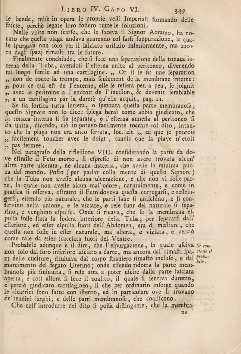 Libro IV. G A P O VI. 34? le bende 5 mife in opera le proprie vedi Imperiali formando delle fafcie, perchè legate loro forteto tutte le foluzioni. Nelle vifite non fcarfe, che le faceva il Signor Abramo, ha no¬ tato che quella piaga andava guarendo col farli fuppurazione, la qua¬ le fpurgava non folo per il lafciato orifizio inferiormente, ma anco¬ ra dagli fpazj rimarti tra le future. Finalmente conchiude, che fi fece una feparazione della tonaca in¬ terna della Tuba, avendoli Fellema unita al peritoneo, divenendo tal luogo fimile ad una cartilagine. „ Or il fe fit une feparation „ non de toute la trompe, mais feulement de la membrane interne: „ pour ce qui eft de F externe, elle fe refifera peu a peu, fe joignit „ avec le pentoine a F endroit de Fincifion, & devenit femblable a un cartilagine par la duretè qu’elle acquit, pag. ii. Se fia fortita tutta intiera, o fpezzata quella parte membranofa, quello Signore non io dice: fpiega bensì come abbia giudicato, che la tonaca interna fi fia feparata, e Fellema annefla al peritoneo li fia unita, dicendo, ciò io potevo facilmente toccare col dito, intan¬ to che la piaga non era anco ferrata, loc. cit. „ ce que je pourois „ facilement toucher avec le doigt , tandis que la playe n’etoit „ pas fermee. Nel paragrafo della riflertione Vili, conliderando la parte da do¬ ve eftraffe il Feto morto, fi efpreffe di non avere trovata alcun* altra parte ulcerata, nè alcuna materia, che averte la minima puz¬ za del mondo. Porto (per parlar colla mente di quello Signore) che la Tuba non averte alcuna ulcerazione, e che non vi forte par¬ te, la quale non averte alcun mal9 odore, naturalmente, e come in pratica fi offerva, eftratto il Feto doveva quella corrugarli, e refìrin- gerfi, effendo più naturale, che le parti fané li unifichino, e fi con- fervine nella unione, e le viziate, e refe fuor del naturale fi fepa- rìno, e venghino efpulfe. Onde fi ricava, che fe la membrana ef- pulfa forte fiata la fodera interiore della Tuba; per fepararfi dall* citeriore, ed effer efpulfa fuori dell’Abdomen, era di meftiere, che quella non forte in effer naturale, ma aliena, e viziata, e perciò come tale da erter fcacciata fuori del Ventre. Probabile adunque è il dire, che F efpurgazione, la quale ufeiva si Con- non folo dal foro inferiore lafciato a darte, ma ancora dai rimarti fpa- elude n zj delle cuciture, rifultava dal corpo ftraniero rimaflo inclufo, e dal marcimento del fegato Uterino; onde effendo ridotta la parte mem- branofa più fminuita, fi refe atta a poter ufeire dalla parte lafciata aperta, e così allora fi fece il coalito, il quale fi fentiva durotto^ e perciò giudicato cartilagineo, il che per ordinario inforge quando le cicatrici fono fatte con iftento, ed in particolare ove fi trovano de9tendini larghi, e delle parti membranofe, che coalifcono. Che coIF introdurre del dito fi porta diftinguere, che la membra¬ na