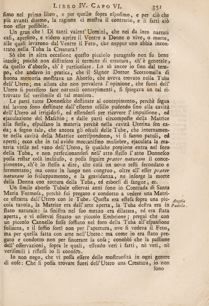 fimo nel primo libro, e per quello fopra efpofimo, e per cièche più avanti diremo , la ragione ci moflra il contrario, e li fatti ciò non effer poffibile. Un gran che! Di tanti valentuomini, che nei da loro narrati cali, aperfero, e videro aprire il Ventre a Donne o vive, o morte,* alle quali levarono dal Ventre il Feto, che neppur uno abbia incon¬ trato nella Tuba la Creatura! Sò che in altra occafione quello picciolo paragrafo non fu bene intefo; poiché non diftinfero il termine di creatura, eh’è generale, da quello d’aborfo, eh5 è particolare. Lo sò ancor io fino dal tem¬ po, che andavo in pratica, che il Signor Dottor Scottomeli di buona memoria moftrava un Aborfo, che aveva trovato nella Tuba dell5 Utero; ma allora che non prevaleva F opinione, che fuori deiF Utero fi poteffero fare naturali concepimenti, fi fpiegava un tal ri¬ trovato fui verifimile di tal maniera. Le parti tutte Donnefche deftinate al concepimento, perchè fegua tal lavoro fono deftinate dalFefterno offillo pudendo fino alla cavità dell5 Utero ad irrigidirli, ed eftenderfi per ricevere Fimpulfione, ed ejaculazione del Mafchio ; e dalle parti circompofte della Matrice alla fteffa, efpulfano la materia perchè nella cavità Uterina fen ca¬ da; a fegno tale, che ancora gli ofculi delle Tube, che internamen¬ te nella cavità della Matrice corrifpondono, vi fi fanno patuli, ed aperti; ecco che in tal avido meccanifmo muliebre, ejaculata la ma¬ teria virile nel vano dell’Utero, fe qualche porzione entra nel foro della Tuba, e non perfezionandofi nell’ attoJfeflò Fatto Donnefco polla reftar colà inchiufo, e polla feguire prceter naturam il conce- pimento, eh5è lo fteffo a dire, che colà un uovo refti fecondato e fermentato ; ma come in luogo non congruo, oltre all5 effer prater naturam lo fviluppamento, e la gravidanza, ne inforge la morte della Donna con rottura della Tuba, ed esborff di fangue, ec. Un fimile aborfo Tubale oflervai anni fono in Contrada di Santa Maria Formofa, perchè fui pregato e condotto a vedere una Matri¬ ce eftratta dall’Utero con le Tube. Quella era eftefa fopra una pie- Angela cola tavola, la Matrice era dall’arte aperta, la Tuba delira era in Padella flato naturale: la finiftra nel fuo mezzo era dilatata, ed era fiata aperta, e vi offervai fituato un piccolo Embrione; pregai che con un piccolo Cannello foffe foffiato nel foro della Tuba all’efpanfione foliacea, e il foffio forti non per l’apertura, ove fi vedeva il Feto, ma per quella fatta con arte nell’Utero: ma come io era flato pre¬ gato e condotto non per fineerare la cofa ; conobbi che la paffione dell’ offervazioni, fopra le quali, effendo veri i fatti, nè veri, nè verifimili i rifleffi io li conoftro. Io non nego, che vi poffa eflere delle mofiruofttà in ogni genere di cofe: Che fi poffa trovare fuori dell’Utero una Creatura, io non fono