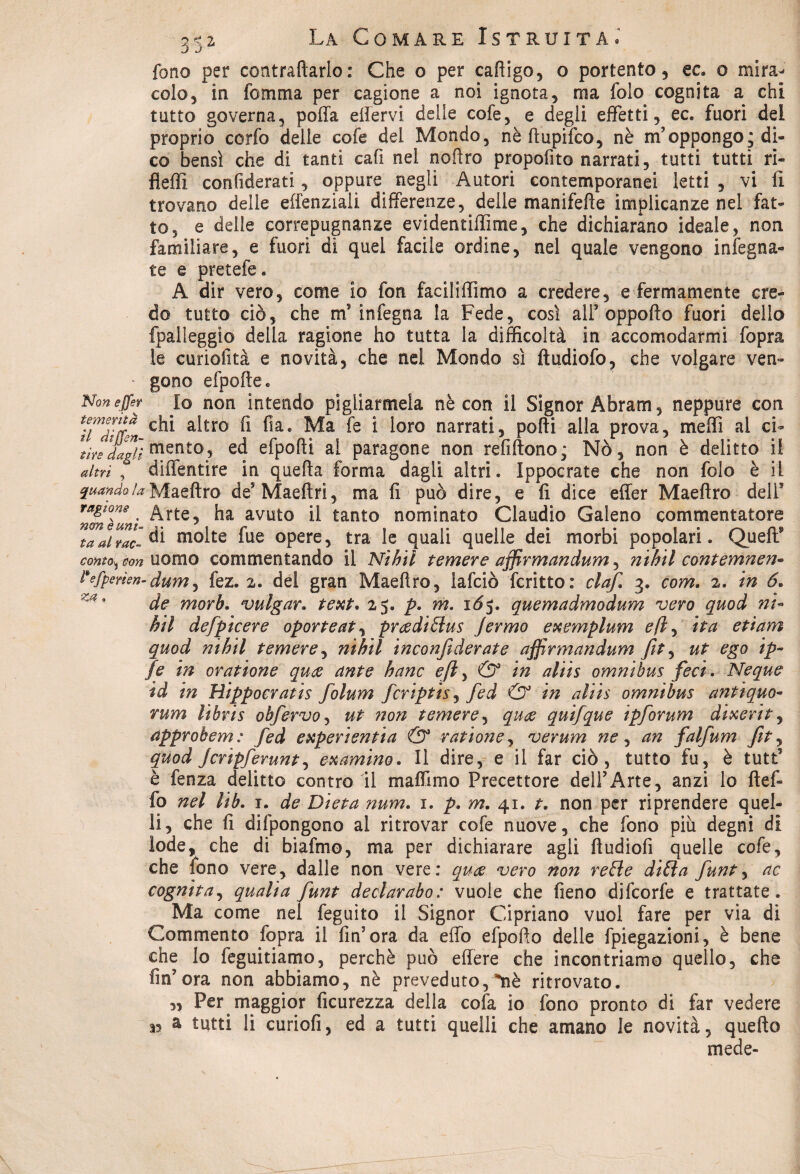 fono per contraffarlo : Che o per cafiigo, o portento, ec. o mira¬ colo, in fomma per cagione a noi ignota, ma folo cognita a chi tutto governa, poffa elìervi delle cofe, e degli effetti, ec. fuori del proprio corfo delle cofe dei Mondo, nè ftupifco, nè m’oppongo; di¬ co bensì che di tanti cafi nel noftro propofito narrati, tutti tutti ri- fleffi considerati, oppure. negli Autori contemporanei letti , vi li trovano delle effenziali differenze, delle manifefte implicanze nei fat¬ to, e delle correpugnanze evidentiffime, che dichiarano ideale, non familiare, e fuori di quei facile ordine, nel quale vengono infogna¬ te e pretefe. A dir vero, come io fon faciliffimo a credere, e fermamente cre¬ do tutto ciò, che m'infogna la Fede, così all’oppofto fuori dello {palleggio della ragione ho tutta la difficoltà in accomodarmi fopra le curiofità e novità, che nei Mondo sì ftudiofo, che volgare ven- • gono efpofte. Non effe? Io non intendo pigliarmela nè con il Signor Abram, neppure con Triìtten a^tro ^ * ^oro narratL pofti alla prova, meffi al ci- ^tiYs ^dagfì mento, ed efpoffi ai paragone non refiftono; Nò, non è delitto i! altri , diffentire in quefta forma dagli altri. Ippocrate che non folo è il quando!aMaeftro de’Maeftri, ma fi può dire, e fi dice effer Maeftro deir raf'V . Arte, ha avuto ii tanto nominato Claudio Galeno commentatore taalTac- di m°ite ^ue opere, tra le quali quelle dei morbi popolari. Quell9 como^on uomo commentando il Nìhtl temere afjìrmandum, nihil contemnen- Fefperìen-dum, fez. 2. del gran Maeftro, iafciò fcritto: ciaf. 3. com. 2. in 6. de morh. vulgar. text. 25. p. m. 1Ò5. quemadmodum vero quod m- hit defpicere oporteat, pradiSìus Jermo exemplum e fi, ita etìam quod nihil temere, nìhtl inconfiderate affirmandum fit, ut ego ip~ fe in oratione qua ante hanc eft, & in aliis omnibus feci. Ncque td in Hippocratis folum fcriptis, fed & in aliis omnibus antiquo¬ rum libris obfervo, ut non temere, qua quifque ipforum dixerit, approbem: fed experi enfia & rat ione, verum ne , an falfum fit, quod Jcrìpferunt, examino. Il dire, e il far ciò, tutto fu, è tutt5 è fonza delitto contro il maflimo Precettore dell’Arte, anzi lo fteff fo nel lib. r. de Dieta num. i. p. m. 41. t. non per riprendere quel¬ li, che fi difpongono al ritrovar cofe nuove, che fono più degni di lode, che di biafmo, ma per dichiarare agli ftudiofi quelle cofe, che fono vere, dalle non vere: qua vero non refle di(ìa funt, ac cognita, qualìa funt declarabo: vuole che fieno difcorfo e trattate. Ma come nel feguito il Signor Cipriano vuol fare per via di Commento fopra il fin’ora da effo efpofto delle fpiegazioni, è bene che lo feguitiamo, perchè può effere che incontriamo quello, che fin’ora non abbiamo, nè preveduto, *nh ritrovato. „ Per maggior Scurezza della cofa io fono pronto dì far vedere 35 a tutti li curiofi, ed a tutti quelli che amano le novità, quello mede-