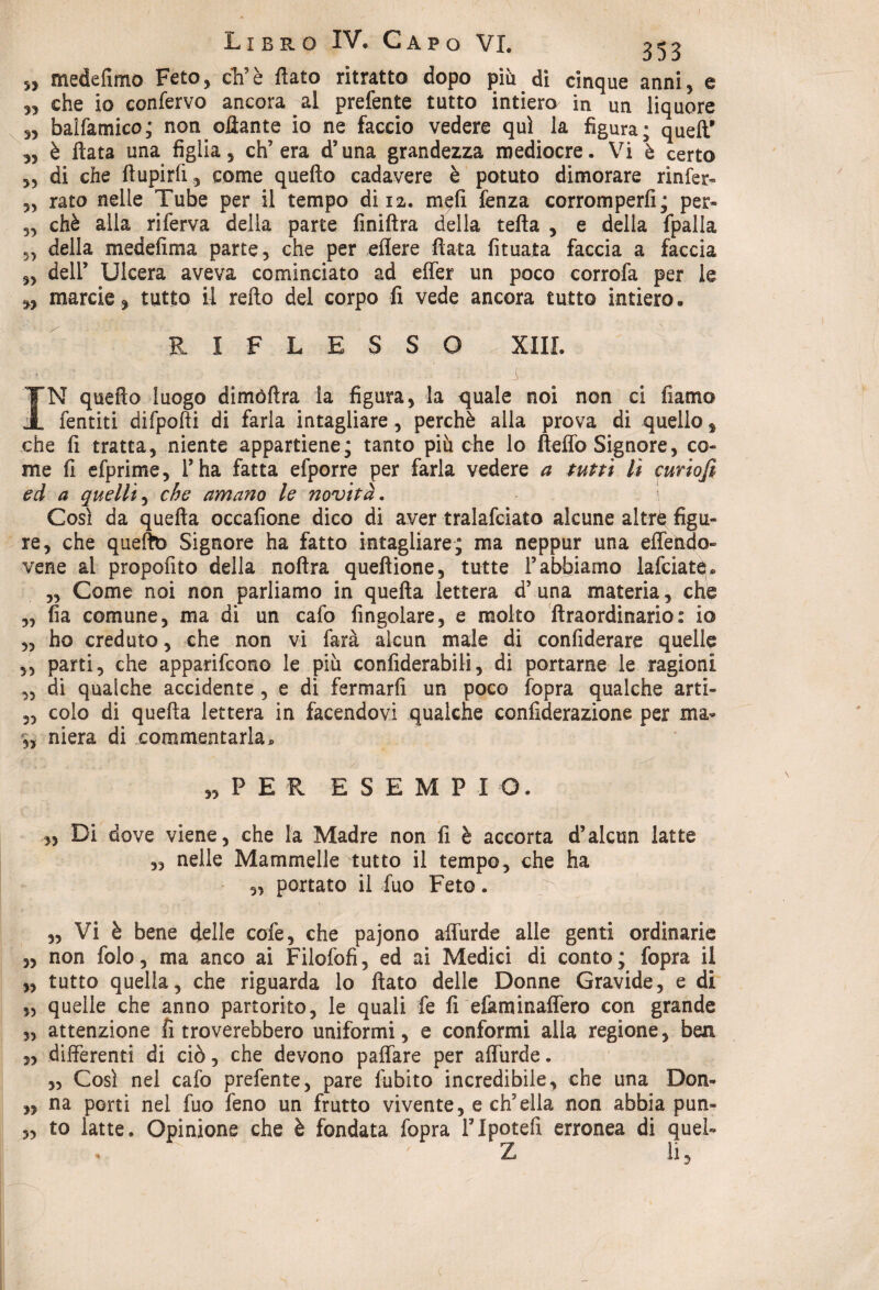 LxbPvO IV* Capo VI. 353 ,, mede lìmo Feto, eh’è fiato ritratto dopo più di cinque anni, e „ che io confervo ancora al prefente tutto intiero in un liquore s, baifamico; non ottante io ne faccio vedere qui la figura; quell’ „ è fiata una figlia, ch’era d’una grandezza mediocre. Vi è certo ,3 di che ftupirfi, come quello cadavere è potuto dimorare rinfer- 5> rato nelle Tube per il tempo di 12. m$fi lenza corromperli; per- 5, chè alla riferva della parte finiftra della tetta , e della fpalla 33 della medefima parte, che per eflere fiata fituata faccia a faccia 3> dell’ Ulcera aveva cominciato ad effer un poco corrofa per le marcie, tutto il relìo del corpo fi vede ancora tutto intiero. RIFLESSO XIII. • • i m - - : m - 1 IN quello luogo dimòftra la figura, la q[uale noi non ci fiamo fentiti difpolli di farla intagliare, perchè alla prova di quello s che fi tratta, niente appartiene; tanto più che lo fteffo Signore, co¬ me fi efprime, l’ha fatta efporre per farla vedere a tutti lì curiojì ed a quelli, che amano le novità. Così da quella occafione dico di aver tralattiato alcune altrq figu¬ re, che queftb Signore ha fatto intagliare; ma neppur una effendo- vene al propofito della noftra queflione, tutte l’abbiamo lattiate. „ Come noi non parliamo in quella lettera d’una materia, che ,3 fia comune, ma di un cafo Angolare, e molto llraordinario: io „ ho creduto, che non vi farà alcun male di confiderai quelle 55 parti, che apparittono le piu confiderabili, di portarne le ragioni „ di qualche accidente , e di fermarli un poco fopra qualche arti- ,3 colo di quella lettera in facendovi qualche confiderazione per ma- 3, niera di commentarla. «PER ESEMPI O. ,, Di dove viene, che la Madre non fi è accorta d’alcun latte ,, nelle Mammelle tutto il tempo, che ha ,3 portato il fuo Feto. „ Vi è bene delle cofe, che pajono affurde alle genti ordinarie „ non folo, ma anco ai Filofofi, ed ai Medici di conto; fopra il „ tutto quella, che riguarda lo fiato delle Donne Gravide, e di ,3 quelle che anno partorito, le quali fe fi efaminaffero con grande ,3 attenzione fi troverebbero uniformi, e conformi alla regione, ben 3, differenti di ciò, che devono paffare per affurde. „ Così nel cafo prefente, pare fubito incredibile, che una Don- „ na porti nel fuo feno un frutto vivente, e ch’ella non abbia pun» „ to latte. Opinione che è fondata fopra lTpotefi erronea di quel- . Z li,