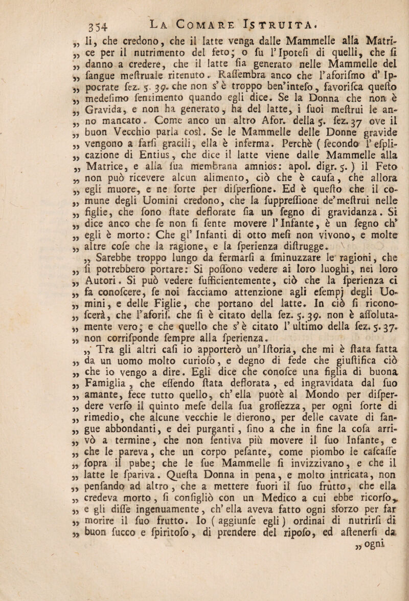 „ li, che credono, che il latte venga dalle Mammelle alla Mairi- „ ce per il nutrimento del feto; o fu PIpotefi di quelli, che fi „ danno a credere, che il latte fia generato nelle Mammelle del „ fangue meftruale ritenuto. Raffembra anco che Paforifmo d’ Ip- „ pocrate fez. 5, 39. che non s5 è troppo bendimelo, favorifca quello „ me de fimo fenrimento quando egli dice. Se la Donna che non è 3, Gravida, e non ha generato, ha dei latte, i fuoi meftrui le an- no mancato. Come anco un altro Afor. della 5. fez. 37 ove il „ buon Vecchio parla così. Se le Mammelle delle Donne gravide „ vengono a farfi gracili, ella è inferma. Perchè (fecondo P efpli- „ cazione di Entius, che dice il latte viene dalle Mammelle alla ,, Matrice, e alia fua membrana amnios: apoi. digr. 5. ) il Feto 3, non può ricevere alcun alimento3 ciò che è caufa, che allora 3, egli muore, e ne forte per difperfione. Ed è quello che il co» 3, mune degli Uomini credono, che la fuppreflìone de’melimi nelle „ figlie, che fono fiate deflorate fia un fegno di gravidanza. Si ,, dice anco che fe non fi fente movere PInfante, è un fegno eh5 „ egli è morto: Che gl*' Infanti di otto meli non vivono, e molte 3, altre cofe che la ragione, e la fperienza diftrugge. „ Sarebbe troppo lungo da fermarfi a fmìnuzzare le ragioni, che „ fi potrebbero portare: Si poffono vedere ai loro luoghi, nei loro 3, Autori. Si può vedere fufficientemente, ciò che la fperienza ci 3, fa conofcere, fe noi facciamo attenzione agli efemp] degli Uo» 3, mini, e delle Figlie, che portano del latte. In ciò fi ricono» 3, feerà, che Paforifi che fi è citato della fez. 5. 39. non è affoluta- ,3 mente vero; e che quello che s’è citato l’ultimo della fez. 5.37. „ non corrifponde Tempre alla fperienza, „ Tra gli altri cali io apporterò unTfloria, che mi è fiata fatta 3, da un uomo molto curiofo, e degno di fede che giuftifica ciò 3, che io vengo a dire. Egli dice che conofce una figlia di buona. 3, Famiglia , che effendo fiata defiorata , ed ingravidata dal fuo 33 amante, fece tutto quello, ch’ella puotè al Mondo per difper- ,3 dere verfo ii quinto mefe della fua groffezza, per ogni forte di 3, rimedio, che alcune vecchie le dierono, per delle cavate di fan- 3, gue abbondanti, e dei purganti, fino a che in fine la cofa arri» 33 vò a termine, che non fentiva più movere il fuo Infante, e ,3 che le pareva, che un corpo pelante, come piombo le cafcaffe 3, fopra il pube; che le fue Mammelle fi invizzivano, e che il 3, latte le fpariva. Quella Donna in pena, e molto intricata, non „ penfando ad altro, che a mettere fuori il fuo frutto, che ella 3, credeva morto, fi configliò con un Medico a cui ebbe ricorfo* ,3 e gli diffe ingenuamente, eh’ ella aveva fatto ogni sforzo per far 33 morire il fuo frutto. Io ( aggiunfe egli) ordinai di nutrirfi di 3, buon fucco e fpiritofo, di prendere del ripofo, ed attenerli da „ ogni