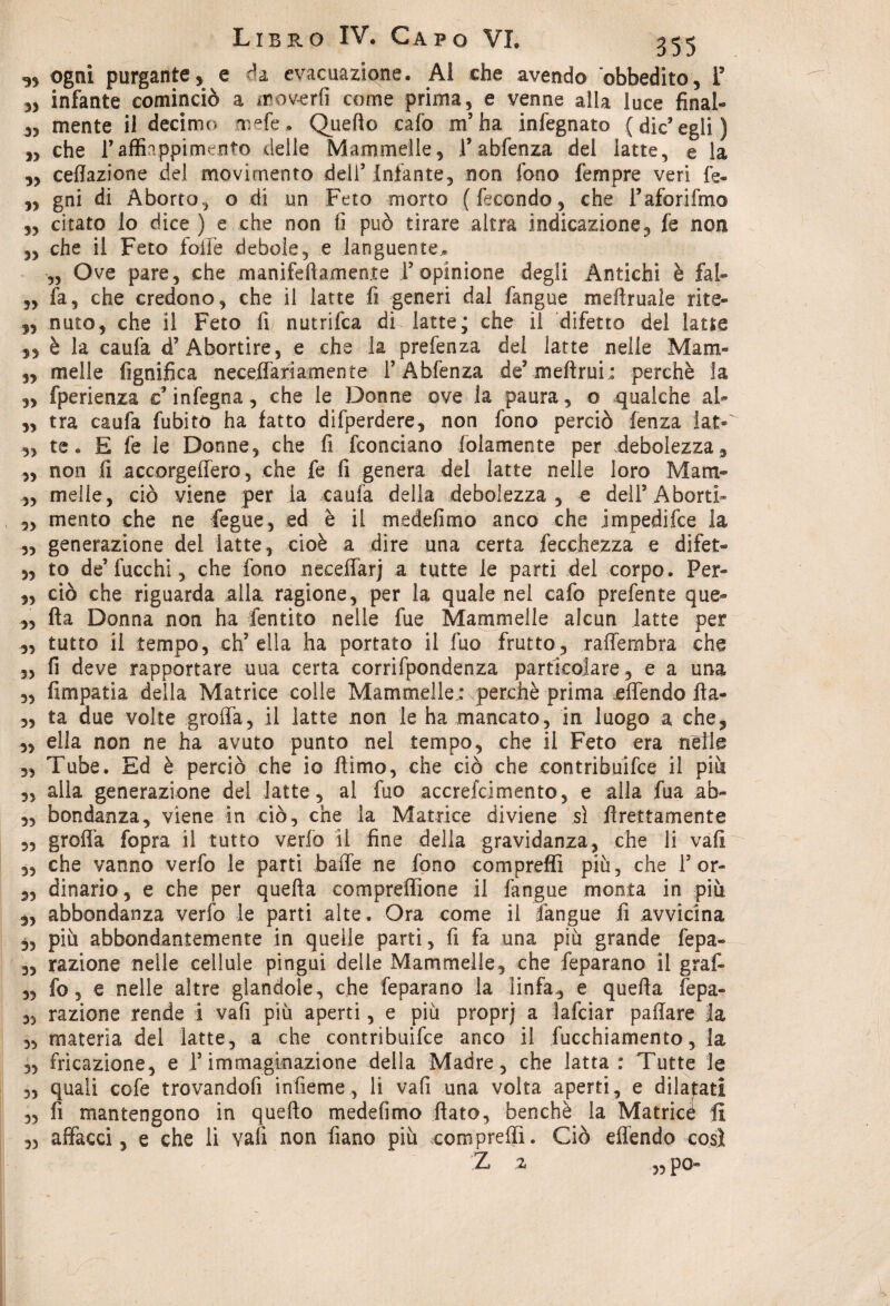 3, ogni purgante, e da evacuazione. Al che avendo obbedito, T „ infante cominciò a moverti come prima, e venne alla luce final- 3, mente il decimo mele. Quello cafo m’ha infegnato (die’egli) „ che l’affiappimento delle Mammelle, 1’abfenza del latte, e la „ ceflazione del movimento deli’ infante, non fono Tempre veri fe- ,, gni di Aborto, o di un Feto morto (fecondo, che l’aforifmo ,, citato lo dice ) e che non fi può tirare altra indicazione, fe non „ che il Feto folle debole, e languente* „ Ove pare, che manifellamente 1’opinione degli Antichi è fai» „ fa, che credono, che il latte fi generi dal fangue mefiruale rite- ,, nato, che il Feto fi nutrifea di latte; che il difetto del latte 5, è la caufa d’Abortire, e che la prefenza del latte nelle Mam- ,, melle lignifica neceffarìamente l’Abfenza de’meftrui: perchè la ,, fperienza c infegna, che le Donne ove la paura, o qualche al- „ tra caufa fubito ha fatto difperdere, non fono perciò fenza lat- ,, te. E fe le Donne, che fi fconciano fidamente per debolezza, „ non fi accorgefiero, che fe fi genera del latte nelle loro Mam- ,, melle, ciò viene per ia caufa della debolezza, e dell’Aborti» „ mento che ne fegue, ed è il medefimo anco che jmpedifee la ,, generazione del latte, cioè a dire una certa fecchezza e difet- „ to de’fucchi, che fono necefiarj a tutte le parti del corpo. Per- ,, ciò che riguarda alla ragione, per la quale nel cafo prefente que- ,, Ila Donna non ha fentito nelle fue Mammelle alcun latte per ,, tutto il tempo, ch’ella ha portato il fuo frutto, raffembra che 3, fi deve rapportare uua certa corrifpondenza particolare, e a una „ fimpatia della Matrice colle Mammelle.: perchè prima effendo fta- 3, ta due volte groffa, il latte non le ha mancato, in luogo a che, „ ella non ne ha avuto punto nel tempo, che il Feto era nelle 3, Tube. Ed è perciò che io filmo, che ciò che contribuifce il più „ alla generazione del latte, al fuo accrefcimento, e alla fua ab» „ bondanza, viene in ciò, che la Matrice diviene sì firettamente 3, grolla fopra il tutto verfo il fine della gravidanza, che li vali „ che vanno verfo le parti balle ne fono corripreffi più, che 1’or- 3, dinario, e che per quella compreffione il fangue monta in più „ abbondanza verfo le parti alte. Ora come il fangue fi avvicina 3, più abbondantemente in quelle parti, fi fa una più grande fepa- 3, razione nelle cellule pingui delle Mammelle, che feparano il grafi „ fo, e nelle altre glandole, che feparano la linfa, e quella fepa- 3, razione rende i vali più aperti, e più proprj a lafciar pafiare la 3, materia del latte, a che contribuifce anco il fucchiamento, la ,, fricazione, e l’immaginazione della Madre, che latta: Tutte le 3, quali cofe trovandofi infieme, li vali una volta aperti, e dilatati 3, fi mantengono in quello medefimo fiato, benché la Matricé fi ,3 affacci, e che li vali non fiano più compre®. Ciò effendo cosi Z 2, „ Po«