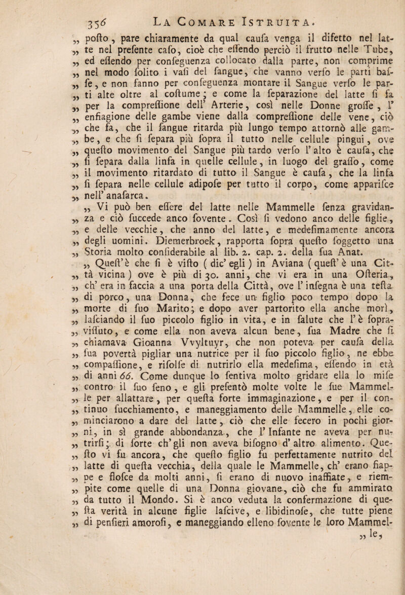 „ pollo , pare chiaramente da qual caufa venga il difetto nel Iat- „ te nel prefente cafo, cioè che effendo perciò il frutto nelle Tube, 3, ed eflendo per eonfeguenza collocato dalla parte, non comprime „ nel modo folito i vali del fanguc, che vanno verfo le parti bai» „ fe5 e non fanno per eonfeguenza montare il Sangue verfo le par- „ ti alte oltre al coftume ; e come la feparazione del latte fi fa 33 per la compreffione dell’ Arterie, così nelle Donne grolle, V ,3 enfiagione delle gambe viene dalla compreffione delle vene, ciò 3, che fa, che il fangue ritarda più lungo tempo attorno alle gam- 3, be, e che fi fepara più fopra il tutto nelle cellule pingui, ove ,3 quello movimento del Sangue più tardo verfo l’alto è caufa, che 3, fi fepara dalla linfa in quelle cellule, in luogo del graffo, come ,3 il movimento ritardato di tutto il Sangue è caufa, che la linfa 3, fi fepara nelle cellule adipofe per tutto il corpo, come apparifee yy nell’ anafarca. ,3 Vi può ben effere del latte i nelle Mammelle fenza gravrdan- yy za e ciò fuccede anco fovente. Così fi vedono anco delle figlie , 3, e delle vecchie, che anno del latte, e medefi ma mente ancora 3, degli uomini. Diemerbroek, rapporta fopra quello l'oggetto una ,3 Storia molto confiderabile al iib. 2. cap. 2. della fua Anat. 3, Quell’è che fi è villo ( die’egli ) in Aviana ( quell’è una Cit- 3, tà vicina) ove è più di 30. anni, che vi era in una Ofteria, 3, eh’ era in faccia a una porta della Città, ove l’itifegna è una tefia 33 di porco, una Donna, che fece un figlio poco tempo dopo la 3, morte di fuo Marito; e dopo aver partorito ella anche morì, 3, lalciandQ il fuo piccolo figlio in vita, e in falute che l’è fopra» 3, viffuto, e come ella non aveva alcun bene , fua Madre che li 33 chiamava Gioanna Vvyltuyr, che non poteva per caufa della 33 fua povertà pigliar una nutrice per il fuo piccolo figlio, ne ebbe ,3 compaffione, e rifolfe di nutrirlo ella medefima, effendo in età 3, di anni 66. Come dunque lo fentiva molto gridare ella lo mife 35 contro il fuo feno , e gli prefentò molte volte le fue MammeL- 3, le per allattare, per quella forte immaginazione, e per il con» 3, tinuo fucchiamento, e maneggiamento delle Mammelle, elle co» 3, minciarono a dare del latte, ciò che elle fecero in pochi gior- 3, ni, in sì grande abbondanza, che l’Infante ne aveva per nu? 5, trirfi;. di forte eh’gli non aveva bifogno d’altro alimento. Que- 3, Ho vi fu ancora, che quello figlio fu perfettamente nutrito del ,3, latte di quella vecchia, della quale le Mammelle, eh’ erano fiap- ,3 pe e fiofee da molti anni, fi erano di nuovo inaffiate, e riem- „ pite come quelle di una Donna giovane, ciò che fu ammirato 3, da tutto il Mondo. Si è anco veduta la confermazione di que- 3, Ila verità in alcune figlie lafcive, e libidinofe, che tutte piene ,3 di penfieri amorali, e maneggiando elleno fovente le loro Mammel*