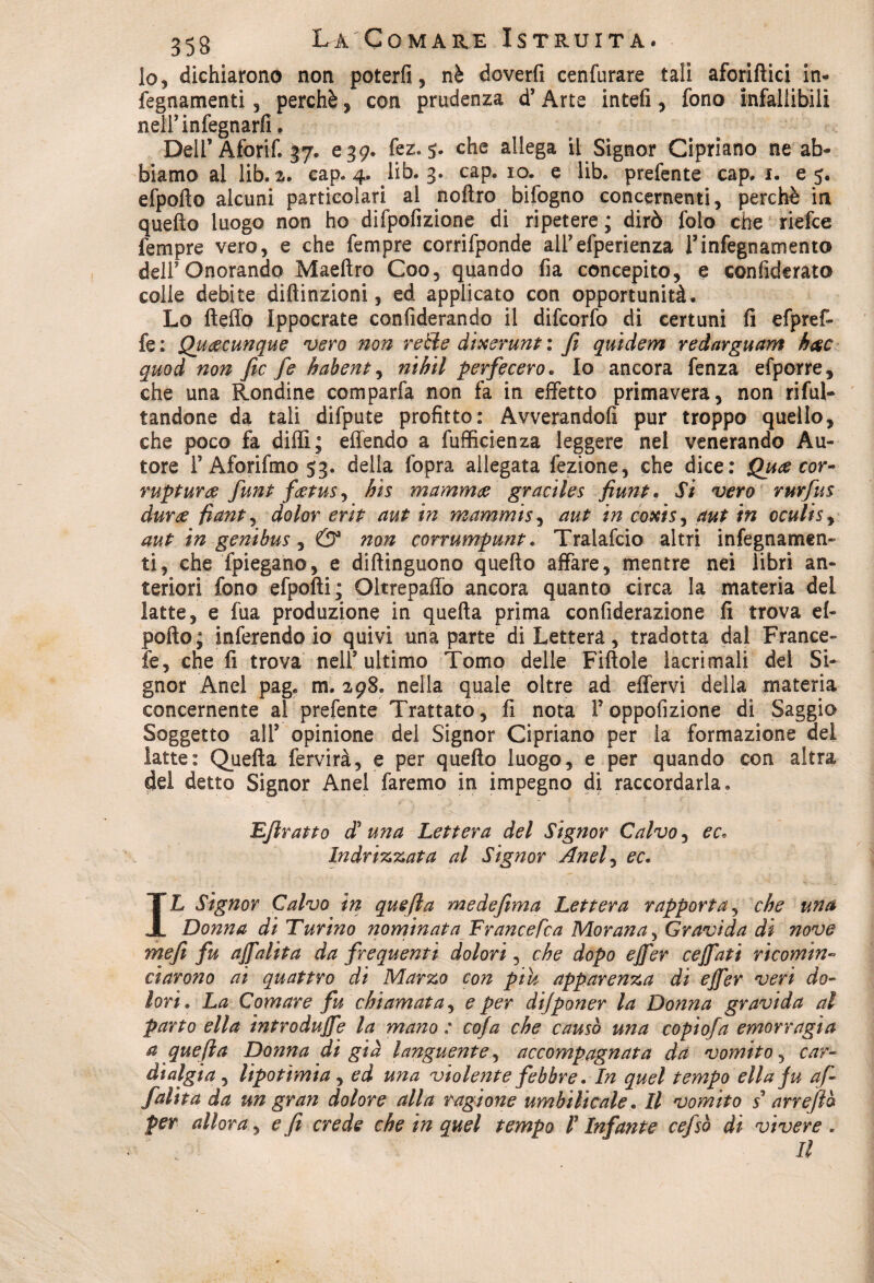 lo, dichiarono non poterli, nè doverli cenfurare tali aforifìici in- fegnamenti, perchè, con prudenza d’Arte intefi, fono infallibili neliinfegnarfi. Dell’Aforif. 37. e 39. fez. 5. che allega il Signor Cipriano ne ab¬ biamo al lib. 2. cap. 4. lib. 3. cap, io. e lib. prefente cap. 1. e 5. efpofto alcuni particolari al noftro bifogno concernenti, perchè in quello luogo non ho difpofizione di ripetere; dirò folo che riefce fempre vero, e che fempre corrifponde aliefperienza l’infegnamento deli Onorando Maeftro Coo, quando fia concepito, e confiderato colle debite diftinzioni, ed applicato con opportunità. Lo fteffo Ippocrate confederando il difcorfo di certuni fi efpref- fe : Quacunque vero non retìe dixerunt : fi quidem redarguam h$c quod non fic fe habent, nihil perfecero. Io ancora fenza efporre, che una Rondine comparfa non fa in effetto primavera, non rifiu¬ tandone da tali difpute profitto: Avverandoli pur troppo quello, che poco fa dilli ; effendo a fuflicienza leggere nel venerando Au¬ tore r Aforifmo 53. della fopra allegata fezione, che dice: Qua cor- rupturce funt fatus, his mamma graciles fiunt • Si vero rurfus dura fianty dolor erit aut in mammis, aut in coxis3 aut in oculisy auP in genibus, & non corrumpunt. Tralafcio altri infegnamcn- ti, che fpiegano, e diftinguono quello affare, mentre nei libri an¬ teriori fono efpofti; Oltrepaffo ancora quanto circa la materia del latte, e fua produzione in quella prima confiderazione fi trova ci¬ polle; inferendo io quivi una parte di Lettera, tradotta dal France- fe, che fi trova nell’ultimo Tomo delle Fittole lacrimali del Si¬ gnor Anel pag« m. 298. nella quale oltre ad effervi della materia concernente al prefente Trattato, fi nota Toppofizione di Saggia Soggetto alT opinione del Signor Cipriano per la formazione del latte: Quella fervirà, e per quello luogo, e per quando con altra del detto Signor Anel faremo in impegno di raccordarla» Efiratto dì una Lettera del Signor Calvo, ec. In drizzata al Signor Anel, ec. IL Signor Calvo in quefta medefima Lettera rapporta, che una Donna di Turino nominata Francefca Morana, Gravida di nove mefit fu ajfalita da frequenti dolori, che dopo ejfer cejfati ricomin¬ ciarono ai quattro di Marzo con piu apparenza di ejfer veri do¬ lori. La Comare fu chiamata, e per dijponer la Donna gravida al parto ella introduce la mano : cofa che causò una copiofa emorragia a quefta Donna di già languente, accompagnata da vomito, car¬ dialgia , lipotìmia, ed una violente febbre. In quel tempo ella fu afi falita da un gran dolore alla ragione urn bili cale. Il vomito s arrefiò per allora, e fi crede che in quel tempo V Infante cefsò dì vivere . Il