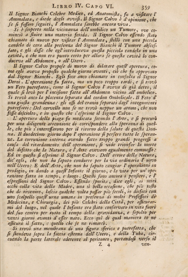 II Signor 'Bianchi Celebre Medico % ed Anatomifla y fu a vìfitare P Ammalata, e diede degli avvi fi. Il Signor Calvo è d* opinione y che fe fi foff ero feguitì, P Ammalata farebbe ancora viva. Si è )coperto nella vicinanza delP umbilico un Tumore, ove co¬ minciò a fluire una materia fetida. Il Signor Calvo ejfendo flato chiamato dì nuovo per vifltar P Ammalata, ftillò con una piccola candela di cera alla prefenza del Signor Bianchì il Tumore abfcefl fato, e gli dijfe che egP introduceva quefla picciola candela in una cavità, e che non era punto certo per allora fe quefla cavità lo con¬ duceva alP Abdomen , 0 alP Utero . Il Signor Calvo propofe di nuovo di dilatare quefP apertura 5 co¬ me egli aveva propofio qualche giorno avanti 5 ciò che fu approvato dal Signor Bianchi. Egli fece anco chiamare in con]ulta il Signor Deroi. V operazione fu fatta y ma un poco troppo tardi 5 e fi trovò un Feto putrefatto, come il Signor Calvo P aveva di già detto 3 il qmle fi levò per P incifìone fatta alP Abdomen vicino alP ombelico. Si trovò anco la placenta feparata dal cor don Ombelicale. Il Feto d? una giufla grandezza: gli ojji del cranio feparati dagl' integumenti putrefatti : Del cervello non fe ne trovò neppur un atomo, che non fòffe difciotto j e in quefto che s efprime il Signor Calvo . V apertura della piaga fu medicata fecondo P Arte y e fi procurò per una diligente attenzione di córrifpondere alla fperanza di quel¬ le, che piu s interejfarono per il ritorno della falute dì quefla Don¬ na . Il duodecimo giorno dopo P operazione fi per fero tutte le fperan- ze. La corruzione interna avendo fatto troppo grandi progredì a caufa del rìtardamento delP operazione y fe vide trionfar la morte del difetto che la Natura, e P Arte avevano egualmente commejfo : Ed in quefto fi efprime il Signor Calvo . DelP errore della Natura, die egli y che non ha faputo condurre per la via ordinaria P uovo nelP Utero : E delP Arte, che non ha faputo cangiar P operazioni m prodigio 5 in dando a queJP Infante il giorno, e la vita per un ope¬ razione fatta in tempo, e luogo. Quefli fono ancora ì penfieri, e P efprefflo?ìi del Signor Calvo . Ejfendo Jparità , dice egli y ai miei occhi colla vita della Madre, una sì bella occafione y che piu toflo che dì rivenire y lafcia qualche volta paffar piu fecoli 5 io disfeci con tmo fcalpello quefP urna umana in prefenza di molti Profejfori di' Medicina, e Chirurgia, dei piu Celebri della Città, per afficurar¬ mi del luogo 3 nel quale P Infante era flato confervato in vita fuori del fuo centro per tutto il tempo della gravidanza 3 e fepolto per venti giorni avanti cP ejfer nato. Ecco qui di qual maniera ce ne ajficura il fatto, s quello che je ne rimarcò. Sì trovò una membrana di una figura sferica e putrefatta y che fi fendeva Jopra la faccia efierna delP Utero 5 e della Tuba, cir¬ cuendo la parte laterale aderente al peritoneo, portandofi verfo il Z 4 ' ven-