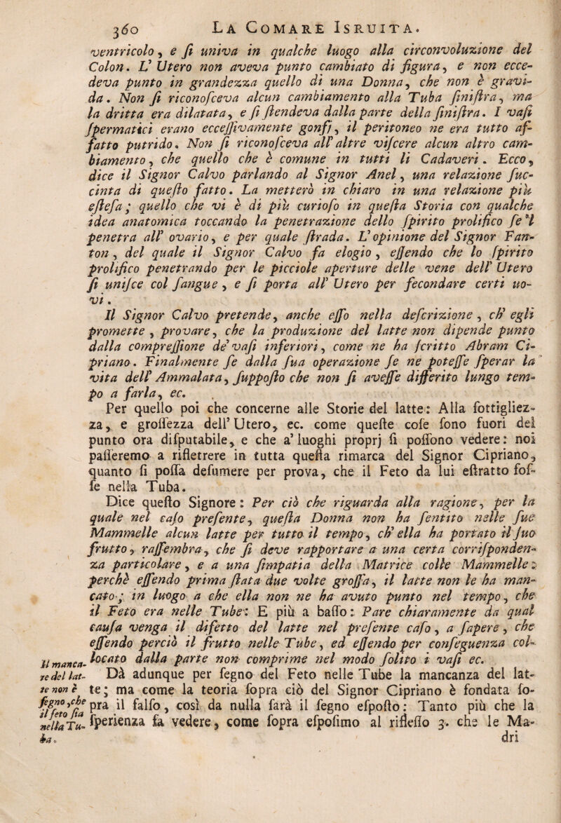 ventricolo, e fi univa in qualche luogo alla circonvoluzione del Colon. V Utero non aveva punto cambiato di figura, e non ecce- deva punto in grandezza quello di una Donna , che non è gravi¬ da. Non fi riconofceva alcun cambiamento alla Tuba finiftra, yna la dritta era dilatata, £ fi fiendeva dalla parte della finiftra. I vafi fpermatici erano eccejfivamente gonfi , *7 peritoneo ne era tutto af¬ fatto putrido p Ara?z fi riconofceva al? altre vi/cere alcun altro cam¬ biamento , che quello che è comune in tutti li Cadaveri. Eco?* il Signor Calvo parlando al Signor Anel, una relazione fno¬ ciuta di quefto fatto. La metterò in chiaro in una relazione pik eftefa ; quello che vi è di piu curio fi in quefta Storia con qualche idea anatomica toccando la penetrazione dello fpirito prolifico fi 9l penetra all1 ovario, e per quale ftrada. V opinione del Signor Fan- fon , del quale il Signor Calvo fa elogio , ejjendo che lo fpirito prolifico penetrando per le picciole aperture delle vene del! Utero fi uni]ce col fangue , e fi porta alt Utero per fecondare certi no¬ vi . Il Signor Calvo pretende, anche ejfo nella definizione , eh9 egli promette , provare, che la produzione del latte non dipende punto dalla comprejfione de9 vafi inferiori, come ne ha fritto Abram Ci¬ priano. Finalmente fe dalla fua operazione fe ne potèfie fperar la vita del! Ammalata, fuppofto che non fi aveffe differito lungo tem¬ po a farla, ec. Per quello poi che concerne alle Storie del latte: Alla fottigliez- za * e groffezza dell* Utero* ec. come quelle cole fono fuori del punto ora difputabile* e che a5 luoghi proprj fi poffono vedere: noi palleremo a rifletrere in tutta quefta rimarca del Signor Cipriano* quanto fi poffa defumere per prova* che il Feto da lui eftratto fof~ fe nella Tuba. \ il manca- re del lat¬ te non è fegnoyche si feto fia nella T«» Dice quefto Signore : Per ciò che riguarda alla ragione , per la quale nel cajo prefinte , quefta Donna non ha fintito nelle fue Mammelle alcun latte per tutto il tempo, eh3 ella ha portato iljuo frutto * raffembra y che fi deve rapportare a una certa corrifponden- za particolare, e a una fimpatia della Matrice colle Mammelle : perchè effendo prima fiata due volte graffa, il latte non le ha man- catop, in luogo a che ella non ne ha avuto punto nel tempo, che il Feto era nelle Tube: E più a baffo: Pare chiaramente da qual caufa venga il difetto del latte nel prefinte cafo, a fapere, che effendo perciò il frutto nelle Tube, ed ejjendo per configuenza col¬ locato dalia parte non comprime nel modo folito i vafi ec. Dà adunque per fegno del Feto nelle Tube la mancanza del lat¬ te; ma come la teoria fopra ciò del Signor Cipriano è fondata fo- pra il falfo* così da nulla farà il fegno efpofto: Tanto più che la fperienza fe vedere* come fopra efpofimo al rifìefio g. che le Ma-