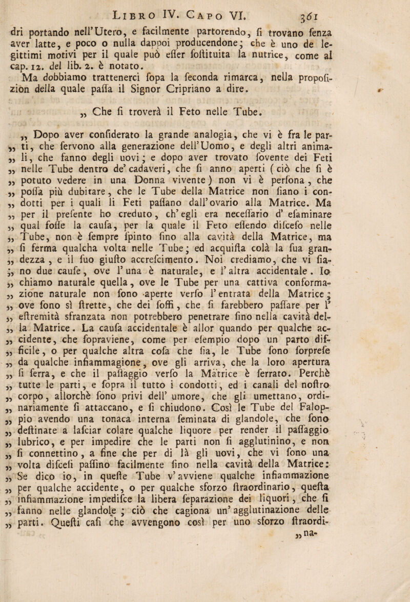 dri portando nell*Utero, e facilmente partorendo, fi trovano fenza aver latte, e poco o nulla dappoi producendone; che è uno de le¬ gittimi motivi per il quale può effer folìituita la nutrice, come ai cap. 12. del lib. 2. è notato. Ma dobbiamo trattenerci fopa la feconda rimarca, nella prò poli- zi on della quale palla il Signor Cripriano a dire. „ Che fi troverà il Feto nelle Tube. „ Dopo aver confiderato la grande analogia, che vi è frale par- „ ti, che fervono alla generazione deli5Uomo, e degli altri anima- „ li, che fanno degli uovi; e dopo aver trovato fovente dei Feti „ nelle Tube dentro de5 cadaveri, che fi anno aperti (ciò che fi è ,, potuto vedere in una Donna vivente ) non vi è perfona , che ,, polla più dubitare, che le Tube della Matrice non fiano i con- „ ciotti per i quali li Feti padano dall5 ovario alla Matrice. Ma „ per il prefente ho creduto, ch’egli era neceflario d5 efaminare ,, qual folle la caufa, per la quale il Feto eflendo difcefo nelle „ Tube, non è fempre fpinto fino alla cavità della Matrice, ma „ fi ferma qualcha volta nelle Tube; ed acquifta colà la fua gran- „ dezza, e il fuo giufto accrefcimento. Noi crediamo, che vi fia- no due caufe, ove P una è naturale, e P altra accidentale. Io „ chiamo naturale quella, ove le Tube per una cattiva conforma- „ zione naturale non fono -aperte verfo l’entrata della Matrice; „ ove fono sì ftrette, che dei foffi, che fi farebbero paffare per P „ eftremità sfranzata non potrebbero penetrare fino nella cavità dei- „ la Matrice. La caufa accidentale è ailor quando per qualche ac- „ cidente, che fopraviene, come per elempio dopo un parto dif- ,, ficile, o per qualche altra cofa che ha, le Tube fono forprefe „ da qualche infiammagione, ove gli arriva, che la loro apertura „ fi ferra, e che il pafìaggio verfo la Matrice è ferrato. Perchè „ tutte le parti, e fopra il tutto i condotti, ed i canali del nofiro „ corpo, allorché fono privi dell’ umore, che gli umettano, ordi- „ nanamente fi attaccano, e fi chiudono. Così le Tube del Falop- „ pio avendo una tonaca interna feminata di glandole, che fono „ deftinate a lafciar colare qualche liquore per render il paffaggio „ lubrico, e per impedire che le parti non fi agglutinino, e non „ fi connettino, a fine che per di là gli uovi, che vi fono una „ volta difcelì pallino facilmente fino nella cavità della Matrice: „ Se dico io, in quefie Tube v’avviene qualche infiammazione 3, per qualche accidente, o per qualche sforzo ftraordinario, quella ,, infiammazione impedifce la libera feparazione dei liquori, che fi „ fanno nelle glandole ; ciò che cagiona un’ agglutinazione delle 3, parti. Quelli cafì che avvengono così per uno sforzo llraordi-
