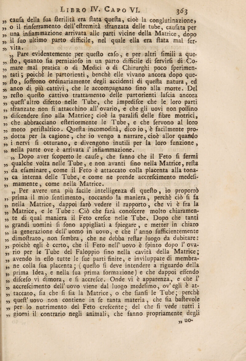 e caufa della fua lìerilità era fiata quella, cioè la conglutinazionej 3, o il rinferramento dell’ellremità sfranzata delle tube, caufata per 33 una infiammazione arrivata alle parti vicine della Matrice, dopo 33 il fuo ultimo parto difficile, nel quale ella era fiata mai fer- 33 vita. a ... 33 Pare evidentemente per quello calo, e per altri fimìli a que« 33 fio, quanto fia perniziofo in un parto difficile di fervirli dì Co» 33 mare mal pratica o di Medici o di Chirurghi poco fperimen*» 33 tati ; poiché le partorienti, benché elle vivano ancora dopo que- 33 fio, foffrono ordinariamente degli accidenti di quella natura, ed 33 anco di più cattivi, che le accompagnano fino alla morte. Del 33 rello quello cattivo trattamento delle partorienti lafcia ancora 33 quell’altro difetto nelle Tube, che impedifce che le loro parti „ sfranzate non fi attacchino all’ovario, e che gli uovi non poffmo 3, difendere fino alla Matrice; cioè la paralifi delle fibre motrici, 33 che abbracciano elleriormente le Tube, e che fervono al loro 3, moto periilaltico. Quella incomodità, dico io, è facilmente prò- 3, dotta per la cagione, che io vengo a narrare, cioè allor quando 3, i nervi fi otturano, e divengono inutili per la loro funzione, 3, nella parte ove è arrivata l’infiammazione. 3, Dopo aver fcoperto le caufe , che fanno che il Feto li fermi 3, qualche volta nelle Tube, e non avanti fino nella Matrice, reità 3, da efaminare, come il Feto è attaccato colla placenta alla tona» 3, ca interna delle Tube, e tome ne prende accrefcimento medefi» 3, mamente, come nella Matrice. 3, Per avere una più facile intelligenza di quello, io proporrò 3, prima il mio fentimento, toccando la maniera, perchè ciò li fa 3, nella Matrice, dappoi farò vedere il rapporto, che vi è fra la 3, Matrice, e le Tube : Ciò che farà conoscere molto chiaramen- 3, te di qual maniera il Feto crefce nelle Tube, Dopo che tanti „ grandi uomini fi fono appigliati a {piegare , e metter in chiaro „ la generazione dell’uomo in uovo, e che l’ anno fufficientemente ,3 dimoftrato, non fembra, che ne debba reliar luogo da dubitare: 3, poiché egli è certo, che il Feto nell’ uovo è fpinto dopo 1’ ova- 3, rio per le Tube del Faloppio fino nella cavità della Matrice; 3, avendo in elfo tutte le fue parti finite, e inviluppate di membra» 3, ne colla fua placenta ; ( quello fi deve intendere a riguardo della ,3 prima Idea, e nella fua prima formazione) e che dappoi effendo ,3 difcefo vi dimora, e fi accrefce. Onde vi è apparenza, e che T 3, accrefcimento dell’uovo viene dal luogo medefimo, ov’egli è at- ,3 taccato, fia che fi fia la Matrice, o che fianfi le Tube; perchè 3, quell’ uovo non contiene in fe tanta materia, che fia baltevole ,3 per lo nutrimento del Feto crefcente; del che fi vede tutti i 3, giorni il contrario negli animali, che fanno propriamente degli ,3 UO«