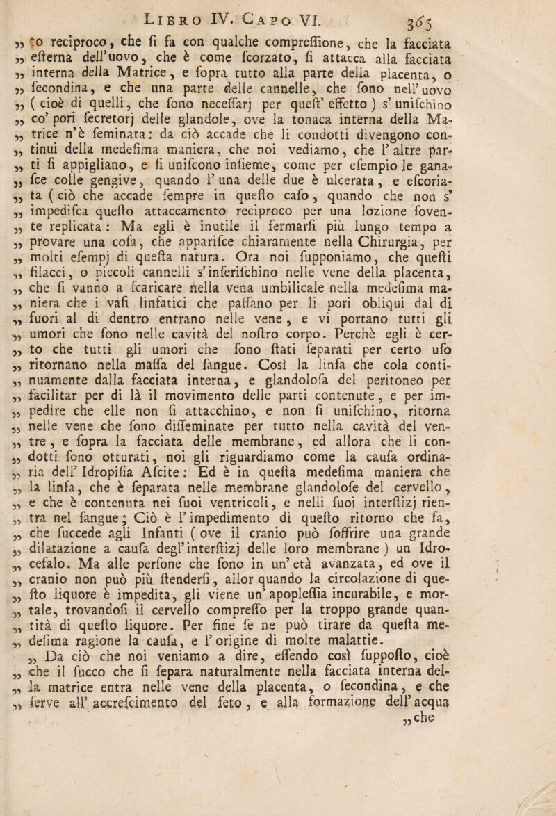5? -o reciproco, che fi fa con qualche compreffione , che la facciata n efterna dell’uovo, che è come fcorzato, fi attacca alla facciata interna della Matrice, e fopra tutto alla parte della placenta, o 35 fecondina, e che una parte delle cannelle, che fono nell’uovo 3, (cioè di quelli, che fono neceffarj per quell5 effetto ) s’unifchmo „ co5 pori fecretorj delle glandole, ove la tonaca interna della Ma- „ trice n’è feminata: da ciò accade che li condotti divengono con- 33 tinui delia medefima maniera, che noi vediamo, che 1’altre par- 33 ti fi appigliano, e fi unifcono infieme, come per efempio le gana- 3, fce colle gengive, quando l5 una delle due è ulcerata, e efcoria- 3, ta ( ciò che accade Tempre in quello cafo, quando che non s9 „ impedifca quello attaccamento reciproco per una lozione fovea- 5, te replicata : Ma egli è inutile il fermarfi piu lungo tempo a 55 provare una colà, che apparifce chiaramente nella Chirurgia, per 3, molti efempj di quella natura. Ora noi fupponiamo, che quelli ,3 filacci, o piccoli cannelli s’inferifchino nelle vene della placenta, 3, che fi vanno a fcaricare nella vena umbilicale nella medefima ma- „ niera che i vali linfatici che paiTano per li pori obliqui dal di ,3 fuori ai di dentro entrano nelle vene, e vi portano tutti gli 3, umori che fono nelle cavità del coltro corpo. Perchè egli è cer- „ to che tutti gli umori che fono fiati feparati per certo ufo 3, ritornano nella malfa del fangue. Così la linfa che cola conti- 5, nuarnente dalla facciata interna, e glandolofa del peritoneo per 3, facilitar per di là il movimento delle parti contenute, e per im- „ pedire che elle non fi attacchino, e non fi unifchino, ritorna 3, nelìe vene che fono diffeminate per tutto nella cavità del ven- 3, tre , e fopra la facciata delle membrane, ed allora che li con- 3, dotti fono otturati, noi gli riguardiamo come la caufa ordina» 3, ria dell5 Idropifia Afcite : Ed è in quella medefima maniera che 35 la linfa, che è feparata nelle membrane glandolofe del cervello, 3, e che è contenuta nei fuoi ventricoli, e nelli fuoi interfiizj rieri- „ tra nel fangue; Ciò è l5 impedimento di quello ritorno che fa, 3, che fuccede agli Infanti ( ove il cranio può foffrire una grande 3, dilatazione a caufa degl’interfiizj delle loro membrane) un Idro- 3, cefalo. Ma alle perfone che fono in un’età avanzata, ed ove il „ cranio non può piu ftenderfi, allor quando la circolazione di que- „ fio liquore è impedita, gli viene un1 apopleffia incurabile, e mor- ,3 tale, trovandoli il cervello compreffò per la troppo grande quan- 3, tità di quello liquore. Per fine fe ne può tirare da quella me- 3, defima ragione la caufa, e l’origine di molte malattie. „ Da ciò che noi veniamo a dire, eflendo così fuppofto, cioè ,3 che il fucco che fi fepara naturalmente nella facciata interna del- 3, la matrice entra nelle vene della placenta, o fecondina, e che ferve all’ accrefcimento del feto, e alla formazione dell5 acqua ,3 che 33