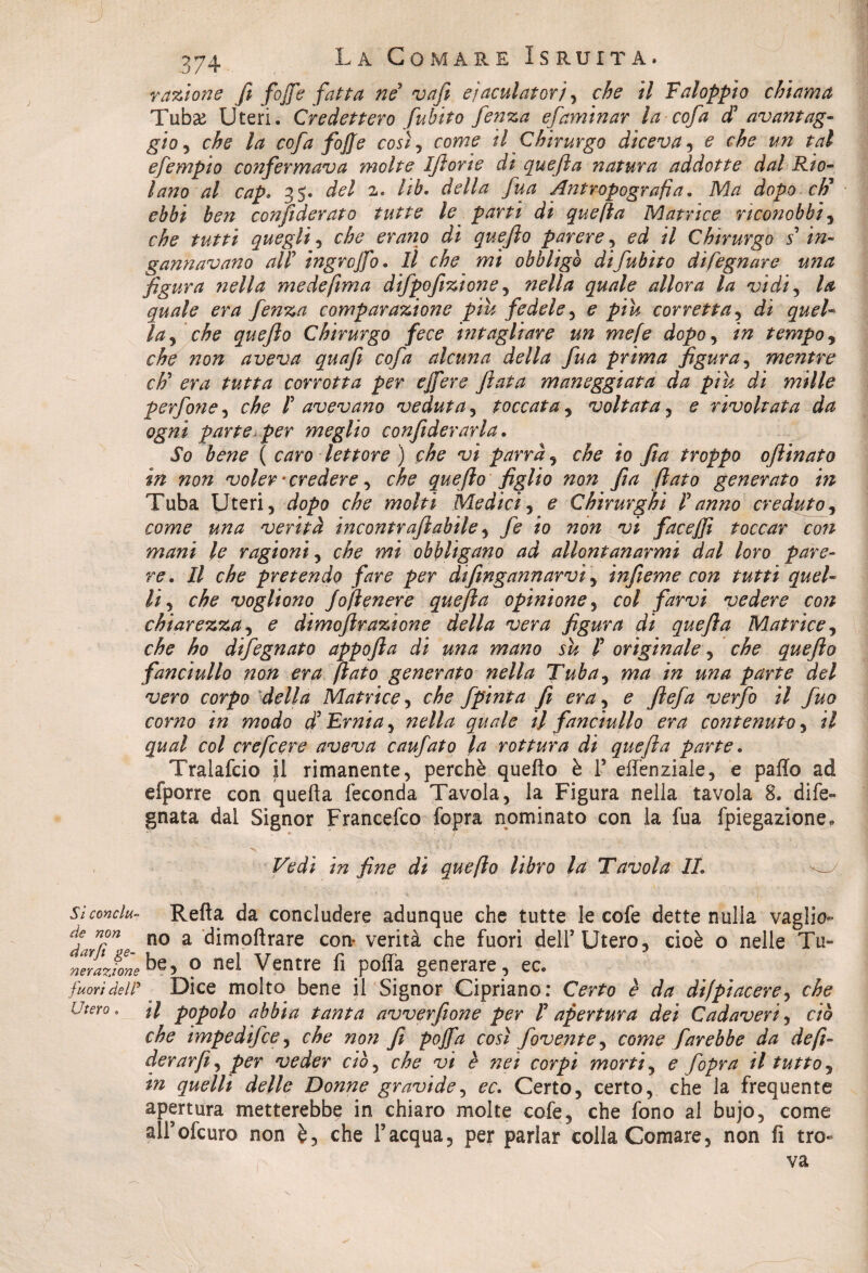 razione fi fojfe fatta né vafi eiaculatori, che il Faloppio chiama Tubse Uteri. Credettero fubito fenza efaminar la cof a d* avantag¬ gio , che la cof a fojfe cosi, come il Chirurgo diceva, e che un tal efempio confermava molte Ifiorte dì quefia natura addotte dal Rio- Inno al cap. 35. ^7 2. //£. della fua Antropografia. Ma dopo cti* ebbi ben confederato tutte le parti di quefia Matrice riconobbi, cyfe 2^/27 quegli, che erano dì quefio parere, 00? 2/ Chirurgo s in¬ gannavano alP ingrojfo. Il che mi obbligò di fubito disegnare una figura nella medefima difpofizione, 720///* #22/2/0 zr//or^ A* 'uidi, /# #22/2/0 0772 fenza comparazione piu fedele , 0 ^>222 corretta , di quel¬ la y che quefio Chirurgo fece hit agitare un me fé dopo, 272 tempo, c$0 tzo# aveva quafi cof a alcuna della fua prima figura , mentre chi3 era tutta corrotta per ejfere fiata maneggiata da piu dì mille perfone, 0^0 /’ avevano veduta, toccata, voltata , 0 rivoltata da ogni parte per meglio confederarla. ^0 #0720 ( caro lettore ) che vi parrà, che io fila troppo oftinato in non voler -credere ^ che quefio figlio non fia fiato generato in Tuba Uteri, 2/0/w che molti Medici , e Chirurghi P anno creduto, 007720 2*72/2 verità incontrafiabile, /è 20 220?/ face/fi toccar con mani le ragioni, che mi obbligano ad allontanarmi dal loro pare¬ re. Il che pretendo fare per dtfingannarvi , infieme con tutti quel¬ li , che vogliono Joftenere quefia opinione, 00/ jfarz;/ vedere con chiarezza, £ dimofirazione della vera figura di quefia Matrice, che ho difegnato appofta di una mano su P originale , che quefio fanciullo non era fiato generato nella Tuba, 772/2 272 2272/2 parte del vero corpo della Matrice, 0^0 fpinta fi era, 0 y?0//2 verjb ^ fio corno in modo d5 Ernia, 72e///2 #2/0/0 7/ fanciullo era contenuto , 2/ qual col ere fiere aveva caufato la rottura di quefia parte. Tralafcio il rimanente, perchè quefìo è l5 elfenziale, e palio ad efporre con quella feconda Tavola, la Figura nella tavola 8. dife- gnata dal Signor Francefco fopra nominato con la fua fpiegazione. • ( x -«7 ! Vedi in fine di quefio libro la Tavola IL Sìcondu- Refta da concludere adunque che tutte le cofe dette nulla vaglio- dffne no a dimoftrare con- verità che fuori delT Utero, cioè o nelle Tu- nerazfone ° ne^ Ventre fi polla generare, ec. fuori del a Dice molto bene il Signor Cipriano: Certo è da difpiacere, che Utero. H popolo abbia tanta avverfione per P apertura dei Cadaveri, ciò che impedìfee, che non fi pojfa così jovente, come farebbe da de fe¬ derar fi ^ per veder ciò, che vi è nei corpi morti, e fopra il tutto, in quelli delle Donne gravide, ec. Certo, certo, che la frequente apertura metterebbe in chiaro molte cofe, che fono al bujo, come alFofcuro non è5 che Facqua, per parlar colla Comare, non fi tro-