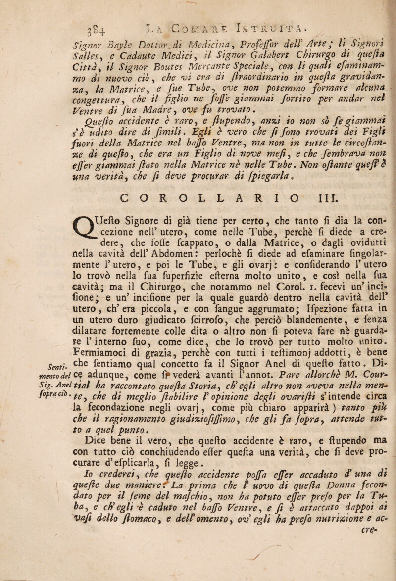 Salles, e Cadaute Medici, il Signor Galàkert Chirurgo di quefta Città, il Signor Boutes Mercante Speciale, con li quali efaminam¬ mo di nuovo ciò , che vi era di filraordinario in quefta gravidan¬ za la Matrice, e fue Tube, ow tzo# potemmo formare alcuna congettura, che il figlio ne fojfe giammai fortito per andar nel Ventre di fu a Madre , ow /& trovato . Quefìo accidente è raro, e ftupendo, io 50 fe giammai se udito dire di filmili. £#/# <? 'uero che fi fono trovati dei Figli fuori della Matrice nel baffo Ventre, circo fi an- di quefìo, che era un Figlio di nove mefite e che fembrava non effer giammai flato nella Matrice nè nelle Tube. Afo/z ofiante quefi? è una verità, che fi deve procurar di fpiegarla, COROLLARIO III. QUefto Signore di già tiene per certo, che tanto fi dia la con¬ cezione nell’utero, come nelle Tube, perchè fi diede a cre¬ dere, che folle fcappato, o dalla Matrice, o dagli ovidutti nella cavità dell’ Abdomen : perlochè fi diede ad efaminare Angolar¬ mente l’utero, e poi le Tube, e gli ovar): e confiderando l’utero lo trovò nella fua fuperfizie efterna molto unito, e così nella fua cavità* ma il Chirurgo, che notammo nel Corol. i. fece vi un’inci- fione^e un’ incifione per la quale guardò dentro nella cavità deli* utero, ch’era piccola, e con fangue aggrumato; Ifpezione fatta in un utero duro giudicato fcirrofo, che perciò blandemente, e fenza dilatare fortemente colle dita o altro non fi poteva fare nè guarda¬ re l’interno fuo, come dice, che lo trovò per tutto molto unito. Fermiamoci di grazia, perchè con tutti i tefìimonj addotti, è bene Senti- C^e Untiamo qual concetto fa il Signor Anel di quello fatto. Di- memo del ce adunque, come fi®vederà avanti l’annot. Pare allorché M. Cour- Sìg. Anel ti al ha raccontato quefta Storia, ch'egli altro non aveva nella men- fopraciò. cfje g't meglìo fiìabilire V opinione degli ovarifti s’intende circa la fecondazione negli ovarj, come più chiaro apparirà ) tanto più che il ragionamento giudiziofifftmo, che gli fa Jopra, attende tut¬ to a quel punto. Dice bene il vero, che quello accidente è raro, e fiupendo ma con tutto ciò conchiudendo effer quella una verità, che fi deve pro¬ curare d’efplicarla, fi legge. Io crederei, che quefìo accidente poffa effer accaduto d’una di va fi dello filomaco, e dell' omento, ov egli ha prefo nutrizione e ac- ere- \ /