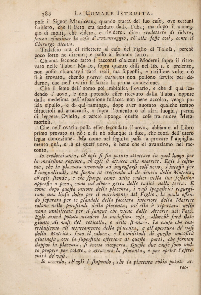 pofe il Signor Mauriceau, quando tratta del fuo cafo, ove certuni fcriffero, che il Feto era fcaduto dalla Tuba; ma dopo il maneg¬ gio di molti, che videro, e rividero, dice: credettero di fubitoy fcnza efaminar la cofa a avvantaggio, cti ella fojfe così, come il Chirurgo diceva. Tralafcio ora di riflettere al cafo del Figlio di Tolofa, perchè poco lotto ne diremo; e palio ai fecondo fatto. Chiama fecondo fatto i racconti d5 alcuni Moderni fopra il ritro¬ vato nelle Tube: Ma io, fopra quanto dilli nel lib. i. e prefente, non pollo chiamargli fatti reali ma fuppofti, e raridirne volte ciò fi è trovato, offendo prgter naturam non pollone fervire per de¬ durne, che nell’ovario fi faccia la prima concezione. Che il feme dell5 uomo poi imbibifea l’ovario, e che di qua fca- dendo l5 uovo, e non potendo effer ricevuto dalla Tuba, oppure dalla me deli ma nell5 efpanfione foliacea non bene accolto, venga po- feia efpulfo, e di qui ramingo, dopo aver nuotato qualche tempo fdruccioli ad attaccarli, o fopra Fomento o ad altri luoghi, panni di leggere Ovidio, e perciò ripongo quelle cofe fra nuove Meta- morfofi. Che nell5 ovario polla effer fecondato F uovo, abbiamo al Libro primo provato di nò: e di nò adunque fi dice, che fuori dell’utero fegua concezione. Ma come nel feguito palla a provare F appiglia- mento quà, e là di queft5 uovo, è bene che ei avanziamo nel rac¬ conto. .Ve/ lo crederei anco, cti* egli fi fa potuto attaccare in quel luogo per la medefima ragione, cti egli fi attacca alla matrice. Egli è cofilu» me, che la placenta venendo ad ingrofiàrfi coll uovo, s3 ine affa per f in egualitari, che forma in crefcendo al dt dentro della Matrice, cti egli ftende, e che fparge come dalle radici nella fua fofilanza tipprejjo a poco, come un albero getta delle radici nella terra. E come dopo quefi a unione della placenta, i vafi Ipogafirici r egurgi¬ tano una linfa dolce per il nutrimento del Figlio , la quale ejfen- do feparata per le glandole della facciata interiore della Matrice colano nelle porofitadi della placenta, ov ella è riportata nella vena umbilicale per il fangue che viene dalle Arterie del. Feto. Egli averà potuto accadere la medefima cofa, allorché farà flato giunto ali vafi del reticella, e dello filomaco. Le caufe che con¬ tribuirono al! attaccamento della placenta^ e all apertura de* vafi della Matrice, fono il calore, e /’ umiditadi di quefila mucofità glutinofa , ove la fuperfi%ie efileriore di quefile parti, che forman dappoi la placenta, fi trova ricoperta. Quefile due caufe fono mot¬ to proprie per colare, o attaccare la placenta, e per aprire 1 efilre** mità de3 vafi. Io accordo, cti egli è filupendo , che la placenta abbia potuto at- tac*