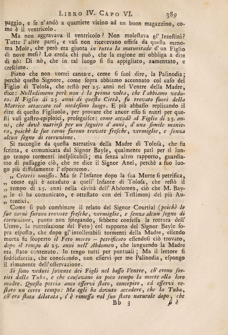 paggio, e Fe n’andò a quartiere vicino ad un buon magazzino, co¬ me è il ventricolo. Ma non aggravava il ventricolo? Non moleftava gl’ Inteftini? Tutte 1’ altre parti, e vali non ricevevano offefa da quella meno¬ ma Mole, che però era giunta in tutta la maturitade d? un Figlio di nove meli? Lo creda chi può, che la ragione mi obbliga a dire di nò: Di nò, che in tal luogo fi fia appigliato, aumentato, e crefciuto. Piano che non vorrei cantare, come fi fuol dire, la Palinodia; perchè quello Signore, come fcpra abbiamo accennato col cafo dei Figlio di Tolofa, che reftò per 25» anni nel Ventre della Madre, dice: Nuli adimeno però non è la prima volt a, che F abbiamo vedu¬ to. Il Figlio di 25. anni di quefta Città, fu trovato fuori della Matrice attaccato col me de fimo luogo. E più abballo replicando il dire di quello Figliuolo, per provare che ancor effe fi nutrì per que¬ lli vali gaftro-epiploici, profeguifee: come accadè al Figlio di 25. an¬ ni , che dovè nutrirjì per un jeguito d' anni, óF una filmile manie¬ ra , poiché le fue carni furono trovate frefche, vermiglie, e fenza alcun fegno di corruzione. Si raccoglie da quella narrativa della Madre di Tolofa, che fu ferina, e comunicata dal Signor Bayle, qualmente patì per sì lun¬ go tempo tormenti inefplicabili; ma fenza altro rapporto, guardia¬ mo di palfaggio ciò, che ne dice il Signor Anel, perchè a fuo luo¬ go più diffufamente Pefporremo. „ Ceteris omiffis. Ma fe T Infante dopo la fua Morte fi petrifica., „ come egli è accaduto a quell’ Infante di Tolofa, che reftò il „ tempo di 25. anni nella cavità deli’Abdomen, ciò che M. Bay- „ le ci ha comunicato, e attediato con dei Teftimonj dei più Au- „ tentici. Come fi può combinare il relato del Signor Courtial [poiché le fue carni furono trovate frefche, vermiglie, e fenza alcun Jegno di corruzione, punto non {'piegando, febbene confeffa la rottura dell9 Utero, la putrefazione del Feto) col rapporto del Signor Bayle fo- pra efoofto, che dopo gl9 in tollerabili tormenti della Madre, offendo morta fu feoperto il Feto morto - petrificato effendofi ciò trovato, dopo il tempo di 25. anni nell Abdomen , che languendo la Madre era^Jìato contenuto. Io tengo tutti per puntuali; Ma il lettore fi foddisfaccia, che concfcendo, non effervi per me Palinodia, efpongo il rimanente delfoffervazione. Si fono veduti Jovente dei Figli nel baffo Ventre, cF erono for¬ teti dalla Tuba, e che caufavano in poco tempo la morte alla loro madre. Quefio potria anco effervi fiato, concepito, ed effervi re- fiato un certo tempo: Ma egli ha dovuto accadere, che la Tuba, £■// era fiata dilatata , s è rìmeffa nel fuo fiato naturale dopo , che Bb 3 fi ^