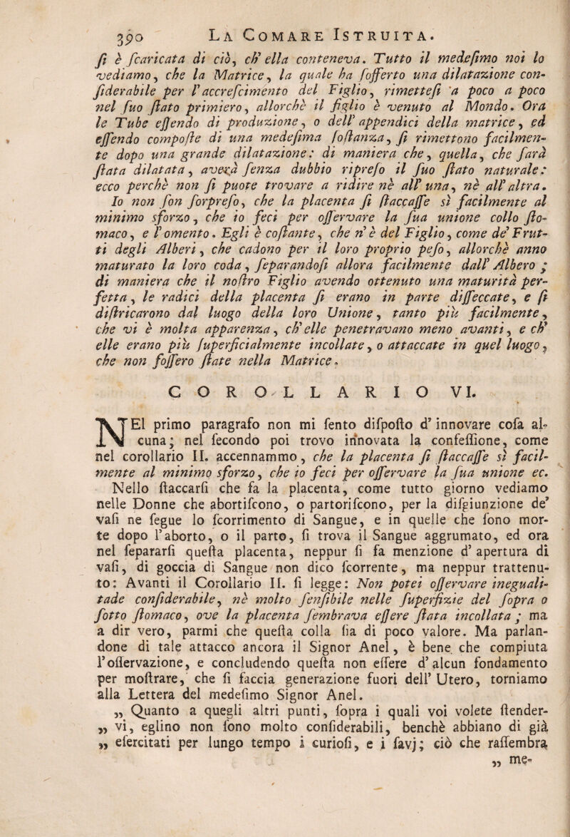 fi e [caricata di ciò, eh1 ella conteneva. Tutto il med.efimo noi lo vediamo , /# Matrice, ha fofferto una dilatazione con- fiderabile per lyaccrefcimento del Figlio , rimette fi a poco a poco nel fuo flato primiero, allorché il figlio è venuto al Mondo. Tube ejjendo di produzione, 0 dell5 appe?idici della matrice, ejfendo compofle di una medefima Iattanza y fi rimettono facilmen- te dopo una grande dilatazione : di maniera che, quella , farà fiata dilatata , a vera fenza dubbio riprefo il fuo flato naturale: ecco perché non fi puote trovare a ridire né alP una, nè alP altra. Io non fon forprefo, che la placenta fi ftaccajfe sì facilmente al minimo sforzo, che io feci per ojjervare la fua unione collo fio- ma co, e P omento. Egli è coftante, che nè del Figlio , cow? de' Frut¬ ti degli Alberi, che cadono per il loro proprio pefo , allorché anno maturato la loro coda, feparandofi allora facilmente dalP Albero * di maniera che il nofìro Figlio avendo ottenuto una maturità per¬ fetta , le radici della placenta fi erano in parte diseccate , e fi dìftricarono dal luogo della loro Unione, tanto piu facilmente, c'/fe vi è molta apparenza, cì) elle penetravano meno avanti , e eh' elle erano piu fuperficialmente incollate , 0 attaccate in quel luogo ? che non foìfero fiate ?iella Matrice « COROLLARIO VI. ■ M, ' ./ s S-  T s. - - NEI primo paragrafo non mi fento difpofto d’ innovare cofa ai- cuna; nel fecondo poi trovo innovata la confeffione, come nel corollario IL accennammo, che la placenta fi ftaccajfe sì facil¬ mente al minimo sforzo, che io feci per ojfervare la fua unione ec. Nello fiaccarli che fa la placenta, come tutto giorno vediamo nelle Donne che abortifeono, o partorifeono, per la dififiunzione de* vali ne fegue lo {commento di Sangue, e in quelle che fono mor¬ te dopo Faborto, o il parto, fi trova il Sangue aggrumato, ed ora nel fepararfi quella placenta, neppur fi fa menzione d’apertura di vafi, di goccia di Sangue non dico feorrente, ma neppur trattenu¬ to: Avanti il Corollario II. fi legge: Non potei ojjervare ineguali- tade confiderabile, né molto fe?fìbile nelle fupeffizie del fopra 0 fatto ftomacoy ove la placenta fembrava ej]ere fiata incollata ; ma a dir vero, parmi che quella colla lia di poco valore. Ma parlan¬ done di tale attacco ancora il Signor Anel, è bene, che compiuta Foflervazione, e concludendo quella non effere d’alcun fondamento per moftrare, che fi faccia generazione fuori dell’ Utero, torniamo alla Lettera del medefimo Signor Anel. „ Quanto a quegli altri punti, fopra i quali voi volete {tender¬ si vi, eglino non fono molto confiderabili, benché abbiano di già n efercitati per lungo tempo I curiofi, e i favj; ciò che raffembra „ me-