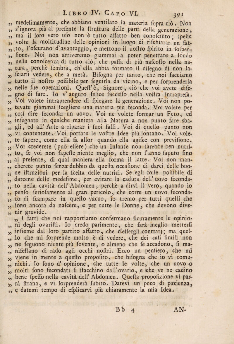 33 medefimamente, che abbiano ventilato la materia {opra ciò. Non 33 s’ignora più al prefente la ftruttura delle parti della generazione, 3, ma il loro vero ufo non è tutto affatto ben conofciùto s lpeffc 33 volte la moltitudine delle opinioni in luogo di rifchiarar un fat« 3, ,to, l’ofcurano d’avantaggio, e mettono il noftro fpirito in fofpen- 3, {ione. Noi non arriveremo giammai a poter penetrare a fondo ,3 nella conofcenza di tutto ciò, che paffa di più nafcofto nella na- „ tura, perchè fembra, ch’ella abbia formato il difegno di non la- „ fciarfi vedere, che a metà. Bifogna per tanto, che noi facciamo „ tutto il noftro poffibile per feguirla da vicino, e per forprenderla „ nelle fue operazioni. Queft’è, Signore, ciò che voi avete dife- „ gno di fare. Io v’auguro felice fucceffo nella voftra intraprefa. „ Voi volete intraprendere di fpiegare la generazione. Voi non po- „ tevate giammai fcegliere una materia piu feconda. Voi volete per 3, così dire fecondar un uovo. Voi ne volete formar un Feto, ed „ infegnare in qualche maniera alla Natura a non punto fare sba- „ gli, ed all’Arte a riparar i fuoi falli. Voi di quello punto non „ vi contentate. Voi portate le voftre Idee più lontano. Voi vole« „ te fapere, come ella fa allor quando ella agifce con previfione* „ Voi crederete (può effere) che un Infante non farebbe ben nutri- 3, to, fe voi non fapefte niente meglio, che non l’anno laputo fino 3, ai prefente, di qual maniera ella forma il latte. Voi non rnan- ,3 cherete punto fenza*dubbio da quella occafione di darci delle buo- „ ne iftruzioni per la fcelta delle nutrici. Se egli foffè poffibile di ,3 darcene delle medefime, per evitare la caduta dell’ uovo feconda- „ to nella cavità dell’Abdomen, perchè adirvi il vero, quando io 3, penfo feriofamente al gran pericolo, che corre un uovo feconda- 33 to di fcampare in quefto vacuo, io tremo per tutti quelli che 3, fono ancóra da nafcere, e per tutte le Donne, che devono dive- 3, nir gravide. „ 1 fatti che noi rapportiamo confermano ficuYamente le opinio- 5, ni degli ovarifti. Io credo parimente, che farà meglio metterli 3, infieme dal loro partito affatto, che d’effergli contrari; ma quel- „ lo che mi forprende molto è di vedere, che dei cali limili non 5, ne feguono niente più fovente, o almeno che fe accadono, fi ma- „ nifeftano di rado agli occhi noftri. Ecco un penfiero, che mi „ viene in mente a quefto propofito, che bifogna che io vi comu- 33 nichi. Io fono d’opinione, che tutte le volte, che un uovo o „ molti fono fecondati fi fiacchino dall’ovario, e che ve ne cadino „ bene fpeffo nella cavità dell’ Abdomen . Quella propofizione vi par*® „ rà ftrana, e vi forprenderà fubito. Datevi un poco di pazienza^ „ e datemi tempo di efplicarvi più chiaramente la mia Idea*