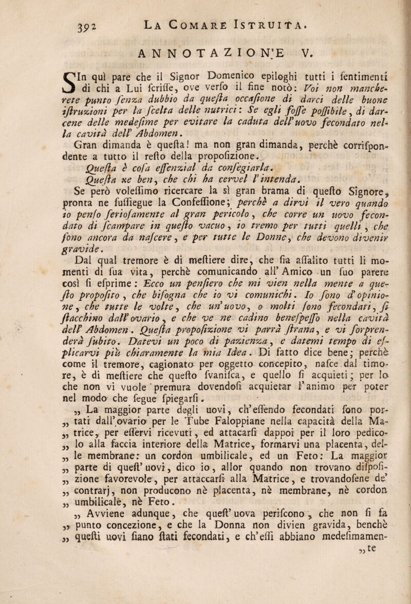 ANNOTAZIO N:E V* Sia qui pare che il Signor Domenico epiloghi tutti i fentimenti di chi a Lui fcrifle, ove verfo il fine notò: Voi non manche¬ rete punto fenza dubbio da quefla occafione di darci delle buone ifiruzioni per la fcelta delle nutrici : Se egli fofie pojjìbile, di dar¬ cene delle medefìme per evitare la caduta dell' uovo fecondato nel¬ la cavità deir Abdomen. Gran dimanda è quellaI ma non gran dimanda, perchè corrifpon- dente a tutto il reflo della propofizione. Quefla è cofa efie?izial da confegiarla * Quefla xe ben, che chi ha cervel V intenda. Se però vofelfimo ricercare la si gran brama di quello Signore * pronta ne fuffiegue la Confeffione; perchè a dirvi il vero quando io penfo fertofamente al gran pericolo, che corre un uovo fecon¬ dato di fcampare in queflo vacuo, io tremo per tutti quelli , che fono ancora da najcere, e per tutte le Donne, che devono divenir gravide. Dal qual tremore è di melliere dire, che fra affalito tutti li mo¬ menti di fua vita, perchè comunicando ali’Amico un fuo parere così fi efprime : Ecco un penfiero che mi vien nella mente a que- fio propofito , che hifogna che io vi comunichi. Io fono d* opinio¬ ne , che tutte le volte, che un uovo, o molti fono fecondati^ fi fiacchino dall’ ovario, e che ve ne cadino benefpefio nella cavità delF Abdomen . Quefla propofizione vi parrà ftrana, e vi for pren¬ der à fubito. Datevi un poco di pazienza, e datemi tempo di es¬ plicarvi piu chiaramente la mia Idea. Di fatto dice bene; perchè come il tremore, cagionato per oggetto concepito, nafee dal timo¬ re, è di melliere che quello fvanifea, e quello fi acquieti; per lo che non vi vuole‘premura dovendofi acquietar Fanimo per poter nel modo che fegue fpiegarfi # „ La maggior parte degli uovi, ch’effendo fecondati fono por-- „ tati dall’ovario per le Tube Faloppiane nella capacità della Ma- „ trice, per effervi ricevuti , ed attacarfi dappoi per il loro pedice- 3, lo alla faccia interiore della Matrice, formarvi una placenta, del» „ le membrane: un cordon umbilicale, ed un Feto: La maggior 33 parte di quell’uovi, dico io, allor quando non trovano difpofi- 3, zione favorevole, per attaccarli1 alla Matrice, e trovandofene de* 3, contrarj, non producono nè placenta, nè membrane, nè cordon „ umbilkalè, nè Feto. „ Avviene adunque, che quell’ uova perticone , che non fi fa punto concezione, e che la Donna non divien gravida, benché 3, quelli uovi fiano flati fecondati, e eh’elfi abbiano medefimamen- ,, te