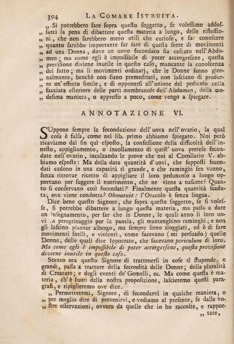yj - Si potrebbero fare fopra quello foggettò, fe voleffimo addof- „ farci la pena di dibattere quefta materia a lungo5 delle rifleffìo- 55 ni, che non farebbero meno utili che curìofe, e far conoscere 55 quanto farebbe importante far fare di quella forte di movimenti 55 ad una Donna , dove un uovo fecondato fia cafcato nell’Abdo- 35 men ; ma come egli è ìmpoffifaile di poter accorgercene 5 quefta 53 previfione diviene inutile in quello cafo, mancante la conofcenza 33 del fatto; ma li movimenti ordinar), che le Donne fanno gior- 53 nalmente, benché Gonfiano premeditati, non lafciano di produr- 33 re un'effetto limile, e di opponerfi all’unione del pedicolo colia ,, facciata citeriore delle parti membranofe dell5 Abdomen., della me* 33 defima maniera, o appreffo a poco, come vengo a fpiegare.. ANNOTAZIONE VL SUppone Tempre la fecondazione dell5 uova nell’ ovario 5 la qual cofa è fai fa, come nel lib. primo abbiamo fpiegato. Noi però ricaviamo dal fin qui efpofto, la confeflione della difficoltà dell’in* nello, appigliamento, o incollamento di quell5 uova pretefe fecon¬ date nell5 ovario 5 incalzando le prove che noi al Corollario V. ab¬ biamo efpofte : Ma della data quantità d5 uovi, che fuppofti fecon¬ dati cadono in una capacità sì grande, e che raminghi fen vanno, fenza ritrovar ricetto di appiglìare il loro peduncolo a luogo op¬ portuno per fuggere il nutrimento, che ne viene a nafcere? Quan¬ to fi confervano così fecondati? Finalmente quefta quantità [cadu¬ ta, ove viene condotta? Obmutuit : l’Oracolo è fenza lingua. Dice bene quello Signore, che fopra quello [oggetto, fe fi voi e fi¬ fe , fi potrebbe dibattere a lungo quefta materia, ma paffa a dare un mfegnamento, per far che le Donne, le quali anno li loro uo¬ vi .n peregrinaggio per la pancia, gli mantengano raminghi, e non gli lafcino piantar albergo, ma Tempre fieno sloggiati, ed è di fare movimenti fnelli, e violenti, come facevano (mi perfuado) quelle Donne, delle quali dice Ippocrate, che facevano periculum di loro. Ma come egli è imponìbile di poter accorgetene, quefta previfione diviene inutile in queflo cafo. Stanco ora quello Signore di trattenerli in cofe sì ftupende,. e grandi, paffa a trattare della fecondità delle Donne; della pluralità di Creature; e degli eventi de5 Gemelli, ec. Ma come quefta è ma¬ teria, eh5 è fuori della noftra propofizione, lafcieremo quelli para¬ grafi, e ripiglieremo ove dice. „ Permettetemi, Signore, di fecondarvi in qualche maniera, o „ per meglio dire di prevenirvi, e vediamo al prefente, fe dalle vo- 5* lire ©nervazioni, ovvero da quelle che io ho raccolte, e rappor¬ tate, 33
