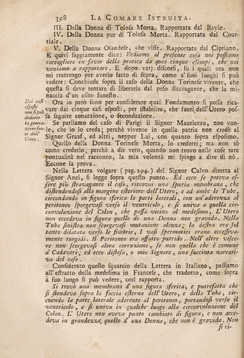 IIL Della. Donna di Tolofa Morta* Rapportata dal Bayle* IV. Della Donna pur di Tolofa Morta. Rapportata dal Cour~ tiale . V. Della Donna Olandele, che vide* Rapportata dal Cipriano* E quivi faggiamente dice: fediamo al preferite co fa noi p off amo raccogliere in favor della pratica da quei cinque efempi i che noi veniamo, a rapportare * E dopo varj difcorfi, fu i quali ora non mi trattengo per averlo fatto di fopra, come a5 fuoi luoghi fi può vedere: Conchiude fopra il cafo della Donna Torinefe vivente, che quella fi deve tentare di liberarla dal pefo firavagante, che la mi¬ naccia dsun efito fanello. Dai cajl Ora io però fono per confiderare qua! Fondamento fi poffa rica- mnfipuòvare c*nclue efpofìi5 per illabilire, che fuori dell* Utero pof- dedurre fa feguire concezione, o fecondazione* / r. - ... U genera- Se parliamo del cafo di Parigi il Signor Mauriceau, non vuo~ zio7ff°~l0? che-ioTo creda; perchè vìvente in quella patria non credè al Utero c Signor Graaf, ed altri, neppur Lui, con quanto fopra efpofìmo. Quello della Donna Torinefe Morta, lo crederei; ma non sò come crederlo; perchè a dir vero, quando non trovo nelle cofe rare pontuaiità nel racconto, la mia volontà mi fpinge a dire di nò. Eccone la prova .... Nella Lettera volgare ( pag. 294. ) del Signor Calvo diretta al Signor Anel, fi legge fopra quello punto* Ed ecco fe poteva ef¬ fe re pih fravagante il cafo^ ritrovai una fpuria membrana , che di fendendo fidila margine efìerìore dell'Utero j e ad ambe le Tube circondando in figura sferica le parti laterali, con uri aderenza al peritoneo fporgevafi verfo il ventricolo , e fi univa a quella cir¬ convoluzione del Colon , che paffa vicino al me de fimo, V Utero non eccedeva in figura quello di una Donna non gravida. Nella Tuba finifira non fcorgevafi mutazione alcuna; la de [ira era Jol tanto dilatata verfo le fimbrie, I vafi fpermatici erano eccefftva- mente turgidi * Il Peritoneo era affatto putrido * Nell' altre vifce¬ te non fcorgevafi altra corruzione , fe non quella che è comune d Cadaveri; ed ecco diftefa, 0 mio Signore , una fuccinta narrati- va del cafo *. Confiderato quello fquarcio della Lettera in Italiano , palliamo alfellratto della medefima in Francefe, che tradotto, come-fopra à fuo luogo fi può vedere, così rapporta* Si- trovò una membrana $ una figura sferica, e putrefatta che fi fendeva fopra la faccia efierna deli U*tero, e della Tuba, cir¬ cuendo la parte laterale aderente al peritoneo y portandofi verfo il ventricolo , e fi univa in qualche luogo alla circonvoluzione del Colon. V Utero non aveva punto cambiato di figura, e non acce¬ deva in grandezza; quello cF una Donna, che non è gravida. Non /