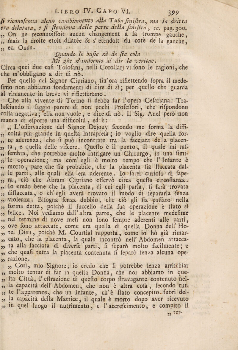 fi ricono fceva alcun cambiamento alla Tuba [mifirn, ma la dritta era dilatata, e fi [tendeva dalla parte della finìfira , ec. pag. 300. „ On ne reconnoiffoit aucun changement a la trompe gauche, 5, mais la droite etoit dilatèe & s’etendoit du coté de la gauche, „ ec. Onde.. Quando le bufile xè de fia cola Mi ghe rì in dormo al dir la veritae. Circa quei due cali Tolofani, nelli Corollarj vi fono le ragioni, che che m’obbligano a dir di -nò. Per quello del Signor Cipriano, fin’ora riflettendo Sopra il mede» fimo non abbiamo fondamenti di dire di sì ; per quello che guarda ai rimanente in breve vi rifletteremo. Che alla vivente di Torino fi debba far l’opera Cefariana: Tra- lafciando il faggio parere di non pochi Profeffòri, che rifpondono colla negativa ;'ella non vuole, e dicedi nò. Il Sig. Anel però non manca di efporre una difficoltà, ed è: „ L’oflèrvazione del Signor Dejouy fecondo me forma la diffi- „ colta più grande in quella intraprefa ; io voglio dire quella for« „ te aderenza, che fi può incontrare tra la facciata della placen- „ ta , e quella delle vifeere. Quefto è il punto, il quale mi raf- „ fembra, che potrebbe molto intrigare un Chirurgo, in una fimi- „ le operazione; ma cóm’ egli è molto tempo che l5 Infante è ,, morto, pare che fia probabile, che la placenta fia fiaccata dal- „ le parti, alle quali effa era aderente*. Io farei curiofo di (ape- ,, ra, ciò che Abram Cipriano offervò circa quella cireoftanza. „ Io creda bene che la placenta, dì cui egli parla, fi farà trovata 3, diftaccata, o ch’egli averà trovato il modo di fepararla fenza „ violenza. Bifogna fenza dubbio, che ciò gli fia paliate nella „ forma detta, poiché il fuccefio della fua operazione è fiato sì „ felice. Noi vediamo dall’altra parte, che le placente medefime „ nel termine di nove meli non fono fempre aderenti alle parti, 5, ove fono attaccate, come era quella di quella Donna dell’Ho- „ tei Dieu, poiché M. Courtial rapporta , come io hò già rimar» „ cato, che la placenta, la quale incontrò nell’Abdomen attacca» „ ta alla facciata di diverfe parti, fi feparò molto facilmente; e „ che quafi tutta la placenta contenuta fi feparò fenza alcuna ope» „ razione. „ Così, mio Signore, io credo che fi potrebbe fenza arrischiar „ molto tentar di far in quella Donna, che noi abbiamo in que- „ fia Città, 1’ efìrazione di quefto corpo fìravagante contenuto nel» ,, la capacità dell3 Abdomen, che non è altra cofa , fecondo tut- „ te l’apparenze, che un Infante, eh’è fiato concepito, fuori del» „ la capacità della Matrice, il quale è morto dopo aver ricevuto „ in quel luogo il nutrimento, e l’accrefcimento, e compito il ter* r>