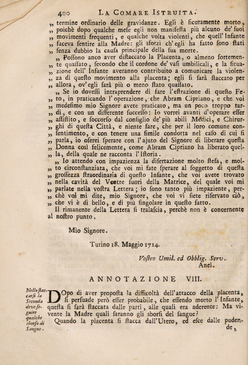 5, termine ordinario delle gravidanze. Egli è ficuramente morto 9 33 poiché dopo qualche mefe egli non manifefìa più alcuno de’ fuoi 33 movimenti frequenti, e qualche volta violenti, che quell’Infante 3, faceva fentire alla Madre: gli sforzi ch’egli ha fatto fono flati „ fenza dubbio la caufa principale della fua morte. 5, Pofiono anco aver diflaccato la Placenta, o almeno fortemen- „ te quaffato, fecondo che il cordone de’vaA umbilicali, e la fìtua- ,3 zione dell’ Infante averanno contribuito a comunicare la violen- 3, za di quello movimento alla placenta; egli fi farà fiaccato per „ allora, ov’egli farà più o meno flato qualfato, 3, Se io doveffi intraprendere di fare l’eflrazione di quello Fé- ,, to, in praticando 1’ operazione , che Abram Cipriano, e che voi 3, medefimo mio Signore avete praticato, ma un poco troppo tar- ,3 di, e con un differente fucceffo: Io vorrei avanti d’operare effer 3, affiftito, e foccorfo dal configlio de’più abili Mèdici, e Chirur- 3, ghi di quella Città, e niente fare, che per il loro comune con- 3, fentimento, e con tenere una Amile condotta nel cafo di cui fi 33 parla, io oferei fperare con l’ajuto del Signore di liberare quefìa „ Donna così felicemente, come Abram Cipriano ha liberato quei- 3, la, della quale ne racconta i’Iftoria. 3, Io attendo con impazienza la difertazione molto fìefa, e mol- 3, to circonftanziata, che voi mi fate fperare al foggetto di quella ,3 groffezza ftraordinaria di quello Infante, che voi avete trovato 3, nella cavità del Ventre fuori della Matrice, del quale voi mi 3, parlate nella voltra Lettera; io fono tanto più impaziente, per- ,3 chè voi mi dite, mio Signore, che voi vi fiete rifervato ciò, 3, che vi è di bello, e di più Angolare in quello fatto. Il rimanente della Lettera A tralafcia, perchè non è concernente al noftro punto, Mio Signore. Turino i8. Maggio 1714. Voftro Umil. ed Obblig. Serv - Anel. ANNOTAZIONE Vili. Nello fiac¬ car fi la Seconda deve fe- guìre qualche sborfo dì Sangue . DOpo di aver propofta la difficoltà dell’attacco della placenta, A perfuade però effer probabile, che effendo morto l’Infante, quella fi farà fiaccata dalle parti, alle quali era aderente: Ma vi¬ vente la Madre quali faranno gli sborfi del fangue? Quando la placenta fi fiacca dall’Utero, ed efce dalle pudeiv