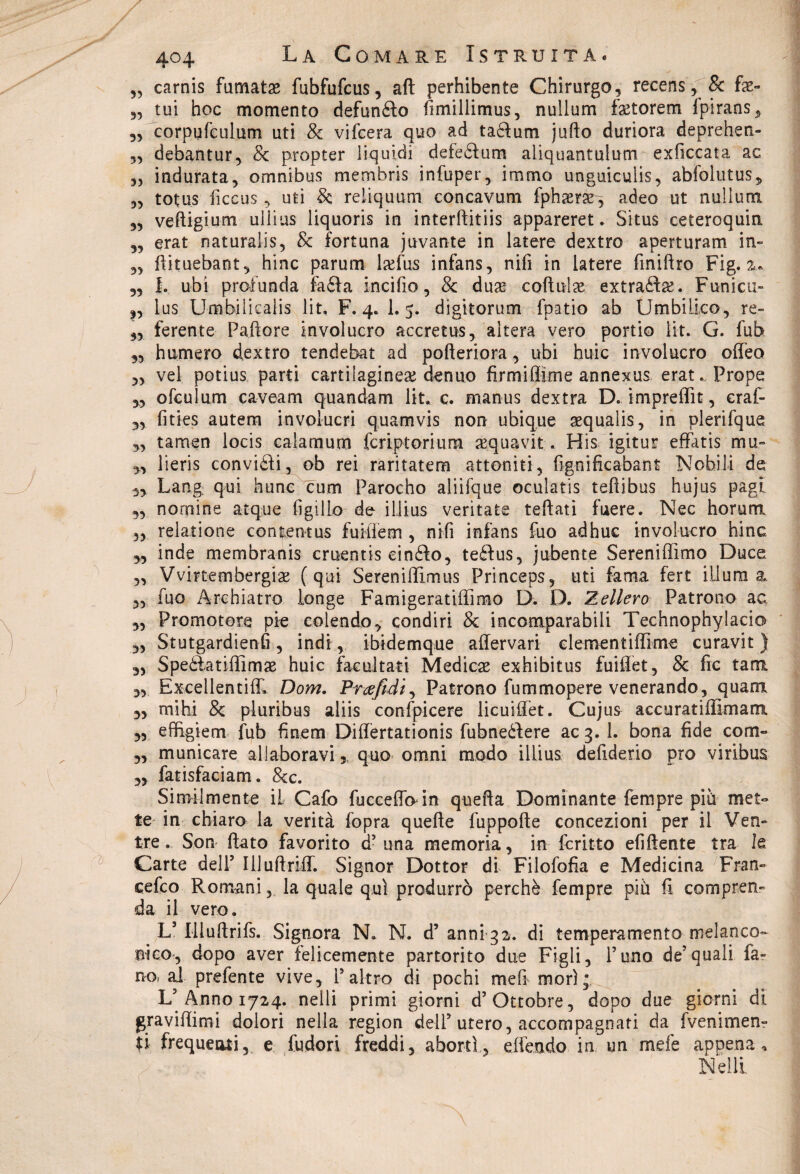 „ carnis fumata fubfufcus, aft perhibente Chirurgo, recens, & f#- „ tui hoc momento defungo fimillimus, nullum f#torem fpirans, „ corpufculum uti & vifcera quo ad taclum jufto duriora deprehen- „ debantur, & propter liquidi defeéfum aliquantulum exficcata ac „ indurata, omnibus membris infuper, immo unguiculis, abfolutus, ,, totus ficcus, uti & reliquum concavum fph#r#, adeo ut nullum „ veftigiu-m ullius liquoris in interftitiis appareret. Situs ceteroquin ,, erat naturalis, & fortuna juvante in latere dextro aperturam in» „ flituebant, hinc parurn l#fus infans, nifi in latere finiftro Fig. a.* ,, I. ubi profunda faéla incido, & du# coftul# extraél#. Funicu- ,, lus Umbilicalis lit, F. 4. 1. 5. digitorum fpatio ab Umbiilco, re» „ ferente Pallore involucro accretus, altera vero portio lit. G. fub „ humero dextro tendebat ad pofteriora, ubi huic involucro offeo 5> vel potius parti cartilagine# denuo firmi dime annexus erat., Prope „ ofculum caveam quandam lit. c. manus dextra D. imprefììt, eraf- „ fities autem involucri quamvis non ubiq.ue #quaìis, in plerifque yj tarnen locis caia muto fcriptoriura #quavit. His igitur effatis mu- „ lieris convitti, ob rei raritatem attoniti, fignificabant Nobili de 3, Lang qui hunc cum Parocho aliifque oculatis teftibus hujus pagi ,, nomine acque figlilo de illius veritate teflati fuere. Nec horum 5, relatione contentus fuiiìem , nifi infans fuo adhuc involucro hinc 3, inde membrartis crnentis einéio, teélus, jubente Sereniffimo Duce ,, Vvirtembergi# ( qui Sereniffimus Princeps, uti fama fert ilium a. „ fuo Archiatro longe Famigeratiffimo D. D. Zellero Patrono ac ,, Promotore pie colendo, condiri & incomparabili Technophylacio ,, Stutgardienfi, indi, ibidemque affervari clementiffime curavit ) „ Speótatiffim# huic fae aitati Medie# exhibitus fuifiet, & fic tara „ Excellentiff. Dom. Pr afidi, Patrono fummopere venerando, quarti 3, mi hi & pluribus aliis confpicere licuiflet. Cujus accuratiffimam. 3, efiigiem fub finem Diflertationis fubneélere ac 3. 1. bona fide com- ,, municare allaboravi % quo ornai modo illius defiderio prò viribus „ fatisfaciam. &c. Similmente iL Cafo fuccefibrin quella DominanteTempre piò met¬ te in chiaro la verità fopra quelle fuppofte concezioni per il Ven¬ tre . Son flato favorito d’ una memoria, in fcritto efiftente tra le Carte dell’ Ulufìriff. Signor Dottor di Filofofìa e Medicina Fran» cefco Romani, la quale qui produrrò perchè fempre più fi compren¬ da il vero. L’Illuflrifs. Signora N. N. d’anni 32. di temperamento melanco¬ nico, dopo aver felicemente partorito due Figli, l’uno de’quali fa- no? al prefente vive, l’altro di pochi meli morì;, L’ Anno 1724. nelli primi giorni d’Ottobre, dopo due giorni di graviffimi dolori nella region dell’utero, accompagnati da fvenimen- U frequenti, e fudori freddi, abortì , effendo in un mele appena* Nelli