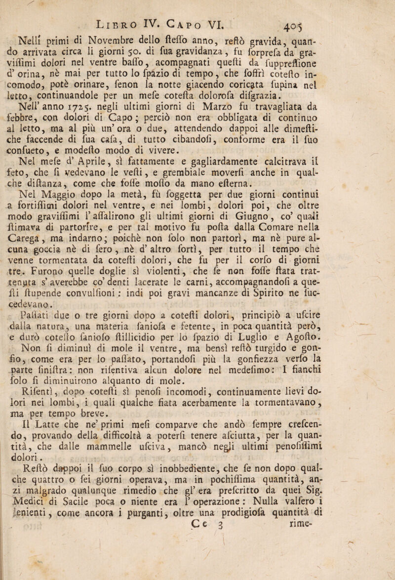 Nelli primi di Novembre dello fteffo anno, redo gravida, quan¬ do arrivata circa li giorni 50. di fua gravidanza, fu forprefa da gra¬ vitimi dolori nel ventre baffo, acompagnati quelli da fuppreffìone ci’orina, nè mai per tutto lo fpazio di tempo, che foffrì cotedo in¬ comodo, potè orinare, fenon la notte giacendo coricata dipinsi nel letto, continuandole per un mefe cotefta dolorofa difgrazia. Nell’anno 1725. negli ultimi giorni di Marzo fu travagliata da febbre, con dolori di Capo; perciò non era obbligata di continuo al letto, ma ai più un’ora 0 due, attendendo dappoi alle dimefti- che faccende di fua cafa, di tutto cibandoli, conforme era il fuo confueto, e modello modo di vivere. Nei mefe d’ Aprile, sì fattamente e gagliardamente calcitrava il feto, che li vedevano le vedi, e grembiale moverli anche in qual¬ che didanza, come che folle modo da mano edema. Nel Maggio dopo la metà, fu foggetta per due giorni continui a fortiffìmi dolori nel ventre, e nei lombi, dolori poi, che oltre modo graviffimi 1’affalirono gli ultimi giorni di Giugno, co’quali Limava di partorire, e per tal motivo fu poda dalla Comare nella Carega, ma indarno; poiché non folo non partorì, ma nè pure al¬ cuna goccia nè di fero, nè d’altro forti, per tutto il tempo che venne tormentata da cotedi dolori, che fu per il corfo di giorni tre. Furono quelle doglie sì violenti, che fe non foffe Lata trat¬ tenuta s’averebbe co’denti lacerate le carni, accompagnandofi a que- Li dupende convulfioni : indi poi gravi mancanze di Spirito ne de¬ cedevano. Palìati due o tre giorni dopo a cotedi dolori, principiò a ufcire dalla natura, una materia faniofa e fetente, in poca quantità però, e durò cotello faniofo dillicidio per lo Ipazio di Luglio e A godo. Non fi diminuì di mole il ventre, ma bensì redò turgido e gon¬ fio, come era per lo paffato, portandoli più la gonfiezza verfo la parte finidra: non ritentiva alcun dolore nel medefimo: I fianchi folo fi diminuirono alquanto di mole. Rifentì, dopo cotedi sì penofi incomodi, continuamente lievi do¬ lori nei lombi, i quali qualche fiata acerbamente la tormentavano, ma per tempo breve. Il Latte che ne’primi mefi comparve che andò fempre creden¬ do, provando della difficoltà a poterli tenere alci atta, per la quan¬ tità, che dalle mammelle udiva, mancò negli ultimi penofiffìmi dolori. Redo dappoi il fuo corpo sì inobbediente, che fe non dopo qual¬ che quattro o fei giorni operava, ma in pochiffìma quantità, an¬ zi malgrado qualunque rimedio che gl’ era prefcrìtto da quei Sig. Medici di Sacile poca o niente era 1’ operazione : Nulla vaifero i tementi, come ancora i purganti, oltre una prodigiofa quantità di Ce 3 rime- ? Ir /