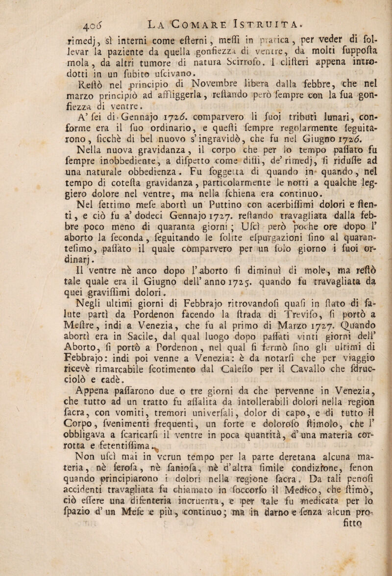 rlmedj, sì interni come efterni, meffi in pratica, per veder di fol- levar la paziente da quella gonfiezza di ventre, da molti fuppofta mola, da altri tumore di natura Scinolo. I clifieri appena intro¬ dotti in un fubito ufcivano. Reftò nel principio di Novembre libera dalla febbre, che nel marzo principiò ad affliggerla, reftando però Tempre con la fua gon¬ fiezza di ventre. A’ fei di-Gennajo 1726. comparvero li fuoi tributi lunari, con¬ forme era il fuo ordinario, e quelli Tempre regolarmente leguita- rono, ficchè di bel nuovo s’ingravidò, che fu nel Giugno 172Ò. Nella nuova gravidanza, il corpo che per lo tempo paliate fu Tempre inobbediente, a dispetto come dilli, de’rimedj, lì riduffe ad una naturale obbedienza. Fu foggetta di quando in quando, nel tempo di cotefta gravidanza, particolarmente le notti a qualche leg¬ giero dolore nel ventre, ma nella fchiena era continuo. Nel fettimo mefe abortì un Puttino con acerbiffimi dolori e (ten¬ ti , e ciò fu a’ dodeci Gennajo 1727. refìando travagliata dalla feb¬ bre poco meno di quaranta giorni ; Ufcì però poche ore dopo fi aborto la feconda, feguitando le foli te dpurgazioni fino al quaran¬ tèiimo, pallato il quale comparvero per un lulo giorno i fuoi or¬ dinar] . Il ventre nè anco dopo l’aborto fi diminuì di mole, ma reftò tale quale era il Giugno deli’anno 1725. quando fu travagliata da quei graviffimi dolori. Negli ultimi giorni di Febbraio ritrovandoli quali in fiato di fa¬ llite partì da Pordenon facendo la firada di Trevifo, fi portò a Me fi re, indi a Venezia, che fu al primo di Marzo 1727. Quando abortì era in Sacile, dal qual luogo dopo paffuti vinti giorni deli’ Aborto, fi portò a Pordenon , nel qual fi fermò fino gli ultimi di Febbrajo: indi poi venne a Venezia: è da notarfi che per viaggio ricevè rimarcabile feotimento dal Calcilo per il Cavallo che idRic¬ ciolo e cadè. Appena paffàrono due o tre giorni da che pervenne .in Venezia, che tutto ad un tratto fu alialita da intollerabili dolori nella region facra, con vomiti, tremori univerfaii, dolor di capo, e di tutto il Corpo, fvenimenti frequenti, un forte e dolorofo (limolo, che fi obbligava a fcaricarfi il ventre in poca quantità, d’una materia cor¬ rotta e fetenti filma.* Non ufcì mai in verun tempo per la parte deretana alcuna ma¬ teria, nè ferola, nè faniofa, nè d’altra fimile condizione, fenon quando principiarono i dolori nella regione facra « Da tali penofi accidenti travagliata lu chiamato in foccorfo il Medico, che fiimò, ciò edere una difenteria incruenta, e iper tale fu medicata per To fpazio d5 un Mele « più , continuo ; ma in damo e fenza alcun pro¬ fitto sjy
