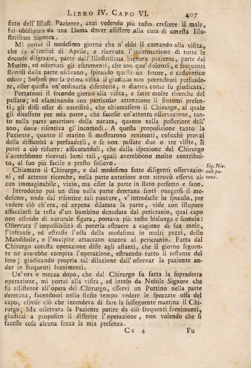 fitto deli’111uft. paziente, anzi vedendo piu torto crefcere il male* fui obbligato da una Dama dover affidare alla cura di cotefta Illu- firiffima Signora. Mi portai il medefimo giorno che n'ebbi il comando alla vifita, che fu a’tredici di Aprile, e ricevuta l’informazione di tutte le decorlè difgrazie, parte dall3 Illuftriflìma Signora paziente, parte dal Marito, ed offervati gli efcrementi, che eoo que’ dolorofi, e frequenti Itimeli dalla parte ufeivano, 1 pirati do quefli un fetore, e cadaverico odore; Sofpefi per la prima vifita il giudizio non potendomi pervade¬ re, erter quella un'ordinaria dilenteria, o diarrea come fu giudicata. Portatomi il fecondo giorno alla vifita, e fatte molte ricerche del partito; ed efaminando con particolar attenzione li fintomi prefen- ti, gli dirti erter di neceffità, che chiamaffero il Chirurgo, al quale gli diceffero per mia parte, che faceflè un’attenta oflervazione, tan¬ to nella parte anteriore della natura, quanto nella pofteriore deli5 ano, dove rifentiva gl’incomodi. A quefta propofizione tanto la Paziente, quanto il marito fi moftrarono renitenti, coficchè provai della difficoltà a perfuaderli, e fe non partite due o tre vifite, li potei a ciò ridurre:' aflicurandoli, che dalla ifpezione del Chirurgo s’averebbono ricevuti lumi tali, quali averebbono molto contribui¬ to, al fuo piu facile e predo follevó . JVV.JMV- Chiamato il Chirurgo, e dal medefimo fatte diligenti offervazio- coli pa¬ ni , ed attente ricerche, nella parte anteriore non ritrovò effervi al- ttma. cun immaginabile , vizio, ma erter la parte in flato perfetto e fano. Introdotto poi un dito nella parte deretana fentì pungerli il me¬ defimo, onde dal rifentire tali punture , v’introduffe lo fpeculo, per vedere ciò ch’era, ed appena dilatata la parte,- vide con ìflupore affacciarli la tefta d’un bambino denudata dal pericranio, qual capo non eflendo di naturale figura, portava piu torto bislunga e fconcia: Oflervata l’imponìbilità di poterla eftraere a cagione di fua: mole, Tinfranfe, ed elirafle Torta della medefima in molti pezzi, delle Mandibole, e Toccipite attaccato ancora al pericranio. Fatta dal Chirurgo cotefta operazione dille agli alianti, che il giorno feguen- te ne averebbe compita Toperazione, eftraendo tutto il rertante del feto; giudicando propria tal dilazione dall’ oflervar la paziente an¬ dar in frequenti Lenimenti. Un’ora e mezza dopo, che dal Chirurgo fu fatta la fopradetta operazione, mi portai alla vifita, ed intelo da Nobile Signore che fu affiliente all’opera del Chirurgo, effervi un Puttino nella parte deretana, facendomi nello iìeffo tempo vedere le fpezzate offa del capo, efpofe ciò che intendeva di fare la fuffeguente mattina il Chi¬ rurgo; Ma oflervata la Paziente patire da ciò frequenti Lenimenti, giudicai a propofito il differire P operazione, non volendo che fi faceffe cofa alcuna fenza la mia prefenza. C c 4 Fu