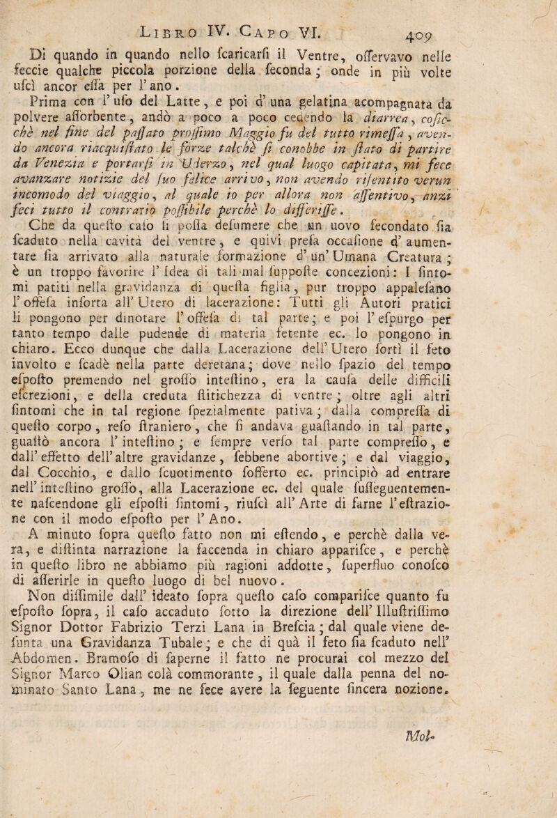 Di quando in quando nello fcaricarfi il Ventre, offervavo nelle feccie qualche piccola porzione della feconda ; onde in piu volte ufcì ancor effa per F ano . Prima con F ufo del Latte, e poi a una gelatina acompagnara da polvere afforbente, andò a poco a poco cedendo la diarrea, co fio¬ che nel fine del paffato prò (fimo Maggio fu del tutto rime fi a , aven¬ do ancora riacqui fiato le forze talché fi conobbe in flato di partire da Venera e portar fi in 'U ferzo, nel qual luogo capitata, mi fece avanzare notizie del fuo felice arrivo, non avendo rif entità verun incomodo del viaggio, al quale io per allora non afientivoj dnzì feci tutto il contrario pojjìbile perché lo dijferijfe. Che da quello calo li polla defumere che un uovo fecondato fia icaduto nella cavità dei ventre, e quivi prela occafione d’ aumen¬ tare fia arrivato alla naturale formazione d’ un’ Umana Creatura ; è un troppo favorire F Idea di tali mal fuppofte concezioni: I finto¬ mi patiti nella gravidanza di quella figlia, pur troppo appalefano T offe fa inferra ali Utero di lacerazione: Tutti gli Autori pratici li pongono per dinotare F offe fa di tal parte; e poi F efpurgo per tanto tempo dalle pudende di materia fetente ec. lo pongono in chiaro. Ecco dunque che dalla Lacerazione delF Utero forti il feto involto e fcadè nella parte deretana; dove nello fpazio del tempo efpofto premendo nel grolla infettino, era la caufa delle difficili eferezioni, e della creduta ftitichezza di ventre; oltre agli altri fintomi che in tal regione fpezialmente pativa ; dalla compretta di quefto corpo, refo ttraniero, che fi andava gualcando in tal parte, guaito ancora F intettino ; e Tempre verfo tal parte compreflò, e dalF effetto dell’altre gravidanze, febbene abortive; e dal viaggio, dal Cocchio, e dallo fcuotimento fofferto ec. principiò ad entrare nell’infettino grotto, alla Lacerazione ec. del quale fufleguentemtn- te nafeendone gli efpofti fintomi, riufei all’Arte di farne Feffrazio¬ ne con il modo efpofto per l’Ano. A minuto [opra quefto fatto non mi effondo, e perchè dalla ve¬ ra, e diftinta narrazione la faccenda in chiaro apparifee, e perchè in quefto libro ne abbiamo più ragioni addotte, fuperfluo conofcó di after ir le in quefto luogo di bel nuovo . Non diflìrnile dall’ ideato fopra quefto cafo comparile quanto fu efpofto fopra, il cafo accaduto forte la direzione dell’ Illuflriffimo Signor Dottor Fabrizio Terzi Lana in Brefcia ; dal quale viene de¬ funta una Gravidanza Tubale; e che di quà il feto fia fcaduto nelF Abdcmen. Bramofo di faperne il fatto ne procurai col mezzo del Signor Marco Olian colà commorante , il quale dalla penna del no¬ minato Santo Lana 3 me ne fece avere la feguente fmeera nozione» \ Mol* \