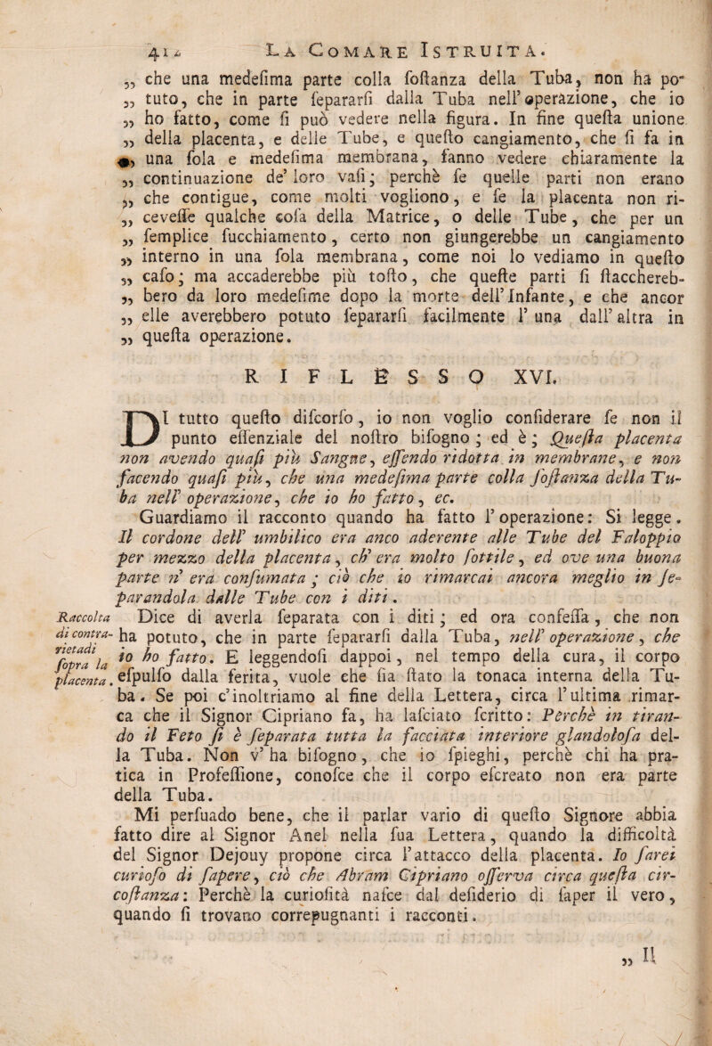 „ che una medefima parte colla foftanza della Tuba, non ha pora „ tuto, che in parte fepararfi da Ila Tuba nell5 operazione, che io 5, ho fatto, come fi può vedere nella figura. In fine quella unione. ,5 della placenta, e delle Tube, e quello cangiamento, che fi fa in 0, una fola e medefima membrana, fanno vedere chiaramente la „ continuazione de5 loro vali ; perchè fe quelle parti non erano „ che contigue, come molti vogliono, e fe ia placenta non ri- ,, ceveife qualche cola della Matrice, o delle Tube, che per un „ femplice fucchiarnento, certo non giungerebbe un cangiamento „ interno in una foia membrana, come noi lo vediamo in quello „ cafo; ma accaderebbe piu torto, che quelle parti fi flacchereb- „ bero da loro medefime dopo la morte dell5Infante, e che ancor „ elle averebbero potuto fepararfi facilmente Y una dall5 altra in ,5 quella operazione. RIFLESSO XVI. DI tutto quello difcorfc , io non voglio confiderai fe non il punto effenziale del noftro bifogno ; ed è ; Quefta placenta ?ion avendo qua fi piu Sangue , e fendo ridotta in membrane, e non facendo quafi piu, che mia medefima parte colla foftanza della Tu¬ ba nell operazione, che io ho fatto, ec. Guardiamo il racconto quando ha fatto l’operazione: Si legge. Il cordone dell umbilico era anco aderente alle Tube del Faloppìo. per mezzo della placenta , eh' era molto fiottile, ed ove una buona parte n era confumata ; ciò che io rimarcai ancora meglio in fe? parandola dalle Tube con i diti. Raccolta Dice di averla feparata con i diti j ed ora confefla, che non di contea- ha potuto, che in parte fepararfi dalla Tuba, nell operazione, che VCopra1 la i0 fatto' E leggendofi dappoi, nel tempo della cura, il corpo placenta.efpulfo dalla ferita, vuole che ila fiato la tonaca interna della Tu¬ ba. Se poi c’inoltriamo al fine della Lettera, circa Yultima rimar¬ ca che il Signor Cipriano fa, ha lafciato fcritto: Perchè in tiran¬ do il Feto fi è feparata tutta la facciata interiore glandolofa del¬ la Tuba. Non v’ha bifogno, che io fpieghi, perchè chi ha pra¬ tica in Profeffione, conoide che il corpo efereato non era parte della Tuba. Mi perfuado bene, che il parlar vario di quello Signore abbia fatto dire al Signor Anei nella fua Lettera, quando la difficoltà del Signor Dejouy propone circa l’attacco della placenta. Io farei curiofo di fapere, ciò che Abram Cipriano ojfierva circa quefia cir- coftanza: Perchè la curìofità nafee dal defiderio di faper il vero, quando fi trovano correpugnanti i racconti. 55