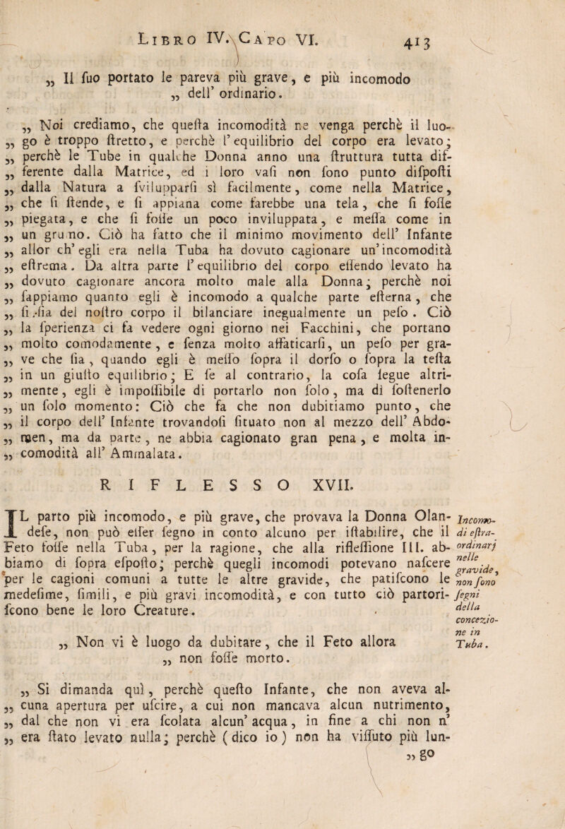 „ Il fuo portato le pareva più grave, e più incomodo „ dell’ordinario. „ Noi crediamo, che quella incomodità ne venga perchè il luo- „ go è troppo ftretto, e perchè I5 equilibrio del corpo era levato; „ perchè le Tube in qualche Donna anno una ftruttura tutta dif- 3, ferente dalla Matrice, ed i loro vali non fono punto difpofti 3, dalla Natura a fvilupparfi sì facilmente, come nella Matrice, „ che fi ftende, e fi appiana come farebbe una tela, che fi folle „ piegata, e che fi folle un poco inviluppata, e mefìa come in 3, un gru no. Ciò ha fatto che il minimo movimento dell5 Infante 33 allor ch’egli era nella Tuba ha dovuto cagionare un’incomodità 33 e fi re ma. Da altra parte l’equilibrio del corpo effendo levato ha 33 dovuto cagionare ancora molto male alla Donna; perchè noi „ fappiamo quanto egli è incomodo a qualche parte efterna , che 3, fi Tra dei noitro corpo il bilanciare inegualmente un pefo. Ciò 3, la fperienza ci fa vedere ogni giorno nei Facchini, che portano 3, molto comodamente, e fenza molto affaticarli, un pefo per gra- „ ve che fìa , quando egli è meffo fopra il dorfo o fopra la tefta ,, in un giuilo equilibrio; E fe al contrario, la cofa legue altri- 3, mente, egli è imponìbile di portarlo non folo, ma di foftenerlo 5, un folo momento: Ciò che fa che non dubitiamo punto, che 3, il corpo deli’ Infante trovandoti fituato non al mezzo dell5 Àbdo- „ men, ma da parte , ne abbia cagionato gran pena, e molta ìn~ 3, comodità all’Ammalata. RIFLESSO XVIL L parto più incomodo, e più grave, che provava la Donna Olan- defe, non può eifer fegno in conto alcuno per iftabilire, che \il Feto foffe nella Tuba, per la ragione, che alla rifleffione ili. ab¬ biamo di fopra efpofto; perchè quegli incomodi potevano nafcere per le cagioni comuni a tutte le altre gravide, che patifcono le xnedefime, limili, e più gravi incomodità, e con tutto ciò partori- fcono bene le loro Creature. \ ; 4 ^ 3, Non vi è luogo da dubitare, che il Feto allora „ non foffe morto. Incomo¬ di efìra- ordinari nelle gravide , non fono fegnt della concezio¬ ne in Tuba, 35 35 35 ,, Si dimanda qui, perchè quello Infante, che non aveva al¬ cuna apertura per ufcire, a cui non mancava alcun nutrimento, dal che non vi era fcolata alcun’ acqua, in fine a chi non era flato levato nulla; perchè (dico io) non ha viffuto più lun- 53 gO /