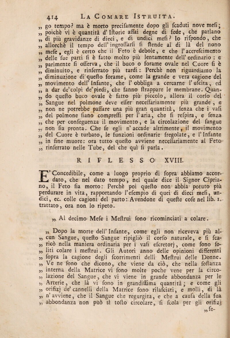 „ go tempo? ma è morto precifamente dopo gli fcaduti nove meli; „ poiché vi è quantità d’Iftorie affai degne di fede, che parlano „ di più gravidanze di dieci, e di undici meli? Io rifpondo, che „ allorché il tempo delI5 ingroffarfi fi ftende al di là del nono „ mefe , egli è certo che il Feto è debole, e che F acerefci mento 5, delle Tue parti fi è fatto molto più lentamente dell5 ordinario : e parimente fi offerva, che il buco o forame ovale nel Cuore fi è „ diminuito, e inferrato più tardi: Perché non riguardiamo la diminuzione di quello forame, come la grande e vera cagione del „ movimento dell5 Infante, che 1? obbliga a cercarne Fufcita, ed „ a dar de5colpi de5piedi, che fanno ffrappare le membrane. Quan- „ do quello buco ovale è fatto più piccolo, allora il corlo del „ Sangue nel, polmone deve effer neceffariamente più grande , e 3, non ne potrebbe paffare una più gran quantità, lenza che i vali „ del polmone fiano comprali! per Faria, che fi refpira, e fenza ,3 che per confluenza il movimento, e la circolazione del fangue non fia pronta. Che fe egli n5 accade altrimente, il movimento 3, del Cuore è turbato, le funzioni ordinarie fregolate, e FInfante 3, in fine muore: ora tutto quello avviene neceffariamente al Feto ,3 inferrato nelle Tube, del che qui fi parla. ^ R I F L E S S O XVIIIe E5 Concedibile, come a luogo proprio di fopra abbiamo accor¬ dato, che nel dato tempo, nel quale dice il Signor Cipria* no, il Feto fia morto: Perchè poi quello non abbia potuto più perdurare in vita, rapportando Fefempio di quer di dieci raefi, un» dici, ec. colle cagioni del parto: Avendone di quelle cofe nel lib. i* trattato, ora non lo ripeto. jy Ai decimo Mefe ì Mellrui fono ricominciati a colare . „ Dopo la morte delF Infante, come egli non riceveva più al* 3, cun Sangue, quello Sangue ripigliò il corfo naturale, e fi fica- 3, ricò nella maniera ordinaria per i vali efcretorj, come fono fio* 3, liti colare i mellrui. Gli Autori anno delle opinioni differenti 3, fopra la cagione degli fcorrimenti dell! Mellrui delle Donne. 5, Ve ne fono che dicono, che viene da ciò, che nella foftanza ,3 interna della Matrice vi fono molte poche vene per la circo- 3, lazione del Sangue, che vi viene in grande abbondanza per le Arterie, che là vi fono in grandiffima quantità; e come gli « orifizi de5 cannelli della Matrice fono rilanciati, e molli, di là „ n’avviene, che il Sangue che regurgita, e che a caufa della fua abbondanza non può sì tofìo circolare, fi fcola per gli orifiz) 3, fe- 55