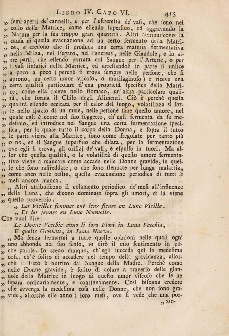 femi-aperti de’cannelli, e per l’efiremità de’ vafi, che fono nel „ collo della Matrice, come effendo fuperfluo, ed aggravando la „ Natura per la fua troppo gran quantità. Altri attribuirono la 3, caufa di quella evacuazione ad un certo fermento della Matri- 3, ce, e credono che fi produca una certa materia fermentativa 33 nella Milza, nel Fegato, nel Pancreas, nelle Glandola, e in al» 3, tre parti, che effendo portata col Sangue per P Arterie, o per 3, i vali linfatici nella Matrice, ed arredandoli in parte fi unìfce ,, a poco a poco (perchè fi trova fempre nelle perfone, che fi „ aprono, un certo umor vifcofo, o mucilaginofo ) e riceve una „ certa qualità particolare d’una proprietà fpecifica della Mairi- ,, ce; come ella riceve nello ftomaco, un’altra particolare quali- 3, tà, che forma il Chilo degli Alimenti. Ciò è perchè quella ,, qualità effendo eccitata per il calor del luogo , volatilizza sì for- 3, te nello fpazio di un mefe, nelle perfone fané quello umore, nel 3, quale egli è come nel fuo foggetto, ch’egli fermenta da fe me- 3, defimo, ed introduce nel Sangue una certa fermentazione fpeci- 3, fica, per la quale tutto il corpo della Donna, e fopra il tutto „ le parti vicine alla Matrice, fono come fregolate per tanto più 3, o no, ed il Sangue fuperfluo che dilata, per la fermentazione 3, ove egli fi trova, gli orifizj de5 vafi, è efpulfo in fuori. Ma al- „ lor che quella qualità, o la volatilità di quello umore Fermenta- ,, tivo viene a mancare come accade nelle Donne .gravide, in quel- „ le che fono raffreddate, o che fono ftenuate per lunga malattia, 3, come anco nelle beftie, quella evacuazione periodica di tutti lì „ mefi ancora manca. ,, Altri attibuifcono il colamento periodico de’mefi airinfluenze ,, della Luna, che dicono dominare fopra gli umori, di là viene ,3 quello proverbio. „ Les Vieilles femmes ont lem fleurs en Lune Vietile. 3, Et les jeunes en Lune Nouvelle* Che vuol dire : Le Do?me Vecchie anno li loro Fiorì in Luna Vecchia, E quelle Giovani, in Luna Nuova. 3, Ma fenza fermarmi a tutte quelle opinioni nelle quali egri' 3, uno abbonda nel fuo fenfo, io dirò il mio fentimento in po« 3, che parole. Io credo dunque, ch’egli fucceda qui la medefima „ cofa, eh’è folito di accadere nei tempo della gravidanza, allor- 3, chè il Feto è nutrito dal Sangue della Madre. Perchè come 3, nelle Donne gravide, è folito di colare a traverfo delle glan- 3, dole della Matrice in luogo di quello umor vifcofo che fe ne 3, fepara ordinariamente, e continuamente. Così bifogna credere 3, che avvenga la medefima cofa nelle Donne, che non fono gra- £» vide, allorché elle anno i loro mefi, ove fi vede che una por-