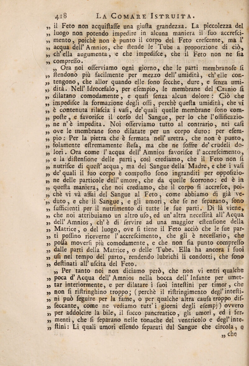 5? il Feto non acquifiaffe una giuda grandezza. La piccolezza del „ luogo non potendo impedire in alcuna maniera il fuo accrefci- mento, poiché non è punto il corpo del Feto crefcente, ma l* ,, acqua dell’Amnios, che (tende le Tube a proporzione di ciò, „ ch’ella augumenta, e che irnpedifce, che il Feto non ne fia „ compreffo. „ Ora noi offerviamo ogni giorno, che le parti membranofe fi ftendono più facilmente per mezzo dell’umidità, ch’elle eon- 3> tengono, che allor quando elle fono fecche, dure, e fenza umi- y> dità. Nell’Idrocefalo, per efempio, le membrane del Cranio fi „ dilatano comodamente, e quafi fenza alcun dolore : Ciò che „ irnpedifce la formazione degli olii, perchè quella umidità, che vi „ è contenuta rilafcia i vali, de’quali quelle membrane fono com- „ polle, e favorifce il corfo del Sangue, per lo che l’offfficazio- „ ne n’ è impedita. Noi offerviamo tutto al contrario, nei cali „ ove le membrane fono dilatate per un corpo duro: per efem- „ pio: Per la pietra che è fermata nell’uretra, che non è punto, „ folamente ellremamente Uefa, ma che ne foffre de’crudeli do ,, lori. Ora come l’acqua dell’ Amnios favorifce 1’ accrefcimento, „ e la dillenfione delle parti, così crediamo, che il Feto non fi „ nutrifce di quell’acqua, ma del Sangue della Madre, e che i vali „ de’quali il fuo corpo è compollo fono ingranditi per oppofizio» ,, ne delle particole dell’umore, che da quelle fcorrono: ed è in „ quella maniera, che noi crediamo, che il corpo fi accrefce, poi» „ chè vi và affai del Sangue al Feto, come abbiamo di già ve» dato, e che il Sangue, e gli umori, che fe ne feparano, fono „ Efficienti per il nutrimento di tutte le fue parti. Di là viene, che noi attribuiamo un altro ufo, ed un’altra neceffità all’Acqua 33 dell’ Amnios, eh3 è di fervire ad una maggior ellenfione della „ Matrice, o del luogo, ove fi tiene il Feto acciò che le fue par- „ ti poffino riceverne l’accrefcimento, che gli è neceffario, che „ polla moverfi più comodamente, e che non fia punto compreffo „ dalle parti della Matrice, o delle Tube. Ella ha ancora i fuol „ ufi nei tempo del parto, rendendo lubrichi li condotti, che fono ,, deftinati all’ufeita del Feto. „ Per tanto noi non diciamo però, che non vi entri qualche „ poca d’Acqua dell’ Amnios nella bocca dell’ Infante per umet- 3, tar interiormente, e per dilatare i fuoi inteflini per timor, che „ non fi riftringhino troppo; (perchè il riftringimento degl’intefti- 3, ni può feguire per la fame, o per qualche altra caufa troppo dif- 3, feccante, come ne vediamo tutt5 i giorni degli efempj ) ovvero 33 per addolcire la bile, il fuoco pancreatico, gli umori, ed i fer* 3, menti, che fi feparano nelle tonache del ventricolo e degl’ inte^ 33 ftiai: Li quali umori effendo feparati dal Sangue che circola, q