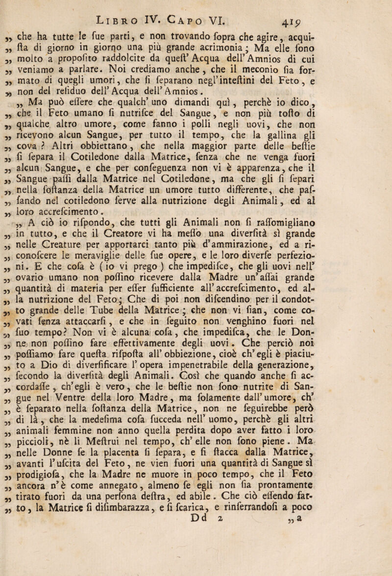 ,, che ha tutte le fue parti, e non trovando fopra che agire, acqui- „ fta di giorno in giorno una più grande acrimonia ; Ma elle fono 3, molto a proposto raddolcite da quell’ Acqua delF Amnios di cui veniamo a parlare. Noi crediamo anche, che il meconio fia for- mato di quegli umori, che li feparano negl’inteftini del Feto, e non del refiduo dell’Acqua dell’Axnnios. „ Ma può edere che qualch’ uno dimandi qui, perchè io dico, „ che il Feto umano li nutrifce del Sangue, e non più tolìo di qualche altro umore, come fanno i polli negli uovi, che non „ ricevono alcun Sangue, per tutto il tempo, che la gallina gli 3, cova ? Altri obbiettano, che nella maggior parte delle beliie „ li fepara il Cotiledone dalla Matrice, fenza che ne venga fuori „ alcun Sangue, e che per confeguenza non vi è apparenza, che il „ Sangue palli dalla Matrice nel Cotiledone, ma che gli fi fepari „ nella foftanza della Matrice un umore tutto differente, che paf- 3, (andò nel cotiledone ferve alla nutrizione degli Animali, ed ai „ loro accrefci mento. 5, A ciò io rifpondo, che tutti gli Animali non fi raffomigliano 33 in tutto, e che il Creatore vi ha meflò una diverfità si grande „ nelle Creature per apportarci tanto più d’ammirazione, ed a ri- ,5 conofcere le meraviglie delle fue opere, eie loro diverfe perfezio- 5, ni. E che cofa è (io vi prego) che impedifce, che gli uovi nell’ ,5 ovario umano non pollino ricevere dalla Madre un’affai grande 3, quantità di materia per efler fufficiente all’accrefcimento, ed al- 3, la nutrizione del Feto; Che di poi non difcendino per il condot- 3, to grande delle Tube della Matrice; che non vi fian, come co- 3, vati fenza attaccarli, e che in feguito non venghino fuori nel 3, fuo tempo? Non vi è alcuna cofa, che impedifca, che le Don- 3, ae non pollino fare effettivamente degli uovi. Che perciò noi 3, polliamo fare quella rifpofta all’obbiezione3 cioè ch’egli è piaciu- 3, to a Dio di diverfificare l’opera impenetrabile della generazione, 3, fecondo la diverfità degli Animali. Così che quando anche fi ac- 33 cordaffe ch’egli è vero, che le beffie non fono nutrite di San- 3, gue nel Ventre della loro Madre, ma {blamente dall’umore, eh3 5, è feparato nella foftanza della Matrice, non ne feguirebbe però 3, di là, che la medefima cofa fucceda nell’uomo, perchè gli altri 3, animali femmine non anno quella perdita dopo aver fatto i loro „ piccioli, nè li Meftrui nel tempo, ch’elle non fono piene. Ma 3, nelle Donne fe la placenta fi fepara, e fi fiacca dalla Matrice, „ avanti Fufcita del Feto, ne vien fuori una quantità di Sangue sì ,, prodigiofa, che la Madre ne muore in poco tempo, che il Feto 3, ancora n’è come annegato, almeno fe egli non fia prontamente 3, tirato fuori da una perfona delira, ed abile. Che ciò eifendo far- 33 to, la Matrice fi difimbarazza, e fi fcarica, e rinferrandofi a poco