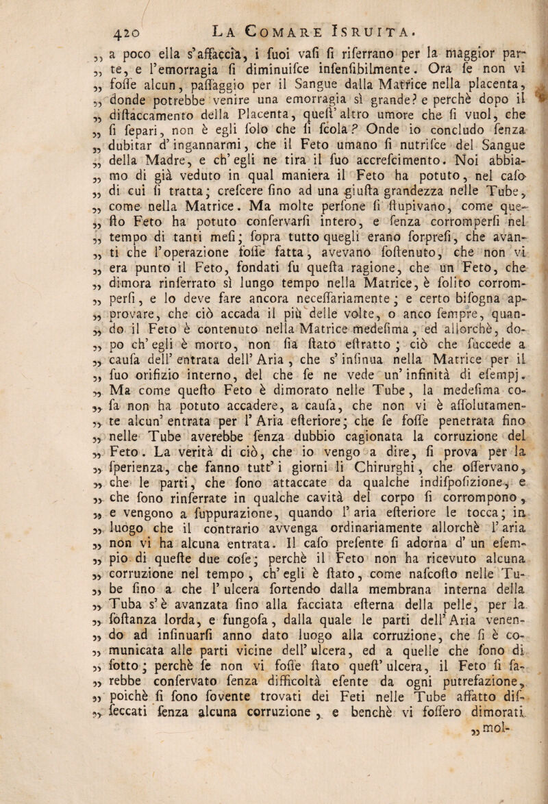 ,5 a poco ella s’affaccia, i fuoi vafi fi riferrano per la maggior par te, e Pemorragia fi diminuifce infenfibilmente. Ora fe non vi „ foffe alcun, paffaggio per il Sangue dalla Matrice nella placenta, „ donde potrebbe venire una emorragia sì grande? e perchè dopo il „ diftaccamento della Placenta, queff altro umore che fi vuol, che „ fi fepari, non è egli Polo che fi fcola ? Onde io concludo fenza „ dubitar d’ingannarmi, che il Feto umano fi nutrifce del Sangue ,, della Madre, e ch’egli ne tira il fuo accrefcimento. Noi abbia- „ mo di già veduto in qual maniera il Feto ha potuto, nel cafo „ di cui fi tratta; crefcere fino ad una giuda grandezza nelle Tube, 3, come nella Matrice. Ma molte pedone fi fiupivano, come que- „ fio Feto ha potuto confervarfi intero, e fenza corromperfi nel 3, tempo di tanti meli; fopra tutto quegli erano forprefi, che avan- „ ti che l’operazione folle fatta, avevano foftenuto, che non vi „ era punto il Feto, fondati fu quella ragione, che un Feto, che „ dimora rinlèrrato sì lungo tempo nella Matrice, è folito corrom- 3, perfi, e lo deve fare ancora neceffariamente ; e certo bifogna ap~ ,3 provare5 che ciò accada il piu delle volte, o anco fempre, quan- 33 do il Feto è contenuto nella Matrice medefima, ed allorché, do- 3, po ch’egli è morto, non fia fiato eftratto ; ciò che fuccede a „ caufa dell’entrata dell’Aria, che s’infinua nella Matrice per il 5, fuo orifizio interno, del che fe ne vede un’infinità di efempj. 3, Ma come quefto Feto è dimorato nelle Tube, la medefima co- 33 fa non ha potuto accadere, a caufa, che non vi è affolutamen- 3, te alcun’entrata per l’Aria efteriore; che fe foffe penetrata fino 33 nelle Tube averebbe fenza dubbio cagionata la corruzione dei 33 Feto. La verità di ciò, che io vengo a dire, fi prova per la 33 fperienza, che fanno tutt’i giorni li Chirurghi, che offervano, 3> che le parti, che fono attaccate da qualche indifpofizione, e 3, che fono rinferrate in qualche cavità del corpo fi corrompono , 3, e vengono a fuppurazione, quando l’aria efteriore le tocca; ia 3, luogo che il contrario avvenga ordinariamente allorché l’aria 3, non vi ha alcuna entrata. Il cafo prefente fi adorna d’ un efen> 33 pio di quelle due cofe; perchè il Feto non ha ricevuto alcuna 33 corruzione nel tempo, ch’egli è fiato, come nafcofto nelle Tu- 3, be fino a che 1’ ulcera fortendo dalla membrana interna della 3, Tuba s’è avanzata fino alla facciata efterna della pelle, per la 33 foftanza lorda, e fungofa, dalla quale le parti dell’Aria venen- 3, do ad infinuarfi anno dato luogo alla corruzione, che fi è co- 3, municata alle parti vicine dell’ulcera, ed a quelle che fono di 3, folto ; perchè fe non vi fofi'e fiato queft’ulcera, il Feto fi fa- 5> rebbe confervato fenza difficoltà efente da ogni putrefazione, 3, poiché fi fono fovente trovati dei Feti nelle Tube affatto dif- ,3 feccati fenza alcuna corruzione , e benché vi foffero dimorati 33 mot-