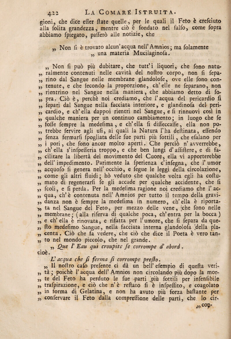 gioni, che dice effer fiate quelle, per le quali il Feto è crefciuto alla folita grandezza, mentre ciò è fondato nel falfo, come fopra abbiamo fpiegato, pafferò alle notizie, che „ Non fi è trovato alcun'acqua nell’Amnios; ma {blamente „ una materia Mucilaginofa, „ Non fi può più dubitare, che tutt’i liquori, che fono natu- ,, Talmente contenuti nelle cavità del nofìro corpo, non fi fepa- „ rino dal Sangue nelle membrane glandolofe, ove elle fono con- „ tenute, e che lecondo la proporzione, ch’elle ne feparano, non „ rientrino nel Sangue nella maniera, che abbiamo detto di fo- „ pra. Ciò è, perchè noi crediamo, che l’acqua del pericardio fi „ fepari dal Sangue nella facciata interiore, e glandinofa del peri- „ cardio, e ch’ella dappoi rientri nel Sangue, e fi rinnuovi così in „ qualche maniera per un continuo cambiamento; in luogo che fe „ foffe fempre la medefima , e ch’ella fi diffeccaffe, ella non po- „ trebbe fervire agli ufi, ai quali la Natura l’ha desinata, effendo „ fenza fermarfi fpogliata delie fue parti più fot tifi, che efalano per „ i pori, che fono ancor molto aperti. Che perciò n’avverrebbe, „ ch’ella s’infpefferia troppo, e che ben lungi d’affiftere, e di fa- „ cilitare la libertà dei movimento del Cuore, ella vi apporterebbe „ dell’impedimento. Parimente la fperienza c’infegna, che 1’umor „ acquofo fi genera nell’occhio, e fegue le leggi della circolazione, „ come gli altri fluidi; hò veduto che qualche volta egli ha coftu- „ mato di regenerarfi fe gli accade per qualche accidente, che fi „ fcoli, e fi perda. Per la medefima ragione noi crediamo che T ac- „ qua, eh’è contenuta nell5 Amnios per tutto il tempo della gravi- 3, danza non è fempre la medefima in numero, ch’ella è riporta- ta nel Sangue del Feto, per mezzo delle vene, [che fono nelle „ membrane; (alla riferva di qualche poca, ch’entra per la bocca) ,, e ch’ella è rinovata, e rifatta per Tumore, che fi fepara da que- „ fio medefimo Sangue, nella facciata interna glandolofa [della pia* „ centa. Ciò che fa vedere, che ciò che dice il Poeta è vero tan- „ to nel mondo piccolo, che nel grande. „ Que V Eau qui croupite fe corrompe d’ abord. cioè. ^ : ■ V acqua che fi ferma fi corrompe prefio. „ Il noftro cafo prefente ci dà un bell’ efempio di quella veri» 3, tà ; poiché l’acqua dell’Amnios non circolando più dopo la mor- „ te del Feto ha perduto le fue -parti [più lottili per infenfibile „ trafpirazione, e ciò che n’è reftato fi è infpeffito, e coagolato „ in forma di Gelatina, e non ha avuto più forza bafiante per 5, confervare il Feto dalla compreffione delle parti, che lo cir- f3> c0$*