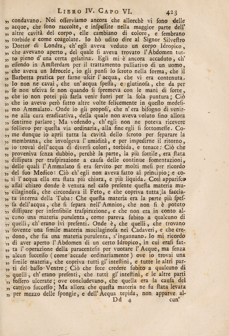 5, condavano. Noi offerviamo ancora che allorché vi fono 'delle 3, acque, che fono raccolte, e infpeffite nella maggior parte dell* „ altre cavità del corpo, elle cambiano di colore, e fembrano „ torbide e come coagolate. Io ho udito dire al Signor Silvefiro „ Dottor di Londra, ch’egli aveva veduto un corpo Idropico, „ che avevano aperto, del quale fi aveva trovato rAbdomen tut- 35 to pieno d5 una certa gelatina. Egli mi è ancora accaduto, eh5 „ effendo in Amfterdam per il trattamento palliativo di un uomo, „ che aveva un Idrocele, io gli punfi lo fcroto nella forma, che il „ Barbetta pratica per farne ufeir l’acqua, che vi era contenuta. „ Io non ne cavai, che un’acqua fpeffa, e glutinofa, che da per „ fe non ufeiva fe non quando fi fpremeva con le mani di forte, „ che io non potei più farla venir fuori per la fola puntura; Ciò „ che io avevo però fatto altre volte felicemente in quello medefi- „ mo Ammalato. Onde io gli propofi, che n’era bifogno di venir- „ ne alla cura eradicativa, della quale non aveva voluto fino allora „ fentirne parlare ; Ma vedendo, eh5 egli non ne poteva ricevere „ follievo per quella via ordinaria, alla fine egli fi fottomeffe. Co- „ me dunque io aprii tutta la cavità dello fcroto per feparare la 3, membrana, che involgeva V umidità, e per impedirne il ritorno, ,, io trovai dell’acqua di diverfi colori, torbida, e tenace: Ciò che „ proveniva fenza dubbio, perchè la parte, la più fiottile, era fiata „ diffipata per trafpirazione a caufa delle continue fomentazioni, 3, delle quali F Ammalato fi era fervito per molti mefi per ricordo „ del fuo Medico: Ciò ch’egli non aveva fatto al principio; e co- „ sì l5 acqua ella era fiata più chiara, e più liquida. Così apparife^ 3, affai chiaro donde è venuta nel cafo prefente quella materia mu» „ cilaginofa, che circondava il Feto, e che copriva tuttala faccia- „ ta interna della Tuba: Che quella materia era la parte più fpeff- ,3 là dell’acqua , che fi fepara nell’Amnios, che non fi è potuto „ diffipare per infenfibile trafpirazione, e che non era in conto al- „ cune una materia purulenta, come pareva fubito a qualcuno di quelli, ch? erano ivi prefenti. Onde è, che quelli, che trovano 5, fovente una filmile materia mucilaginofa nei Cadaveri, e che cre- „ dono, che fia una materia purulenta, s’ingannano. Io mi ricordo „ di aver aperto 1’Abdomen di un certo Idropico, in cui erafi fat- „ ta 1’ operazione della paracentefis per vuotare 1’ Acque, ma fenza 3, alcun fucceffo ( come accade ordinariamente ) ove io trovai una „ fimiie materia, che copriva tutti gl’inteflini, e tutte le altri par- „ ti del baffo Ventre ; Ciò che fece credere fubito a qualcuno di „ quelli, eh’erano prefenti, che tutti gl’inteftini, e le altre parti „ foffero ulcerate ; ove concludevano, che quella era la caufa del 3, cattivo fucceffo; Ma allora che quella materia ne fu fiata levata 3, per mezzo delle fpongie, e dell’Acqua tepida, non apparve al- Dd 4 curi3