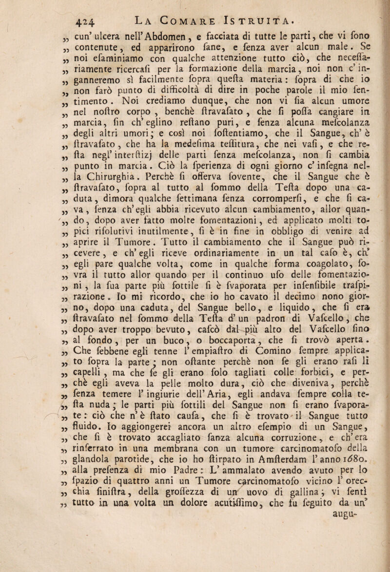 „ curi5 ulcera nelFAbdomen, e facciata di tutte le parti, che vi fono „ contenute, ed apparirono fané, e fenza aver alcun male. Se „ noi efaminiamo con qualche attenzione tutto ciò, che neceffa- „ riamente ricercafi per la formazione delia marcia, noi non c5 in- ,, ganneremo sì facilmente fopra quella materia : fopra di che io „ non farò punto di difficoltà di dire in poche parole il mio fen- ,, timento . Noi crediamo dunque, che non vi fia alcun umore „ nei noftro corpo , benché ftravafato , che fi poffa cangiare in „ marcia, fin ch’eglino reftano puri, e fenza alcuna mefcolanza „ degli altri umori; e così noi foftentiamo, che il Sangue, eh’è „ ftravafato, che ha la medefima teffitura, che nei vafi, e che re- ,, fta negl5 interftizj delle parti fenza mefcolanza, non fi cambia „ punto in marcia. Ciò la fperienza di ogni giorno c5 infegna nel- „ la Chirurghia. Perchè fi offerva fovente, che il Sangue che è „ ftravafato, fopra al tutto al fommo della Tefta dopo una ca- „ duta, dimora qualche fettimana fenza corromperfi, e che fi ca- „ va, lenza ch’egli abbia ricevuto alcun cambiamento, allor quan- 7„ do, dopo aver fatto molte fomentazioni, ed applicato molti to- „ pici rifolutivi inutilmente, fi è in fine in obbligo di venire ad ,, aprire il Tumore. Tutto il cambiamento che il Sangue può ri- „ cevere, e ch’egli riceve ordinariamente in un tal cafo è, eh8 „ egli pare qualche volta, come in qualche forma coagolato, fo- „ vra il tutto allor quando per il continuo ufo delle fomentazio- „ ni , la fua parte più Lottile fi è fvaporata per infenfibile trafpi- „ razione. Io mi ricordo, che io ho cavato il decimo nono gior- „ no, dopo una caduta, del Sangue bello, e liquido, che fi era „ ftravafato nel fommo della Tefta d’un padron di Vafcello, che „ dopo aver troppo bevuto, cafcò daKpjù aito del Vafcello fina 3, al fondo, per un buco, o boccaporta, che fi trovò aperta * „ Che febbene egli tenne l’empiaftro di Cornino Tempre applica- „ to fopra la parte ; non oftante perchè non fe gli erano rafi li „ capelli , ma che fe gli erano folo tagliati colle forbici , e per- „ chè egli aveva la pelle molto dura, ciò che diveniva, perchè „ fenza temere F ingiurie dell’Aria, egli andava Tempre colia te- /„ fta nuda; le parti più lottili del Sangue non fi erano fvapora- iyy te: ciò che n’è flato caufa, che fi è trovato il Sangue tutto „ fluido. Io aggiongerer ancora un altro efempio di un Sangue, „ che fi è trovato accagliato faoza alcuna corruzione, e ch’era „ rinferrato in una membrana con un tumore carcinomatofo della „ glandola parotide, che io ho ftirpato in Amfterdam Fannoiò8o. „ alla prefenza di mio Padre : L’ ammalato avendo avuto per lo „ fpazio di quattro anni un Tumore carcinomatofo vicino F orec- 3, chia finiftra, della groffezza di un uovo di gallina; vi Tenti ,3 tutto in una volta un dolore acutiffimo, che fu feguito da uri augu-