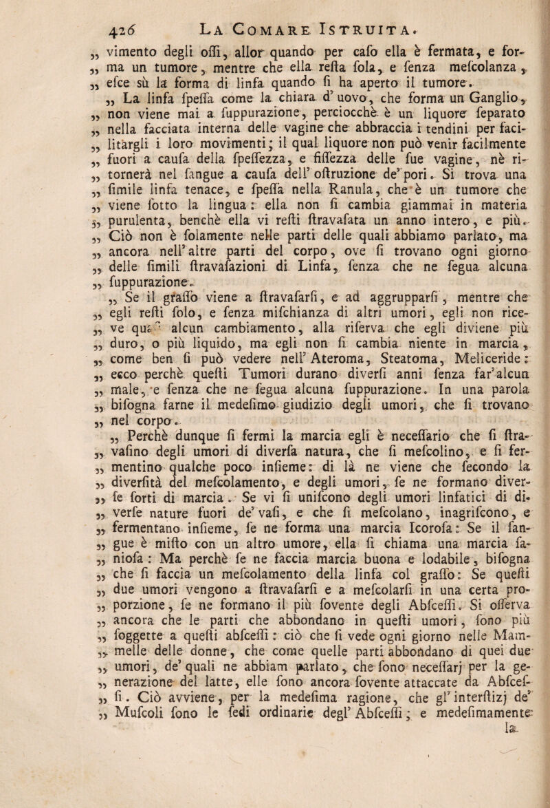 55 vimento degli offi5 allor quando per cafo ella è fermata, e for- ?3 ma un tumore, mentre che ella refta fola, e fenza mefcolanza r 3, efce su la forma di linfa quando fi ha aperto il tumore. ,3 La linfa fpeffa come la chiara, d3 uovo, che forma un Ganglio, 33 non viene mai a fuppurazione,^ perciocché è un liquore feparato 3, nella facciata interna delle vagine che abbraccia i tendini per faci- 33 litargli i loro movimenti; il qual liquore non può venir facilmente 33 fuori a caufa delia fpeffezza, e fiffezza delle fue vagine , nè ri- 33 tornerà nel fangue a caufa dell5 oftruzione de5pori. Si trova una 33 limile linfa tenace, e fpeffa nella Ranula, che è un tumore che 3, viene lotto la lingua : ella non li cambia giammai in materia 5, purulenta, benché ella vi refti ftravafata un anno intero, e più. 3, Ciò non è folamente nelle parti delle quali abbiamo parlato, ma 3, ancora nell5altre parti del corpo, ove fi trovano ogni giorno 3, delle limili ftravafazionl di Linfa, fenza che ne fegua alcuna „ fuppurazionev „ Se il graffo viene a firavafarfi, e ad aggrupparli 5 mentre che 3, egli refti folo, e fenza mifchianza di altri umori, egli non rice- 3, ve qu*  alcun cambiamento, alla riferva che egli diviene più ,, duro, o più liquido, ma egli non fi cambia niente in marcia, 3, come ben fi può vedere nell’Ateroma, Steatoma, Meliceride : 3, ecco perchè quefti Tumori durano diverfi anni fenza far3 alcun 3, male, e fenza che ne fegua alcuna fuppurazione. In una parola 3, bifogna farne iL medefim© giudizio degli umori, che fi trovano 33 nel corpo . 33 Perchè dunque li fermi la marcia egli è neceffario che fi ftra- 3, vafino degli umori di diverfa natura, che fi mefcolino, e fi fer- 3, mentine qualche poco infieme : di là ne viene che fecondo la. ss diverfità del mefcolamento, e degli umori, fe ne formano diver- 33 fe forti di marcia . Se vi fi unifeono degli umori linfatici di di* 3, verfe nature fuori de5 vali, e che fi mefcolano, inagrìfeono, e 3, fermentano infieme, fe ne forma una marcia Icorofa: Se il fan- 3, gue è mifto con un altro umore, ella fi chiama una marcia fa- 3, niofa : Ma perchè fe ne faccia marcia buona e lodabile , bifogna 3, che fi faccia un mefcolamento della linfa col graffo: Se quefti 3, due umori vengono a ftravafarfi e a mefcolarfi in una certa prò- „ porzione, fe ne formano il più fovente degli Abfceffh Si offerva „ ancora che le parti che abbondano in quefti umori, fono più ,3 foggette a quefti abfceffi : ciò che fi vede ogni giorno nelle Mam- melle delle donne , che come quelle parti abbondano di quei due 3, umori, de’quali ne abbiam parlato, che fono neceffarj per la ge- „ nerazione del latte, elle fono ancora fovente attaccate da Abfcef- 3, fi. Ciò avviene, per la medefima ragione, che grinterftizj de5 3> Mufcoli fono le fedi ordinarie degl5 Abfcefli ; e medefimamente; la.