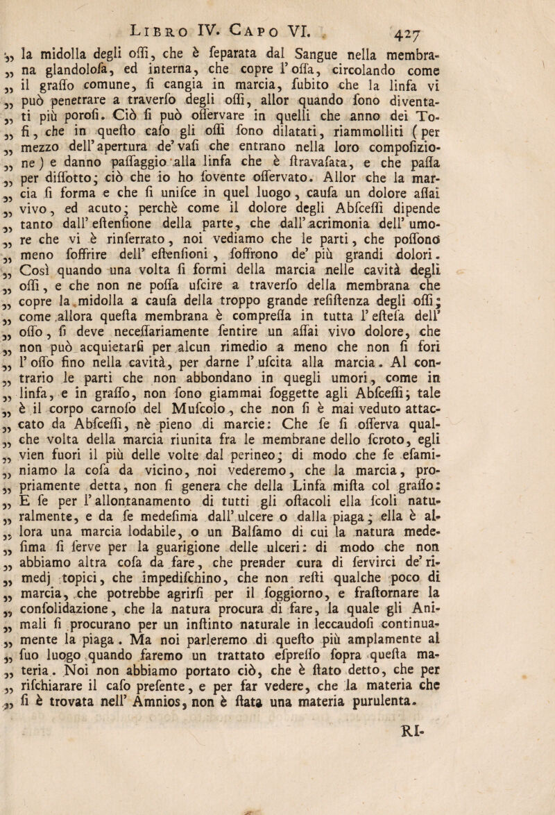 35 33 33 33 Libro IV. Capo VI. 427 ,, la midolla degli odi, che è feparata dal Sangue nella membra* „ na glandolofa, ed interna, che copre l’offa, circolando come „ il graffo comune, fi cangia in marcia, fubito che la linfa vi „ può penetrare a traverfo degli oflì, allor quando fono diventa¬ ti più porofi. Ciò fi può offervare in quelli che anno dei To« fi, che in quefto calo gli oflì fono dilatati, riammolliti (per mezzo dell’apertura de’vafi che entrano nella loro compofizio- ne ) e danno paflaggio alla linfa che è ftravafata, e che paffa ,3 per diffotto; ciò che io ho fovente oflervato. Allor che la mar- 35 eia fi forma e che fi unifee in quel luogo, caufa un dolore affai 3, vivo, ed acuto; perchè come il dolore degli Abfcefli dipende 3, tanto dall’ eftenfione della parte, che dall’ acrimonia dell’ umo- 3, re che vi è rinferrato, noi vediamo che le parti, che poffond 3, meno foffrire dell’ eftenfioni , fofiffono de’ più grandi dolori « 33 Così quando una volta fi formi della marcia nelle cavità degli 3, offi, e che non ne poffa ufeire a traverfo della membrana che 3, copre la midolla a caufa della troppo grande refiftenza degli offi; 33 come .allora quefta membrana è comprefla in tutta l’eftefa dell’ „ offo, fi deve neceffariamente fentire un affai vivo dolore, che 3, non può acquietarli per alcun rimedio a meno che non fi fori ,3 1’ offo fino nella cavità, per darne l’.ufcita alla marcia » Al con- 3, trario le parti che non abbondano in quegli umori, come in „ linfa, e in graffo, non fono giammai foggette agli Abfcefli; tale „ è il corpo carnofo del Mufcolo , che non fi è mai veduto attac- 3, cato da Abfcefli, nè pieno di marcie: Che fe fi offerva qual- 3, che volta della marcia riunita fra le membrane dello fcroto, egli 3, vien fuori il più delle volte dal perineo; di modo che fe efami- ,3 niamo la cofa da vicino, noi vederemo, che la marcia, pro- ,3 priamente detta, non fi genera che della Linfa mifta col graffo: 3, E fe per F allontanamento di tutti gli oftacoli ella fcoli natu» ,, ralmente, e da fe medefima dall’ ulcere o dalla piaga; ella è al- „ lora una marcia lodabile, o un Balfamo di cui la natura mede- „ fima fi ferve per la guarigione delle ulceri: di modo che non „ abbiamo altra cofa da fare, che prender cura di fervirci de’ri- „ medj topici, che impedifehino, che non refti qualche poco di „ marcia, .che potrebbe agrirfi per il foggiorno, e fraftornare la „ confolidazione, che la natura procura di fare, la quale gli Ani¬ mali fi procurano per un inftinto naturale in leccaudofi continua- mente la piaga . Ma noi parleremo di quefto più ampiamente ai 3, fuo luogo .quando faremo un trattato efpreffo fopra quefta ma¬ teria . Noi non abbiamo portato ciò, che è flato detto, che per rifehiarare il cafo prefente, e per far vedere, che la materia che fi è trovata nell’ Àmnios5 non è ftata una materia purulenta» 55 35 35 33 RI-