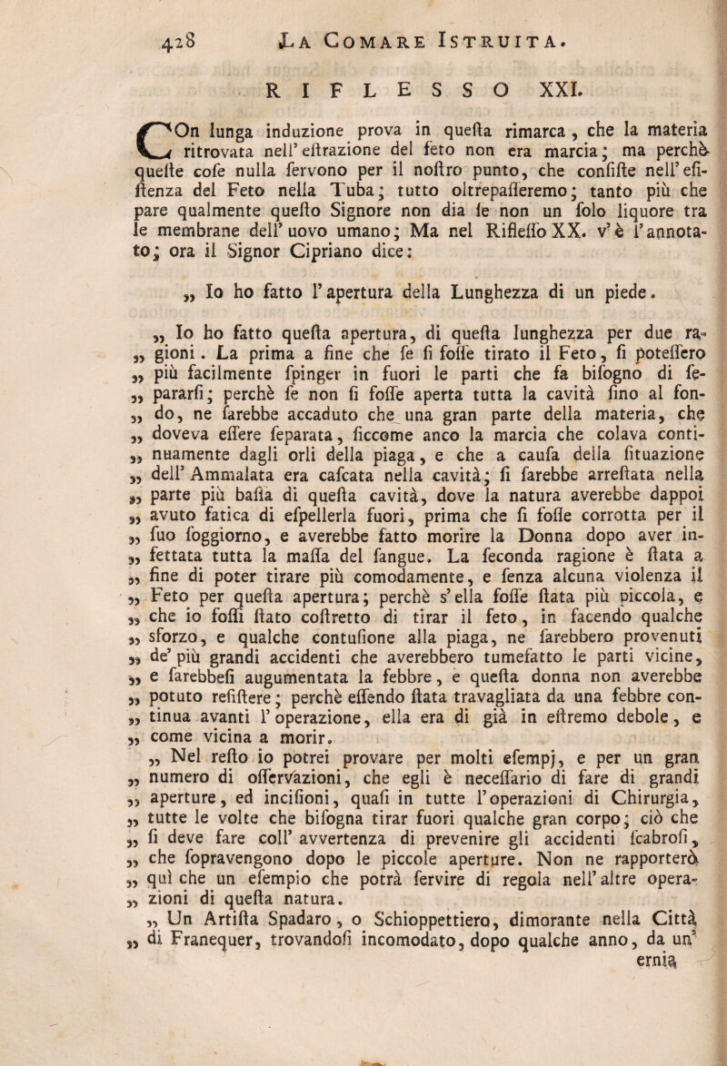 RIFLESSO XXL COn lunga induzione prova in quella rimarca , che la materia ritrovata nei!5efirazione del feto non era marcia; ma perchè quelle cofe nulla fervono per il noftro punto, che confitte nell’efi- ilenza del Feto nella Tuba; tutto oltrepafleremo; tanto più che pare qualmente quello Signore non dia le non un folo liquore tra le membrane dell’uovo umano; Ma nel RifleffoXX. v’è l’annota¬ to; ora il Signor Cipriano dice: „ Io ho fatto l’apertura della Lunghezza di un piede. „ Io ho fatto quella apertura, di quella lunghezza per due ra- ,, gioni. La prima a fine che fe fi folle tirato il Feto, fi poteffero „ più facilmente fpinger in fuori le parti che fa bifogno di fe- „ pararfi; perchè fe non fi folle aperta tutta la cavità fino al fon- „ do, ne farebbe accaduto che una gran parte della materia, che ,, doveva effere feparata, ficcome anco la marcia che colava conti¬ si nuamente dagli orli della piaga, e che a caufa della fituazione „ dell5 Ammalata era cafcata nella cavità; fi farebbe arredata nella a, parte più balìa di quefia cavità, dove la natura averebbe dappoi 9, avuto fatica di efpellerla fuori, prima che fi folle corrotta per il „ fuo foggìorno, e averebbe fatto morire la Donna dopo aver in- 3, ferrata tutta la malfa del fangue, La feconda ragione è data a „ fine di poter tirare più comodamente, e fenza alcuna violenza il „ Feto per queda apertura; perchè s’ella folle data più piccola, e „ che io folli fiato cofiretto di tirar il feto, in facendo qualche 3, sforzo, e qualche contufione alla piaga, ne farebbero provenuti 33 de’più grandi accidenti che averebbero tumefatto le parti vicine, „ e farebbe!! augumentata la febbre, e queda donna non averebbe „ potuto refifiere; perchè elfendo fiata travagliata da una febbre con- „ tinua avanti l’operazione, ella era di già in diremo debole, e „ come vicina a morir. „ Nel retto io potrei provare per molti efempj, e per un gran „ numero di olfervàzioni, che egli è necelfario di fare di grandi „ aperture, ed incifioni, quafi in tutte l’operazioni di Chirurgia, „ tutte le volte che bifogna tirar fuori qualche gran corpo; ciò che ,, fi deve fare coll’ avvertenza di prevenire gli accidenti fcabrofi, „ che fopravengono dopo le piccole aperture. Non ne rapporterà „ qui che un efempio che potrà fervire di regola nell’altre opera- „ zìoni di quella natura. „ Un Artifta Spadaro, o Schioppettiero, dimorante nella Città s, di Franequer, trovandoli incomodato, dopo qualche anno, da un ernia